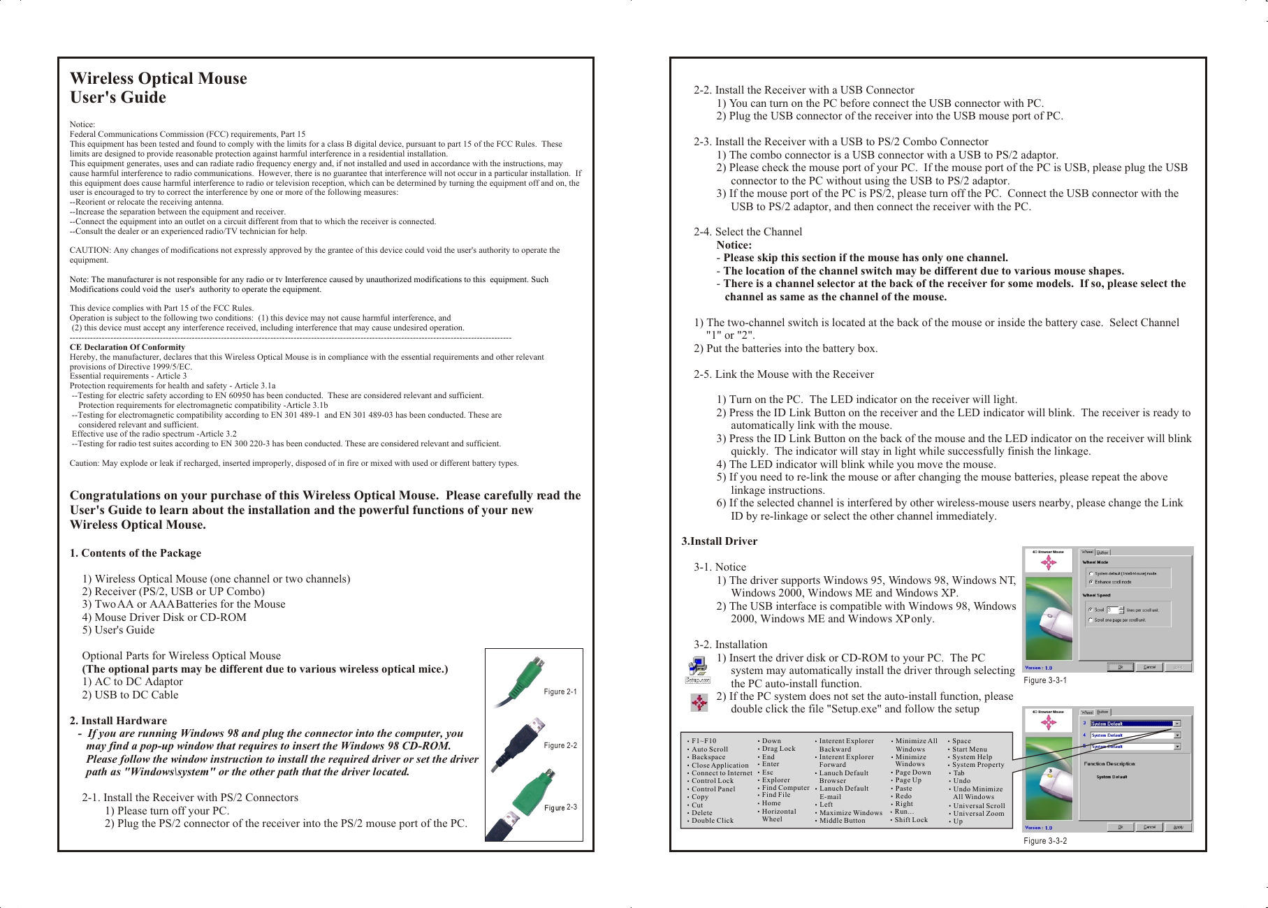 Wireless Optical MouseUser&apos;s GuideNotice:Federal Communications Commission (FCC) requirements, Part 15This equipment has been tested and found to comply with the limits for a class B digital device, pursuant to part 15 of the FCC Rules.  These limits are designed to provide reasonable protection against harmful interference in a residential installation.This equipment generates, uses and can radiate radio frequency energy and, if not installed and used in accordance with the instructions, may cause harmful interference to radio communications.  However, there is no guarantee that interference will not occur in a particular installation.  If this equipment does cause harmful interference to radio or television reception, which can be determined by turning the equipment off and on, the user is encouraged to try to correct the interference by one or more of the following measures:--Reorient or relocate the receiving antenna.--Increase the separation between the equipment and receiver.--Connect the equipment into an outlet on a circuit different from that to which the receiver is connected.--Consult the dealer or an experienced radio/TV technician for help.CAUTION: Any changes of modifications not expressly approved by the grantee of this device could void the user&apos;s authority to operate the equipment.This device complies with Part 15 of the FCC Rules.Operation is subject to the following two conditions:  (1) this device may not cause harmful interference, and (2) this device must accept any interference received, including interference that may cause undesired operation.--------------------------------------------------------------------------------------------------------------------------------------------------------CE Declaration Of ConformityHereby, the manufacturer, declares that this Wireless Optical Mouse is in compliance with the essential requirements and other relevant provisions of Directive 1999/5/EC.Essential requirements - Article 3Protection requirements for health and safety - Article 3.1a --Testing for electric safety according to EN 60950 has been conducted.  These are considered relevant and sufficient.    Protection requirements for electromagnetic compatibility -Article 3.1b --Testing for electromagnetic compatibility according to EN 301 489-1  and EN 301 489-03 has been conducted. These are     considered relevant and sufficient. Effective use of the radio spectrum -Article 3.2 --Testing for radio test suites according to EN 300 220-3 has been conducted. These are considered relevant and sufficient.Caution: May explode or leak if recharged, inserted improperly, disposed of in fire or mixed with used or different battery types.Congratulations on your purchase of this Wireless Optical Mouse.  Please carefully read the User&apos;s Guide to learn about the installation and the powerful functions of your new Wireless Optical Mouse.1. Contents of the Package1) Wireless Optical Mouse (one channel or two channels)2) Receiver (PS/2, USB or UP Combo)3) Two AA or AAA Batteries for the Mouse4) Mouse Driver Disk or CD-ROM5) User&apos;s GuideOptional Parts for Wireless Optical Mouse(The optional parts may be different due to various wireless optical mice.)1) AC to DC Adaptor2) USB to DC Cable2. Install Hardware-  If you are running Windows 98 and plug the connector into the computer, you may find a pop-up window that requires to insert the Windows 98 CD-ROM.  Please follow the window instruction to install the required driver or set the driver path as &quot;Windows\system&quot; or the other path that the driver located.2-1. Install the Receiver with PS/2 Connectors1) Please turn off your PC.2) Plug the PS/2 connector of the receiver into the PS/2 mouse port of the PC.Note: The manufacturer is not responsible for any radio or tv Interference caused by unauthorized modifications to this  equipment. Such Modifications could void the  user&apos;s  authority to operate the equipment.2-2. Install the Receiver with a USB Connector1) You can turn on the PC before connect the USB connector with PC.2) Plug the USB connector of the receiver into the USB mouse port of PC.2-3. Install the Receiver with a USB to PS/2 Combo Connector1) The combo connector is a USB connector with a USB to PS/2 adaptor.2) Please check the mouse port of your PC.  If the mouse port of the PC is USB, please plug the USB connector to the PC without using the USB to PS/2 adaptor.3) If the mouse port of the PC is PS/2, please turn off the PC.  Connect the USB connector with the USB to PS/2 adaptor, and then connect the receiver with the PC.2-4. Select the ChannelNotice:- Please skip this section if the mouse has only one channel.- The location of the channel switch may be different due to various mouse shapes.- There is a channel selector at the back of the receiver for some models.  If so, please select the channel as same as the channel of the mouse.1) The two-channel switch is located at the back of the mouse or inside the battery case.  Select Channel &quot;1&quot; or &quot;2&quot;.2) Put the batteries into the battery box.2-5. Link the Mouse with the Receiver1) Turn on the PC.  The LED indicator on the receiver will light.2) Press the ID Link Button on the receiver and the LED indicator will blink.  The receiver is ready to automatically link with the mouse.3) Press the ID Link Button on the back of the mouse and the LED indicator on the receiver will blink quickly.  The indicator will stay in light while successfully finish the linkage.4) The LED indicator will blink while you move the mouse.5) If you need to re-link the mouse or after changing the mouse batteries, please repeat the above linkage instructions.6) If the selected channel is interfered by other wireless-mouse users nearby, please change the Link ID by re-linkage or select the other channel immediately.3.Install Driver3-1. Notice1) The driver supports Windows 95, Windows 98, Windows NT, Windows 2000, Windows ME and Windows XP.2) The USB interface is compatible with Windows 98, Windows 2000, Windows ME and Windows XP only.3-2. Installation1) Insert the driver disk or CD-ROM to your PC.  The PC system may automatically install the driver through selecting the PC auto-install function.2) If the PC system does not set the auto-install function, please double click the file &quot;Setup.exe&quot; and follow the setup Wireless Optical MouseUser&apos;s GuideNotice:Federal Communications Commission (FCC) requirements, Part 15This equipment has been tested and found to comply with the limits for a class B digital device, pursuant to part 15 of the FCC Rules.  These limits are designed to provide reasonable protection against harmful interference in a residential installation.This equipment generates, uses and can radiate radio frequency energy and, if not installed and used in accordance with the instructions, may cause harmful interference to radio communications.  However, there is no guarantee that interference will not occur in a particular installation.  If this equipment does cause harmful interference to radio or television reception, which can be determined by turning the equipment off and on, the user is encouraged to try to correct the interference by one or more of the following measures:--Reorient or relocate the receiving antenna.--Increase the separation between the equipment and receiver.--Connect the equipment into an outlet on a circuit different from that to which the receiver is connected.--Consult the dealer or an experienced radio/TV technician for help.CAUTION: Any changes of modifications not expressly approved by the grantee of this device could void the user&apos;s authority to operate the equipment.This device complies with Part 15 of the FCC Rules.Operation is subject to the following two conditions:  (1) this device may not cause harmful interference, and (2) this device must accept any interference received, including interference that may cause undesired operation.--------------------------------------------------------------------------------------------------------------------------------------------------------CE Declaration Of ConformityHereby, the manufacturer, declares that this Wireless Optical Mouse is in compliance with the essential requirements and other relevant provisions of Directive 1999/5/EC.Essential requirements - Article 3Protection requirements for health and safety - Article 3.1a --Testing for electric safety according to EN 60950 has been conducted.  These are considered relevant and sufficient.    Protection requirements for electromagnetic compatibility -Article 3.1b --Testing for electromagnetic compatibility according to EN 301 489-1  and EN 301 489-03 has been conducted. These are     considered relevant and sufficient. Effective use of the radio spectrum -Article 3.2 --Testing for radio test suites according to EN 300 220-3 has been conducted. These are considered relevant and sufficient.Caution: May explode or leak if recharged, inserted improperly, disposed of in fire or mixed with used or different battery types.Congratulations on your purchase of this Wireless Optical Mouse.  Please carefully read the User&apos;s Guide to learn about the installation and the powerful functions of your new Wireless Optical Mouse.1. Contents of the Package1) Wireless Optical Mouse (one channel or two channels)2) Receiver (PS/2, USB or UP Combo)3) Two AA or AAA Batteries for the Mouse4) Mouse Driver Disk or CD-ROM5) User&apos;s GuideOptional Parts for Wireless Optical Mouse(The optional parts may be different due to various wireless optical mice.)1) AC to DC Adaptor2) USB to DC Cable2. Install Hardware-  If you are running Windows 98 and plug the connector into the computer, you may find a pop-up window that requires to insert the Windows 98 CD-ROM.  Please follow the window instruction to install the required driver or set the driver path as &quot;Windows\system&quot; or the other path that the driver located.2-1. Install the Receiver with PS/2 Connectors1) Please turn off your PC.2) Plug the PS/2 connector of the receiver into the PS/2 mouse port of the PC.Note: The manufacturer is not responsible for any radio or tv Interference caused by unauthorized modifications to this  equipment. Such Modifications could void the  user&apos;s  authority to operate the equipment.2-2. Install the Receiver with a USB Connector1) You can turn on the PC before connect the USB connector with PC.2) Plug the USB connector of the receiver into the USB mouse port of PC.2-3. Install the Receiver with a USB to PS/2 Combo Connector1) The combo connector is a USB connector with a USB to PS/2 adaptor.2) Please check the mouse port of your PC.  If the mouse port of the PC is USB, please plug the USB connector to the PC without using the USB to PS/2 adaptor.3) If the mouse port of the PC is PS/2, please turn off the PC.  Connect the USB connector with the USB to PS/2 adaptor, and then connect the receiver with the PC.2-4. Select the ChannelNotice:- Please skip this section if the mouse has only one channel.- The location of the channel switch may be different due to various mouse shapes.- There is a channel selector at the back of the receiver for some models.  If so, please select the channel as same as the channel of the mouse.1) The two-channel switch is located at the back of the mouse or inside the battery case.  Select Channel &quot;1&quot; or &quot;2&quot;.2) Put the batteries into the battery box.2-5. Link the Mouse with the Receiver1) Turn on the PC.  The LED indicator on the receiver will light.2) Press the ID Link Button on the receiver and the LED indicator will blink.  The receiver is ready to automatically link with the mouse.3) Press the ID Link Button on the back of the mouse and the LED indicator on the receiver will blink quickly.  The indicator will stay in light while successfully finish the linkage.4) The LED indicator will blink while you move the mouse.5) If you need to re-link the mouse or after changing the mouse batteries, please repeat the above linkage instructions.6) If the selected channel is interfered by other wireless-mouse users nearby, please change the Link ID by re-linkage or select the other channel immediately.3.Install Driver3-1. Notice1) The driver supports Windows 95, Windows 98, Windows NT, Windows 2000, Windows ME and Windows XP.2) The USB interface is compatible with Windows 98, Windows 2000, Windows ME and Windows XP only.3-2. Installation1) Insert the driver disk or CD-ROM to your PC.  The PC system may automatically install the driver through selecting the PC auto-install function.2) If the PC system does not set the auto-install function, please double click the file &quot;Setup.exe&quot; and follow the setup F1~F10Auto ScrollBackspaceClose ApplicationConnect to InternetControl LockControl PanelCopyCutDeleteDouble ClickDownDrag LockEndEnterEscExplorerFind ComputerFind FileHomeHorizontal     WheelInterent Explorer    BackwardInterent Explorer    ForwardLanuch Default    BrowserLanuch Default    E-mailLeftMaximize WindowsMiddle ButtonMinimize All    WindowsMinimize     WindowsPage DownPage UpPasteRedoRightRun...Shift LockSpaceStart Menu System HelpSystem Property Tab Undo Undo Minimize     All Windows Universal Scroll Universal Zoom UpFigure 3-3-1 Figure 3-3-2Figure 2-1 Figure 2-2Figure 2-3 