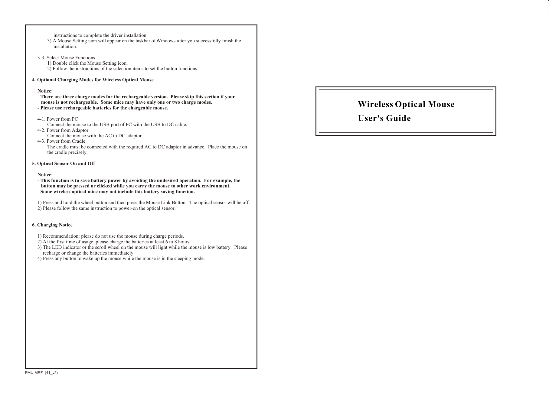 Wireless Optical Mouse User&apos;s GuidePMU-MRF  (41_v2)instructions to complete the driver installation.3) A Mouse Setting icon will appear on the taskbar of Windows after you successfully finish the installation.3-3. Select Mouse Functions1) Double click the Mouse Setting icon.2) Follow the instructions of the selection items to set the button functions.4. Optional Charging Modes for Wireless Optical MouseNotice:- There are three charge modes for the rechargeable version.  Please skip this section if your mouse is not rechargeable.  Some mice may have only one or two charge modes.- Please use rechargeable batteries for the chargeable mouse.4-1. Power from PCConnect the mouse to the USB port of PC with the USB to DC cable.4-2. Power from AdaptorConnect the mouse with the AC to DC adaptor.4-3. Power from CradleThe cradle must be connected with the required AC to DC adaptor in advance.  Place the mouse on the cradle precisely.5. Optical Sensor On and OffNotice:  - This function is to save battery power by avoiding the undesired operation.  For example, the button may be pressed or clicked while you carry the mouse to other work environment.- Some wireless optical mice may not include this battery saving function.1) Press and hold the wheel button and then press the Mouse Link Button.  The optical sensor will be off.2) Please follow the same instruction to power-on the optical sensor.6. Charging Notice1) Recommendation: please do not use the mouse during charge periods.2) At the first time of usage, please charge the batteries at least 6 to 8 hours.3) The LED indicator or the scroll wheel on the mouse will light while the mouse is low battery.  Please recharge or change the batteries immediately.4) Press any button to wake up the mouse while the mouse is in the sleeping mode.