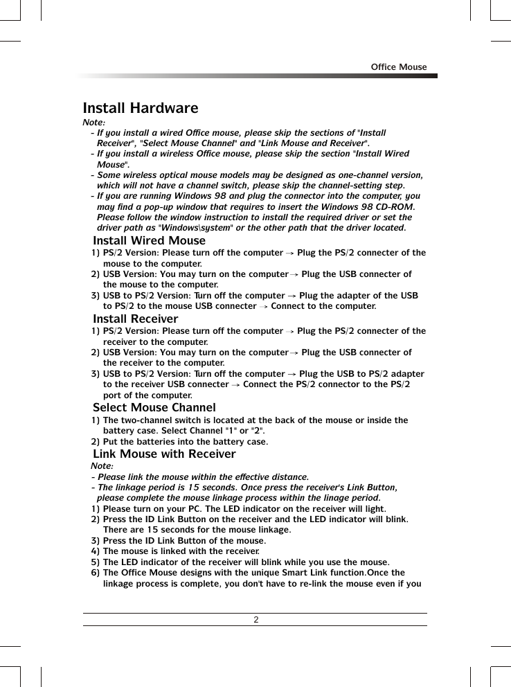 2Office MouseInstall HardwareNote:- If you install a wired Office mouse, please skip the sections of &quot;Install Receiver&quot;, &quot;Select Mouse Channel&quot; and &quot;Link Mouse and Receiver&quot;.- If you install a wireless Office mouse, please skip the section &quot;Install Wired Mouse&quot;.- Some wireless optical mouse models may be designed as one-channel version, which will not have a channel switch, please skip the channel-setting step.- If you are running Windows 98 and plug the connector into the computer, you may find a pop-up window that requires to insert the Windows 98 CD-ROM.  Please follow the window instruction to install the required driver or set the driver path as &quot;Windows\system&quot; or the other path that the driver located.% Install Wired Mouse1) PS/2 Version: Please turn off the computer   Plug the PS/2 connecter of the mouse to the computer.2) USB Version: You may turn on the computer   Plug the USB connecter of the mouse to the computer.3) USB to PS/2 Version: Turn off the computer   Plug the adapter of the USB to PS/2 to the mouse USB connecter   Connect to the computer.% Install Receiver1) PS/2 Version: Please turn off the computer   Plug the PS/2 connecter of the receiver to the computer.2) USB Version: You may turn on the computer   Plug the USB connecter of the receiver to the computer.3) USB to PS/2 Version: Turn off the computer   Plug the USB to PS/2 adapter to the receiver USB connecter   Connect the PS/2 connector to the PS/2 port of the computer.% Select Mouse Channel1) The two-channel switch is located at the back of the mouse or inside the battery case. Select Channel &quot;1&quot; or &quot;2&quot;.2) Put the batteries into the battery case.% Link Mouse with ReceiverNote: - Please link the mouse within the effective distance.- The linkage period is 15 seconds. Once press the receiver&apos;s Link Button, please complete the mouse linkage process within the linage period.1) Please turn on your PC. The LED indicator on the receiver will light.2) Press the ID Link Button on the receiver and the LED indicator will blink.  There are 15 seconds for the mouse linkage.3) Press the ID Link Button of the mouse.4) The mouse is linked with the receiver.5) The LED indicator of the receiver will blink while you use the mouse.6) The Office Mouse designs with the unique Smart Link function.Once the linkage process is complete, you don&apos;t have to re-link the mouse even if you 