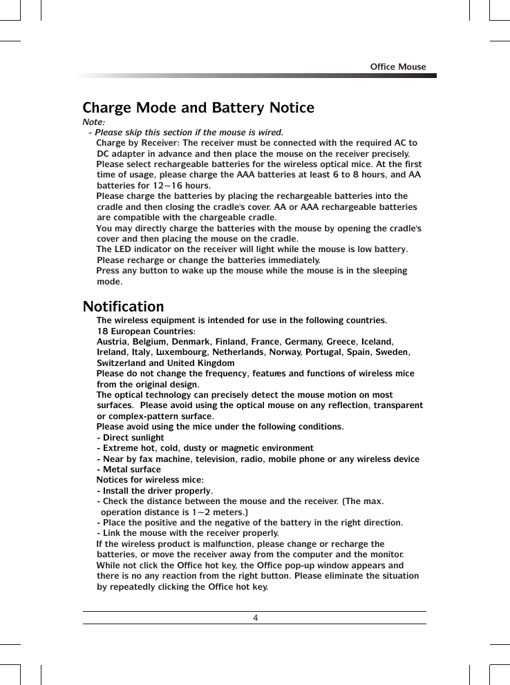 4Office MouseCharge Mode and Battery NoticeNotification% The wireless equipment is intended for use in the following countries.18 European Countries: Austria, Belgium, Denmark, Finland, France, Germany, Greece, Iceland, Ireland, Italy, Luxembourg, Netherlands, Norway, Portugal, Spain, Sweden, Switzerland and United Kingdom% Please do not change the frequency, features and functions of wireless mice from the original design.% The optical technology can precisely detect the mouse motion on most surfaces.  Please avoid using the optical mouse on any reflection, transparent or complex-pattern surface.% Please avoid using the mice under the following conditions.- Direct sunlight- Extreme hot, cold, dusty or magnetic environment- Near by fax machine, television, radio, mobile phone or any wireless device- Metal surface% Notices for wireless mice:- Install the driver properly.Note:- Please skip this section if the mouse is wired.% Charge by Receiver: The receiver must be connected with the required AC to DC adapter in advance and then place the mouse on the receiver precisely.% Please select rechargeable batteries for the wireless optical mice. At the first time of usage, please charge the AAA batteries at least 6 to 8 hours, and AA batteries for 12~16 hours.% Please charge the batteries by placing the rechargeable batteries into the cradle and then closing the cradle&apos;s cover. AA or AAA rechargeable batteries are compatible with the chargeable cradle.% You may directly charge the batteries with the mouse by opening the cradle&apos;s cover and then placing the mouse on the cradle.% The LED indicator on the receiver will light while the mouse is low battery.  Please recharge or change the batteries immediately.% Press any button to wake up the mouse while the mouse is in the sleeping mode.- Check the distance between the mouse and the receiver. (The max. operation distance is 1~2 meters.)- Place the positive and the negative of the battery in the right direction.- Link the mouse with the receiver properly.% If the wireless product is malfunction, please change or recharge the batteries, or move the receiver away from the computer and the monitor.% While not click the Office hot key, the Office pop-up window appears and there is no any reaction from the right button. Please eliminate the situation by repeatedly clicking the Office hot key.