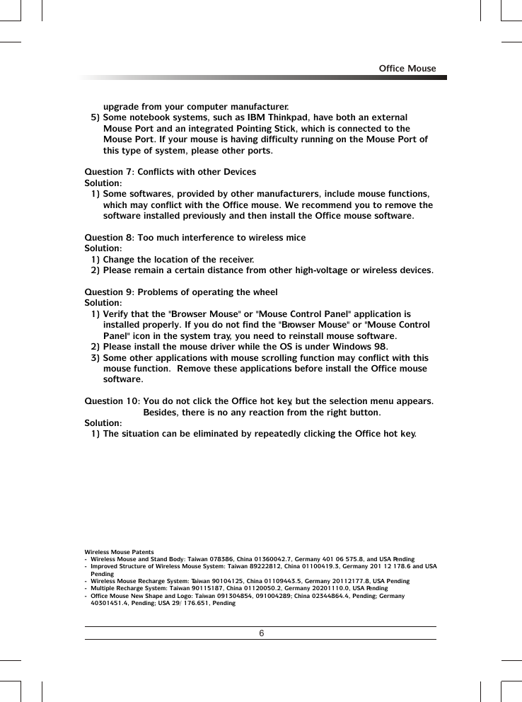 6Office Mouseupgrade from your computer manufacturer.5) Some notebook systems, such as IBM Thinkpad, have both an external Mouse Port and an integrated Pointing Stick, which is connected to the Mouse Port. If your mouse is having difficulty running on the Mouse Port of this type of system, please other ports.Question 7: Conflicts with other DevicesSolution:1) Some softwares, provided by other manufacturers, include mouse functions, which may conflict with the Office mouse. We recommend you to remove the software installed previously and then install the Office mouse software.Question 8: Too much interference to wireless miceSolution:1) Change the location of the receiver.2) Please remain a certain distance from other high-voltage or wireless devices.Question 9: Problems of operating the wheelSolution:1) Verify that the &quot;Browser Mouse&quot; or &quot;Mouse Control Panel&quot; application is installed properly. If you do not find the &quot;Browser Mouse&quot; or &quot;Mouse Control Panel&quot; icon in the system tray, you need to reinstall mouse software.2) Please install the mouse driver while the OS is under Windows 98.3) Some other applications with mouse scrolling function may conflict with this mouse function.  Remove these applications before install the Office mouse software.Question 10: You do not click the Office hot key, but the selection menu appears.  Besides, there is no any reaction from the right button.Solution:1) The situation can be eliminated by repeatedly clicking the Office hot key.Wireless Mouse Patents-  Wireless Mouse and Stand Body: Taiwan 078386, China 01360042.7, Germany 401 06 575.8, and USA Pending-  Improved Structure of Wireless Mouse System: Taiwan 89222812, China 01100419.3, Germany 201 12 178.6 and USA Pending-  Wireless Mouse Recharge System: Taiwan 90104125, China 01109443.5, Germany 20112177.8, USA Pending-  Multiple Recharge System: Taiwan 90115187, China 01120050.2, Germany 20201110.0, USA Pending-  Office Mouse New Shape and Logo: Taiwan 091304854, 091004289; China 02344864.4, Pending; Germany 40301451.4, Pending; USA 29/ 176.651, Pending