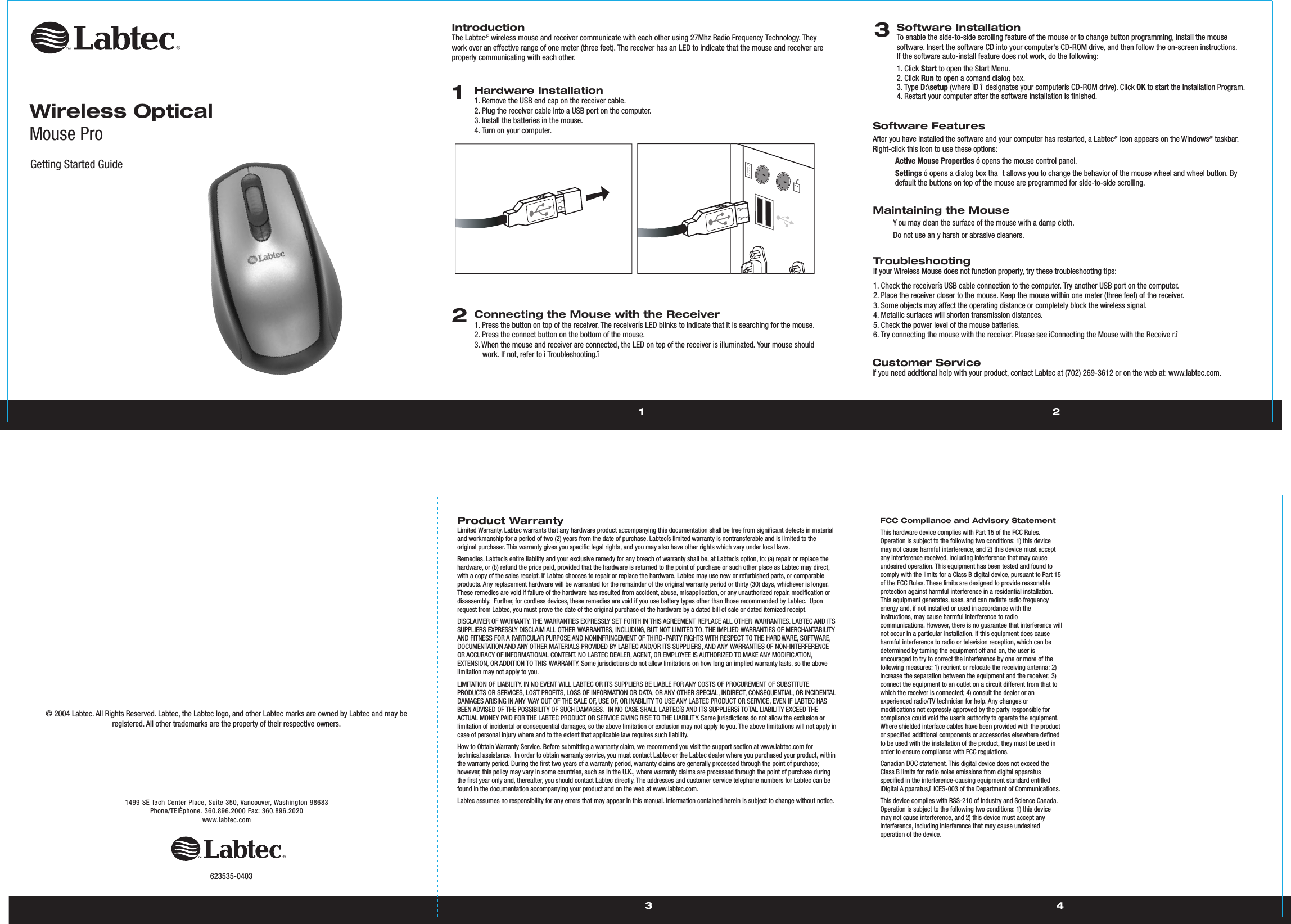 1499 SE TeTTch Center Place,Suite 350,Vancouver,Washington 98683Phone/TÈlÈphone:360.896.2000 Fax:360.896.2020www.labtec.com3 4© 2004 Labtec. All Rights Reserved. Labtec, the Labtec logo, and other Labtec marks are owned by Labtec and may be registered. All other trademarks are the property of their respective owners. Product WarrantyLimited Warranty. Labtec warrants that any hardware product accompanying this documentation shall be free from significant defects in material and workmanship for a period of two (2) years from the date of purchase. Labtecís limited warranty is nontransferable and is limited to the original purchaser. This warranty gives you specific legal rights, and you may also have other rights which vary under local laws.Remedies. Labtecís entire liability and your exclusive remedy for any breach of warranty shall be, at Labtecís option, to: (a) repair or replace the hardware, or (b) refund the price paid, provided that the hardware is returned to the point of purchase or such other place as Labtec may direct, with a copy of the sales receipt. If Labtec chooses to repair or replace the hardware, Labtec may use new or refurbished parts, or comparable products. Any replacement hardware will be warranted for the remainder of the original warranty period or thirty (30) days, whichever is longer. These remedies are void if failure of the hardware has resulted from accident, abuse, misapplication, or any unauthorized repair, modification or disassembly.  Further, for cordless devices, these remedies are void if you use battery types other than those recommended by Labtec.  Upon request from Labtec, you must prove the date of the original purchase of the hardware by a dated bill of sale or dated itemized receipt.DISCLAIMER OF WARRANTY. THE WARRANTIES EXPRESSLY SET FORTH IN THIS AGREEMENT REPLACE ALL OTHER WARRANTIES. LABTEC AND ITS SUPPLIERS EXPRESSLY DISCLAIM ALL OTHER WARRANTIES, INCLUDING, BUT NOT LIMITED TO, THE IMPLIED WARRANTIES OF MERCHANTABILITY AND FITNESS FOR A PARTICULAR PURPOSE AND NONINFRINGEMENT OF THIRD-PARTY RIGHTS WITH RESPECT TO THE HARDWARE, SOFTWARE, DOCUMENTATION AND ANY OTHER MATERIALS PROVIDED BY LABTEC AND/OR ITS SUPPLIERS, AND ANY WARRANTIES OF NON-INTERFERENCE OR ACCURACY OF INFORMATIONAL CONTENT. NO LABTEC DEALER, AGENT, OR EMPLOYEE IS AUTHORIZED TO MAKE ANY MODIFIC ATION, EXTENSION, OR ADDITION TO THIS WARRANTY. Some jurisdictions do not allow limitations on how long an implied warranty lasts, so the above limitation may not apply to you.LIMITATION OF LIABILITY. IN NO EVENT WILL LABTEC OR ITS SUPPLIERS BE LIABLE FOR ANY COSTS OF PROCUREMENT OF SUBSTITUTE PRODUCTS OR SERVICES, LOST PROFITS, LOSS OF INFORMATION OR DATA, OR ANY OTHER SPECIAL, INDIRECT, CONSEQUENTIAL, OR INCIDENTAL DAMAGES ARISING IN ANY WAY OUT OF THE SALE OF, USE OF, OR INABILITY TO USE ANY LABTEC PRODUCT OR SERVICE, EVEN IF LABTEC HAS BEEN ADVISED OF THE POSSIBILITY OF SUCH DAMAGES.  IN NO CASE SHALL LABTECíS AND ITS SUPPLIERSí TOTAL LIABILITY EXCEED THE ACTUAL MONEY PAID FOR THE LABTEC PRODUCT OR SERVICE GIVING RISE TO THE LIABILIT Y. Some jurisdictions do not allow the exclusion or limitation of incidental or consequential damages, so the above limitation or exclusion may not apply to you. The above limitations will not apply in case of personal injury where and to the extent that applicable law requires such liability.How to Obtain Warranty Service. Before submitting a warranty claim, we recommend you visit the support section at www.labtec.com for technical assistance.  In order to obtain warranty service, you must contact Labtec or the Labtec dealer where you purchased your product, within the warranty period. During the first two years of a warranty period, warranty claims are generally processed through the point of purchase; however, this policy may vary in some countries, such as in the U.K., where warranty claims are processed through the point of purchase during the first year only and, thereafter, you should contact Labtec directly. The addresses and customer service telephone numbers for Labtec can be found in the documentation accompanying your product and on the web at www.labtec.com.Labtec assumes no responsibility for any errors that may appear in this manual. Information contained herein is subject to change without notice.FCC Compliance and Advisory Statement This hardware device complies with Part 15 of the FCC Rules. Operation is subject to the following two conditions: 1) this device may not cause harmful interference, and 2) this device must accept any interference received, including interference that may cause undesired operation. This equipment has been tested and found to comply with the limits for a Class B digital device, pursuant to Part 15 of the FCC Rules. These limits are designed to provide reasonable protection against harmful interference in a residential installation. This equipment generates, uses, and can radiate radio frequency energy and, if not installed or used in accordance with the instructions, may cause harmful interference to radio communications. However, there is no guarantee that interference will not occur in a particular installation. If this equipment does cause harmful interference to radio or television reception, which can be determined by turning the equipment off and on, the user is encouraged to try to correct the interference by one or more of the following measures: 1) reorient or relocate the receiving antenna; 2) increase the separation between the equipment and the receiver; 3) connect the equipment to an outlet on a circuit different from that to which the receiver is connected; 4) consult the dealer or an experienced radio/TV technician for help. Any changes or modifications not expressly approved by the party responsible for compliance could void the userís authority to operate the equipment. Where shielded interface cables have been provided with the product or specified additional components or accessories elsewhere defined to be used with the installation of the product, they must be used in order to ensure compliance with FCC regulations.Canadian DOC statement. This digital device does not exceed the Class B limits for radio noise emissions from digital apparatus specified in the interference-causing equipment standard entitled ìDigital A pparatus,î  ICES-003 of the Department of Communications. This device complies with RSS-210 of Industry and Science Canada. Operation is subject to the following two conditions: 1) this device may not cause interference, and 2) this device must accept any interference, including interference that may cause undesired operation of the device. 623535-0403Wireless OpticalMouse ProGetting Started Guide 1 2IntroductionThe LabtecÆ wireless mouse and receiver communicate with each other using 27Mhz Radio Frequency Technology. They work over an effective range of one meter (three feet). The receiver has an LED to indicate that the mouse and receiver are properly communicating with each other. 1Hardware Installation1. Remove the USB end cap on the receiver cable. 2. Plug the receiver cable into a USB port on the computer.3. Install the batteries in the mouse.4. Turn on your computer.2Connecting the Mouse with the Receiver1. Press the button on top of the receiver. The receiverís LED blinks to indicate that it is searching for the mouse.2. Press the connect button on the bottom of the mouse.3. When the mouse and receiver are connected, the LED on top of the receiver is illuminated. Your mouse should work. If not, refer to ì Troubleshooting.î  3Software InstallationTo enable the side-to-side scrolling feature of the mouse or to change button programming, install the mouse software. Insert the software CD into your computer&apos;s CD-ROM drive, and then follow the on-screen instructions.If the software auto-install feature does not work, do the following:1. Click Start to open the Start Menu.2. Click Run to open a comand dialog box. 3. Type D:\setup (where ìD î  designates your computerís CD-ROM drive). Click OK to start the Installation Program.4. Restart your computer after the software installation is finished.Software FeaturesAfter you have installed the software and your computer has restarted, a LabtecÆ icon appears on the WindowsÆ taskbar. Right-click this icon to use these options:  Active Mouse Properties ó opens the mouse control panel.  Settings ó opens a dialog box tha t allows you to change the behavior of the mouse wheel and wheel button. Bydefault the buttons on top of the mouse are programmed for side-to-side scrolling.Maintaining the Mouse    Y ou may clean the surface of the mouse with a damp cloth.    Do not use an y harsh or abrasive cleaners.TroubleshootingIf your Wireless Mouse does not function properly, try these troubleshooting tips:1. Check the receiverís USB cable connection to the computer. Try another USB port on the computer. 2. Place the receiver closer to the mouse. Keep the mouse within one meter (three feet) of the receiver. 3. Some objects may affect the operating distance or completely block the wireless signal.4. Metallic surfaces will shorten transmission distances.5. Check the power level of the mouse batteries.6. Try connecting the mouse with the receiver. Please see ìConnecting the Mouse with the Receive r.îCustomer Service If you need additional help with your product, contact Labtec at (702) 269-3612 or on the web at: www.labtec.com.