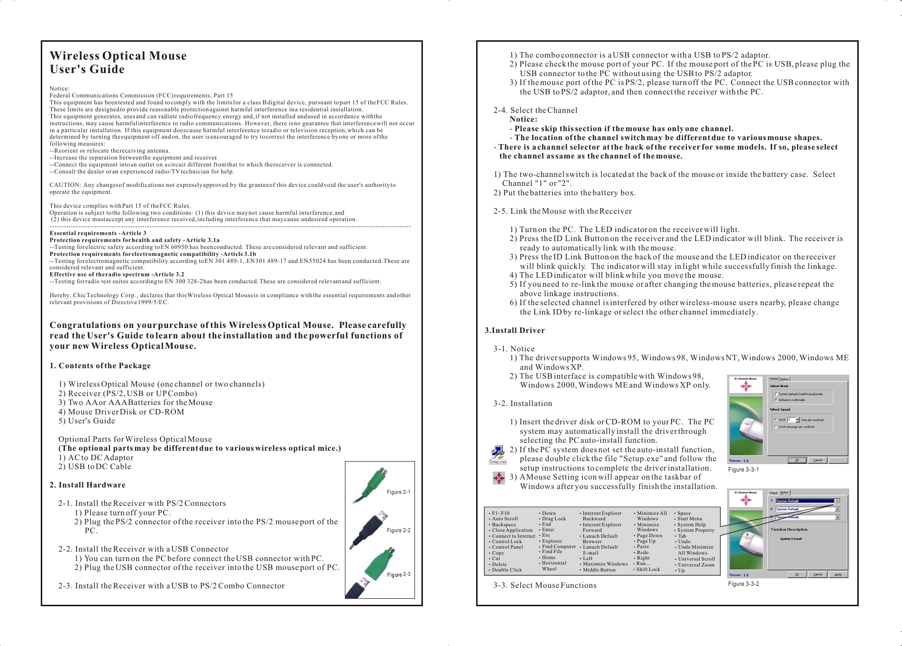 Wireless Optical MouseUser&apos;s GuideNotice:Federal Communications Commission (FCC) requirements, Part 15This equipment has been tested and found to comply with the limits for a class B digital device, pursuant to part 15 of the FCC Rules.  These limits are designed to provide reasonable protection against harmful interference in a residential installation.This equipment generates, uses and can radiate radio frequency energy and, if not installed and used in accordance with the instructions, may cause harmful interference to radio communications.  However, there is no guarantee that interference will not occur in a particular installation.  If this equipment does cause harmful interference to radio or television reception, which can be determined by turning the equipment off and on, the user is encouraged to try to correct the interference by one or more of the following measures:--Reorient or relocate the receiving antenna.--Increase the separation between the equipment and receiver.--Connect the equipment into an outlet on a circuit different from that to which the receiver is connected.--Consult the dealer or an experienced radio/TV technician for help.CAUTION: Any changes of modifications not expressly approved by the grantee of this device could void the user&apos;s authority to operate the equipment.This device complies with Part 15 of the FCC Rules.Operation is subject to the following two conditions:  (1) this device may not cause harmful interference, and (2) this device must accept any interference received, including interference that may cause undesired operation.--------------------------------------------------------------------------------------------------------------------------------------------------------Essential requirements - Article 3 Protection requirements for health and safety - Article 3.1a --Testing for electric safety according to EN 60950 has been conducted. These are considered relevant and sufficient. Protection requirements for electromagnetic compatibility -Article 3.1b --Testing for electromagnetic compatibility according to EN 301 489-1, EN 301 489-17 and EN 55024 has been conducted. These are considered relevant and sufficient. Effective use of the radio spectrum -Article 3.2--Testing for radio test suites according to EN 300 328-2 has been conducted. These are considered relevant and sufficient. Hereby, Chic Technology Corp. , declares that this Wireless Optical Mouse is in compliance with the essential requirements and other relevant provisions of Directive 1999/5/EC.Congratulations on your purchase of this Wireless Optical Mouse.  Please carefully read the User&apos;s Guide to learn about the installation and the powerful functions of your new Wireless Optical Mouse.1. Contents of the Package1) Wireless Optical Mouse (one channel or two channels)2) Receiver (PS/2, USB or UP Combo)3) Two AA or AAA Batteries for the Mouse4) Mouse Driver Disk or CD-ROM5) User&apos;s GuideOptional Parts for Wireless Optical Mouse(The optional parts may be different due to various wireless optical mice.)1) AC to DC Adaptor2) USB to DC Cable2. Install Hardware2-1. Install the Receiver with PS/2 Connectors1) Please turn off your PC.2) Plug the PS/2 connector of the receiver into the PS/2 mouse port of the PC.2-2. Install the Receiver with a USB Connector1) You can turn on the PC before connect the USB connector with PC.2) Plug the USB connector of the receiver into the USB mouse port of PC.2-3. Install the Receiver with a USB to PS/2 Combo Connector1) The combo connector is a USB connector with a USB to PS/2 adaptor.2) Please check the mouse port of your PC.  If the mouse port of the PC is USB, please plug the USB connector to the PC without using the USB to PS/2 adaptor.3) If the mouse port of the PC is PS/2, please turn off the PC.  Connect the USB connector with the USB to PS/2 adaptor, and then connect the receiver with the PC.2-4. Select the ChannelNotice:- Please skip this section if the mouse has only one channel.- The location of the channel switch may be different due to various mouse shapes.- There is a channel selector at the back of the receiver for some models.  If so, please select the channel as same as the channel of the mouse.1) The two-channel switch is located at the back of the mouse or inside the battery case.  Select Channel &quot;1&quot; or &quot;2&quot;.2) Put the batteries into the battery box.2-5. Link the Mouse with the Receiver1) Turn on the PC.  The LED indicator on the receiver will light.2) Press the ID Link Button on the receiver and the LED indicator will blink.  The receiver is ready to automatically link with the mouse.3) Press the ID Link Button on the back of the mouse and the LED indicator on the receiver will blink quickly.  The indicator will stay in light while successfully finish the linkage.4) The LED indicator will blink while you move the mouse.5) If you need to re-link the mouse or after changing the mouse batteries, please repeat the above linkage instructions.6) If the selected channel is interfered by other wireless-mouse users nearby, please change the Link ID by re-linkage or select the other channel immediately.3.Install Driver3-1. Notice1) The driver supports Windows 95, Windows 98, Windows NT, Windows 2000, Windows ME and Windows XP.2) The USB interface is compatible with Windows 98, Windows 2000, Windows ME and Windows XP only.3-2. Installation1) Insert the driver disk or CD-ROM to your PC.  The PC system may automatically install the driver through selecting the PC auto-install function.2) If the PC system does not set the auto-install function, please double click the file &quot;Setup.exe&quot; and follow the setup instructions to complete the driver installation.3) A Mouse Setting icon will appear on the taskbar of Windows after you successfully finish the installation.3-3. Select Mouse FunctionsWireless Optical MouseUser&apos;s GuideNotice:Federal Communications Commission (FCC) requirements, Part 15This equipment has been tested and found to comply with the limits for a class B digital device, pursuant to part 15 of the FCC Rules.  These limits are designed to provide reasonable protection against harmful interference in a residential installation.This equipment generates, uses and can radiate radio frequency energy and, if not installed and used in accordance with the instructions, may cause harmful interference to radio communications.  However, there is no guarantee that interference will not occur in a particular installation.  If this equipment does cause harmful interference to radio or television reception, which can be determined by turning the equipment off and on, the user is encouraged to try to correct the interference by one or more of the following measures:--Reorient or relocate the receiving antenna.--Increase the separation between the equipment and receiver.--Connect the equipment into an outlet on a circuit different from that to which the receiver is connected.--Consult the dealer or an experienced radio/TV technician for help.CAUTION: Any changes of modifications not expressly approved by the grantee of this device could void the user&apos;s authority to operate the equipment.This device complies with Part 15 of the FCC Rules.Operation is subject to the following two conditions:  (1) this device may not cause harmful interference, and (2) this device must accept any interference received, including interference that may cause undesired operation.--------------------------------------------------------------------------------------------------------------------------------------------------------Essential requirements - Article 3 Protection requirements for health and safety - Article 3.1a --Testing for electric safety according to EN 60950 has been conducted. These are considered relevant and sufficient. Protection requirements for electromagnetic compatibility -Article 3.1b --Testing for electromagnetic compatibility according to EN 301 489-1, EN 301 489-17 and EN 55024 has been conducted. These are considered relevant and sufficient. Effective use of the radio spectrum -Article 3.2--Testing for radio test suites according to EN 300 328-2 has been conducted. These are considered relevant and sufficient. Hereby, Chic Technology Corp. , declares that this Wireless Optical Mouse is in compliance with the essential requirements and other relevant provisions of Directive 1999/5/EC.Congratulations on your purchase of this Wireless Optical Mouse.  Please carefully read the User&apos;s Guide to learn about the installation and the powerful functions of your new Wireless Optical Mouse.1. Contents of the Package1) Wireless Optical Mouse (one channel or two channels)2) Receiver (PS/2, USB or UP Combo)3) Two AA or AAA Batteries for the Mouse4) Mouse Driver Disk or CD-ROM5) User&apos;s GuideOptional Parts for Wireless Optical Mouse(The optional parts may be different due to various wireless optical mice.)1) AC to DC Adaptor2) USB to DC Cable2. Install Hardware2-1. Install the Receiver with PS/2 Connectors1) Please turn off your PC.2) Plug the PS/2 connector of the receiver into the PS/2 mouse port of the PC.2-2. Install the Receiver with a USB Connector1) You can turn on the PC before connect the USB connector with PC.2) Plug the USB connector of the receiver into the USB mouse port of PC.2-3. Install the Receiver with a USB to PS/2 Combo Connector1) The combo connector is a USB connector with a USB to PS/2 adaptor.2) Please check the mouse port of your PC.  If the mouse port of the PC is USB, please plug the USB connector to the PC without using the USB to PS/2 adaptor.3) If the mouse port of the PC is PS/2, please turn off the PC.  Connect the USB connector with the USB to PS/2 adaptor, and then connect the receiver with the PC.2-4. Select the ChannelNotice:- Please skip this section if the mouse has only one channel.- The location of the channel switch may be different due to various mouse shapes.- There is a channel selector at the back of the receiver for some models.  If so, please select the channel as same as the channel of the mouse.1) The two-channel switch is located at the back of the mouse or inside the battery case.  Select Channel &quot;1&quot; or &quot;2&quot;.2) Put the batteries into the battery box.2-5. Link the Mouse with the Receiver1) Turn on the PC.  The LED indicator on the receiver will light.2) Press the ID Link Button on the receiver and the LED indicator will blink.  The receiver is ready to automatically link with the mouse.3) Press the ID Link Button on the back of the mouse and the LED indicator on the receiver will blink quickly.  The indicator will stay in light while successfully finish the linkage.4) The LED indicator will blink while you move the mouse.5) If you need to re-link the mouse or after changing the mouse batteries, please repeat the above linkage instructions.6) If the selected channel is interfered by other wireless-mouse users nearby, please change the Link ID by re-linkage or select the other channel immediately.3.Install Driver3-1. Notice1) The driver supports Windows 95, Windows 98, Windows NT, Windows 2000, Windows ME and Windows XP.2) The USB interface is compatible with Windows 98, Windows 2000, Windows ME and Windows XP only.3-2. Installation1) Insert the driver disk or CD-ROM to your PC.  The PC system may automatically install the driver through selecting the PC auto-install function.2) If the PC system does not set the auto-install function, please double click the file &quot;Setup.exe&quot; and follow the setup instructions to complete the driver installation.3) A Mouse Setting icon will appear on the taskbar of Windows after you successfully finish the installation.3-3. Select Mouse FunctionsF1~F10Auto ScrollBackspaceClose ApplicationConnect to InternetControl LockControl PanelCopyCutDeleteDouble ClickDownDrag LockEndEnterEscExplorerFind ComputerFind FileHomeHorizontal     WheelInterent Explorer    BackwardInterent Explorer    ForwardLanuch Default    BrowserLanuch Default    E-mailLeftMaximize WindowsMiddle ButtonMinimize All    WindowsMinimize     WindowsPage DownPage UpPasteRedoRightRun...Shift LockSpaceStart Menu System HelpSystem Property Tab Undo Undo Minimize     All Windows Universal Scroll Universal Zoom UpFigure 3-3-1 Figure 3-3-2Figure 2-1 Figure 2-2Figure 2-3 