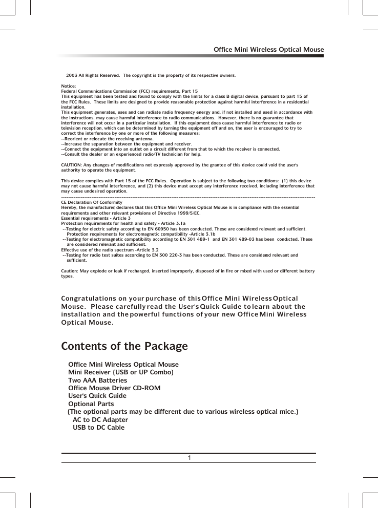 1Office Mini Wireless Optical Mousea 2003 All Rights Reserved.  The copyright is the property of its respective owners.Notice:Federal Communications Commission (FCC) requirements, Part 15This equipment has been tested and found to comply with the limits for a class B digital device, pursuant to part 15 of the FCC Rules.  These limits are designed to provide reasonable protection against harmful interference in a residential installation.This equipment generates, uses and can radiate radio frequency energy and, if not installed and used in accordance with the instructions, may cause harmful interference to radio communications.  However, there is no guarantee that interference will not occur in a particular installation.  If this equipment does cause harmful interference to radio or television reception, which can be determined by turning the equipment off and on, the user is encouraged to try to correct the interference by one or more of the following measures:--Reorient or relocate the receiving antenna.--Increase the separation between the equipment and receiver.--Connect the equipment into an outlet on a circuit different from that to which the receiver is connected.--Consult the dealer or an experienced radio/TV technician for help.CAUTION: Any changes of modifications not expressly approved by the grantee of this device could void the user&apos;s authority to operate the equipment.This device complies with Part 15 of the FCC Rules.  Operation is subject to the following two conditions:  (1) this device may not cause harmful interference, and (2) this device must accept any interference received, including interference that may cause undesired operation.-----------------------------------------------------------------------------------------------------------------------------------------------CE Declaration Of ConformityHereby, the manufacturer, declares that this  is in compliance with the essential requirements and other relevant provisions of Directive 1999/5/EC.Essential requirements - Article 3Protection requirements for health and safety - Article 3.1a --Testing for electric safety according to EN 60950 has been conducted. These are considered relevant and sufficient.    Protection requirements for electromagnetic compatibility -Article 3.1b --Testing for electromagnetic compatibility according to EN 301 489-1  and EN 301 489-03 has been  conducted. These     are considered relevant and sufficient.Effective use of the radio spectrum -Article 3.2 --Testing for radio test suites according to EN 300 220-3 has been conducted. These are considered relevant and     sufficient.Caution: May explode or leak if recharged, inserted improperly, disposed of in fire or mixed with used or different battery types.Congratulations on your purchase of this Office Mini Wireless Optical Mouse.  Please carefully read the User&apos;s Quick Guide to learn about the installation and the powerful functions of your new Office Mini Wireless Optical Mouse.Contents of the Package3 Office Mini Wireless Optical Mouse3 Mini Receiver (USB or UP Combo)3 Two AAA Batteries3 Office Mouse Driver CD-ROM3 User&apos;s Quick Guide3 Optional Parts(The optional parts may be different due to various wireless optical mice.)&amp; AC to DC Adapter&amp; USB to DC CableOffice Mini Wireless Optical Mouse 