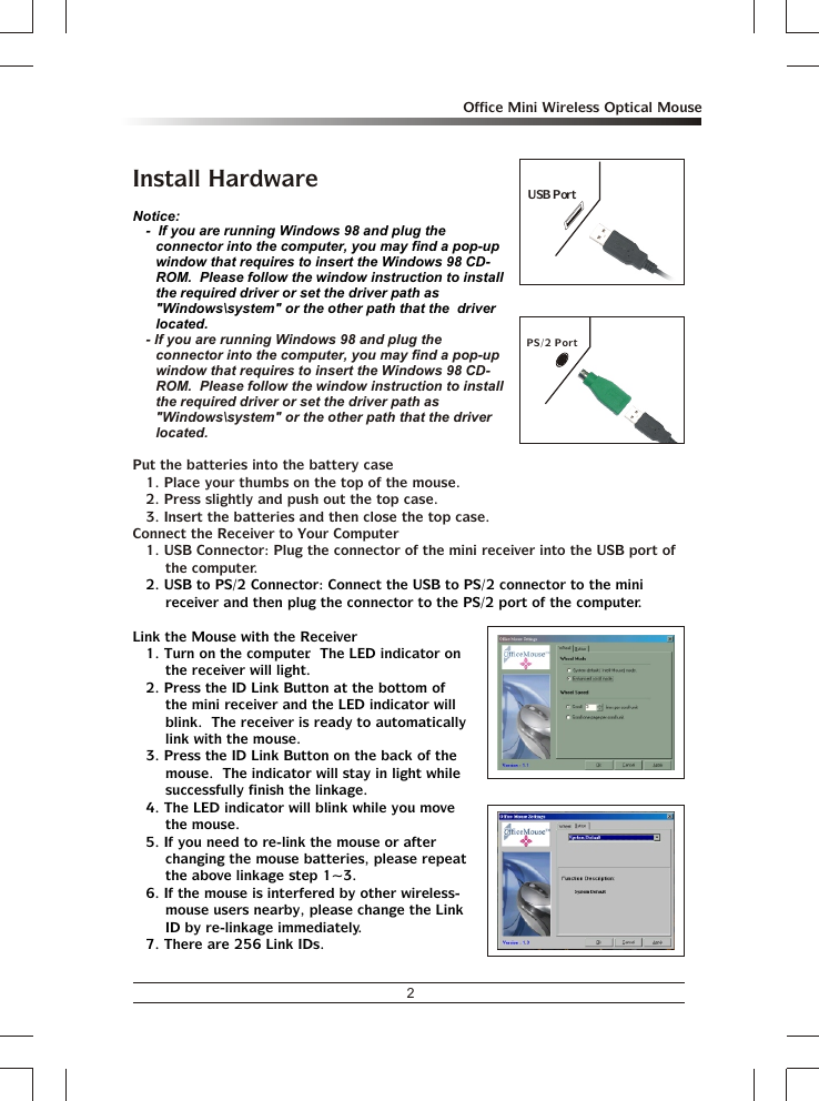 2Office Mini Wireless Optical MouseInstall Hardware- If you are running Windows 98 and plug the connector into the computer, you may find a pop-up window that requires to insert the Windows 98 CD-ROM.  Please follow the window instruction to install the required driver or set the driver path as &quot;Windows\system&quot; or the other path that the driver located.Put the batteries into the battery case1. Place your thumbs on the top of the mouse.2. Press slightly and push out the top case. 3. Insert the batteries and then close the top case.Connect the Receiver to Your Computer1. USB Connector: Plug the connector of the mini receiver into the USB port of the computer.Notice:-  If you are running Windows 98 and plug the connector into the computer, you may find a pop-up window that requires to insert the Windows 98 CD-ROM.  Please follow the window instruction to install the required driver or set the driver path as &quot;Windows\system&quot; or the other path that the  driver located.2. USB to PS/2 Connector: Connect the USB to PS/2 connector to the mini receiver and then plug the connector to the PS/2 port of the computer. Link the Mouse with the Receiver1. Turn on the computer.  The LED indicator on the receiver will light.2. Press the ID Link Button at the bottom of the mini receiver and the LED indicator will blink.  The receiver is ready to automatically link with the mouse.3. Press the ID Link Button on the back of the mouse.  The indicator will stay in light while successfully finish the linkage.4. The LED indicator will blink while you move the mouse.5. If you need to re-link the mouse or after changing the mouse batteries, please repeat the above linkage step 1~3.6. If the mouse is interfered by other wireless-mouse users nearby, please change the Link ID by re-linkage immediately.7. There are 256 Link IDs.PS/2 PortUSB Port