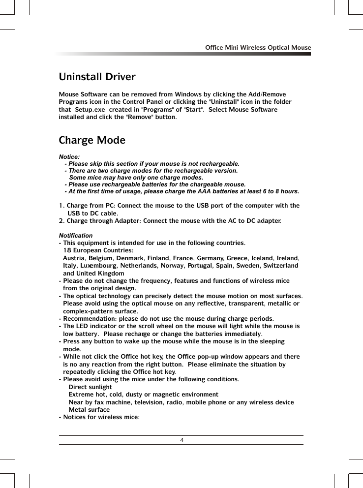 4Office Mini Wireless Optical MouseUninstall DriverMouse Software can be removed from Windows by clicking the Add/Remove Programs icon in the Control Panel or clicking the &quot;Uninstall&quot; icon in the folder that  Setup.exe  created in &quot;Programs&quot; of &quot;Start&quot;.  Select Mouse Software installed and click the &quot;Remove&quot; button.Charge ModeNotice:- Please skip this section if your mouse is not rechargeable.- There are two charge modes for the rechargeable version.Some mice may have only one charge modes.- Please use rechargeable batteries for the chargeable mouse. - At the first time of usage, please charge the AAA batteries at least 6 to 8 hours.1. Charge from PC: Connect the mouse to the USB port of the computer with the USB to DC cable.2. Charge through Adapter: Connect the mouse with the AC to DC adapter.Notification- This equipment is intended for use in the following countries.18 European Countries: Austria, Belgium, Denmark, Finland, France, Germany, Greece, Iceland, Ireland, Italy, Luxembourg, Netherlands, Norway, Portugal, Spain, Sweden, Switzerland and United Kingdom- Please do not change the frequency, features and functions of wireless mice from the original design.- The optical technology can precisely detect the mouse motion on most surfaces.  Please avoid using the optical mouse on any reflective, transparent, metallic or complex-pattern surface.- Recommendation: please do not use the mouse during charge periods.- The LED indicator or the scroll wheel on the mouse will light while the mouse is low battery.  Please recharge or change the batteries immediately.- Press any button to wake up the mouse while the mouse is in the sleeping mode.- While not click the Office hot key, the Office pop-up window appears and there is no any reaction from the right button.  Please eliminate the situation by repeatedly clicking the Office hot key.- Please avoid using the mice under the following conditions.% Direct sunlight% Extreme hot, cold, dusty or magnetic environment% Near by fax machine, television, radio, mobile phone or any wireless device% Metal surface- Notices for wireless mice: