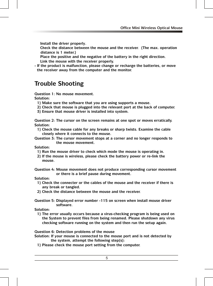 5Office Mini Wireless Optical Mouse% Install the driver properly.% Check the distance between the mouse and the receiver.  (The max. operation distance is 1 meter.)% Place the positive and the negative of the battery in the right direction.% Link the mouse with the receiver properly.- If the product is malfunction, please change or recharge the batteries, or move the receiver away from the computer and the monitor.Trouble ShootingQuestion 1: No mouse movement.Solution:1) Make sure the software that you are using supports a mouse.2) Check that mouse is plugged into the relevant port at the back of computer.3) Ensure that mouse driver is installed into system.Question 2: The cursor on the screen remains at one spot or moves erratically.Solution:1) Check the mouse cable for any breaks or sharp twists. Examine the cable closely where it connects to the mouse.Question 3: The cursor movement stops at a corner and no longer responds to the mouse movement.Solution:1) Run the mouse driver to check which mode the mouse is operating in.2) If the mouse is wireless, please check the battery power or re-link the mouse.Question 4: Mouse movement does not produce corresponding cursor movement or there is a brief pause during movement.Solution:1) Check the connecter or the cables of the mouse and the receiver if there is any break or tangled.2) Check the distance between the mouse and the receiver.Question 5: Displayed error number -115 on screen when install mouse driver software.Solution:1) The error usually occurs because a virus-checking program is being used on the System to prevent files from being renamed. Please shutdown any virus checking software running on the system and then run the setup again.Question 6: Detection problems of the mouseSolution: If your mouse is connected to the mouse port and is not detected by the system, attempt the following step(s):1) Please check the mouse port setting from the computer.