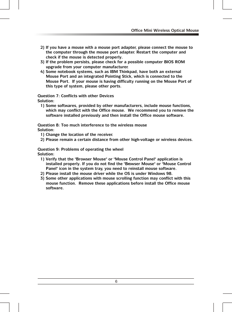 6Office Mini Wireless Optical Mouse2) If you have a mouse with a mouse port adapter, please connect the mouse to the computer through the mouse port adapter. Restart the computer and check if the mouse is detected properly.3) If the problem persists, please check for a possible computer BIOS ROM upgrade from your computer manufacturer.4) Some notebook systems, such as IBM Thinkpad, have both an external Mouse Port and an integrated Pointing Stick, which is connected to the Mouse Port.  If your mouse is having difficulty running on the Mouse Port of this type of system, please other ports.Question 7: Conflicts with other DevicesSolution:1) Some softwares, provided by other manufacturers, include mouse functions, which may conflict with the Office mouse.  We recommend you to remove the software installed previously and then install the Office mouse software.Question 8: Too much interference to the wireless mouseSolution:1) Change the location of the receiver.2) Please remain a certain distance from other high-voltage or wireless devices.Question 9: Problems of operating the wheelSolution:1) Verify that the &quot;Browser Mouse&quot; or &quot;Mouse Control Panel&quot; application is installed properly. If you do not find the &quot;Browser Mouse&quot; or &quot;Mouse Control Panel&quot; icon in the system tray, you need to reinstall mouse software.2) Please install the mouse driver while the OS is under Windows 98.3) Some other applications with mouse scrolling function may conflict with this mouse function.  Remove these applications before install the Office mouse software.