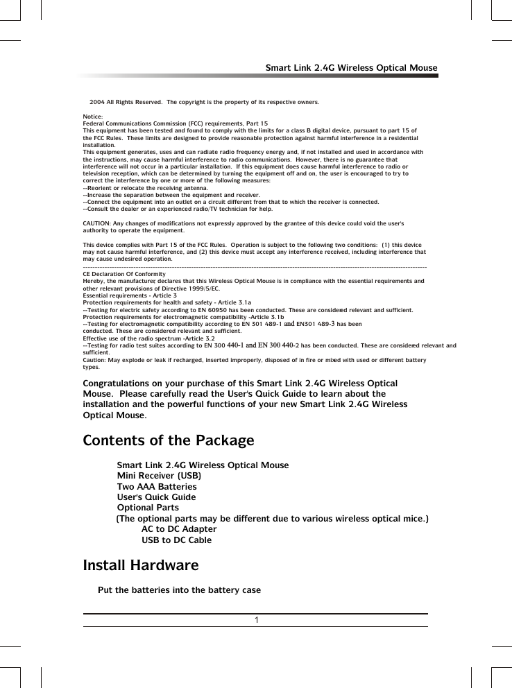 1Smart Link 2.4G Wireless Optical Mousea 2004 All Rights Reserved.  The copyright is the property of its respective owners.Notice:Federal Communications Commission (FCC) requirements, Part 15This equipment has been tested and found to comply with the limits for a class B digital device, pursuant to part 15 of the FCC Rules.  These limits are designed to provide reasonable protection against harmful interference in a residential installation.This equipment generates, uses and can radiate radio frequency energy and, if not installed and used in accordance with the instructions, may cause harmful interference to radio communications.  However, there is no guarantee that interference will not occur in a particular installation.  If this equipment does cause harmful interference to radio or television reception, which can be determined by turning the equipment off and on, the user is encouraged to try to correct the interference by one or more of the following measures:--Reorient or relocate the receiving antenna.--Increase the separation between the equipment and receiver.--Connect the equipment into an outlet on a circuit different from that to which the receiver is connected.--Consult the dealer or an experienced radio/TV technician for help.CAUTION: Any changes of modifications not expressly approved by the grantee of this device could void the user&apos;s authority to operate the equipment.This device complies with Part 15 of the FCC Rules.  Operation is subject to the following two conditions:  (1) this device may not cause harmful interference, and (2) this device must accept any interference received, including interference that may cause undesired operation.-----------------------------------------------------------------------------------------------------------------------------------------------CE Declaration Of ConformityHereby, the manufacturer, declares that this Wireless Optical Mouse is in compliance with the essential requirements and other relevant provisions of Directive 1999/5/EC.Essential requirements - Article 3Protection requirements for health and safety - Article 3.1a--Testing for electric safety according to EN 60950 has been conducted. These are considered relevant and sufficient.Protection requirements for electromagnetic compatibility -Article 3.1b--Testing for electromagnetic compatibility according to EN 301 489-1 and EN301 489-3 has been conducted. These are considered relevant and sufficient.Effective use of the radio spectrum -Article 3.2--Testing for radio test suites according to EN 300 440-1 and EN 300 440-2 has been conducted. These are considered relevant and sufficient.Caution: May explode or leak if recharged, inserted improperly, disposed of in fire or mixed with used or different battery types.Congratulations on your purchase of this Smart Link 2.4G Wireless Optical Mouse.  Please carefully read the User&apos;s Quick Guide to learn about the installation and the powerful functions of your new Smart Link 2.4G Wireless Optical Mouse.Contents of the Packageü Smart Link 2.4G Wireless Optical Mouseü Mini Receiver (USB)ü Two AAA Batteriesü User&apos;s Quick Guideü Optional Parts(The optional parts may be different due to various wireless optical mice.)ƒÜ Ÿ AC to DC AdapterƒÜ Ÿ USB to DC CableInstall HardwareŸ Put the batteries into the battery case