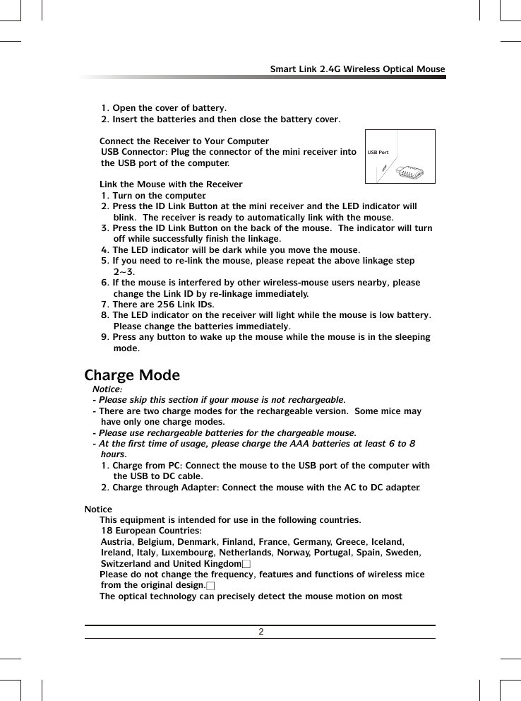 2Smart Link 2.4G Wireless Optical Mouse1. Open the cover of battery.2. Insert the batteries and then close the battery cover.Ÿ Connect the Receiver to Your ComputerUSB Connector: Plug the connector of the mini receiver into the USB port of the computer.Ÿ Link the Mouse with the Receiver1. Turn on the computer. 2. Press the ID Link Button at the mini receiver and the LED indicator will blink.  The receiver is ready to automatically link with the mouse. 3. Press the ID Link Button on the back of the mouse.  The indicator will turn off while successfully finish the linkage.4. The LED indicator will be dark while you move the mouse.5. If you need to re-link the mouse, please repeat the above linkage step 2~3.6. If the mouse is interfered by other wireless-mouse users nearby, please change the Link ID by re-linkage immediately.7. There are 256 Link IDs.8. The LED indicator on the receiver will light while the mouse is low battery.  Please change the batteries immediately.9. Press any button to wake up the mouse while the mouse is in the sleeping mode.Charge ModeNotice:- Please skip this section if your mouse is not rechargeable.- There are two charge modes for the rechargeable version.  Some mice may have only one charge modes.- Please use rechargeable batteries for the chargeable mouse. - At the first time of usage, please charge the AAA batteries at least 6 to 8 hours.1. Charge from PC: Connect the mouse to the USB port of the computer with the USB to DC cable.2. Charge through Adapter: Connect the mouse with the AC to DC adapter.NoticeŸ This equipment is intended for use in the following countries.18 European Countries: Austria, Belgium, Denmark, Finland, France, Germany, Greece, Iceland, Ireland, Italy, Luxembourg, Netherlands, Norway, Portugal, Spain, Sweden, Switzerland and United KingdomŸ Please do not change the frequency, features and functions of wireless mice from the original design.Ÿ The optical technology can precisely detect the mouse motion on most USB Port