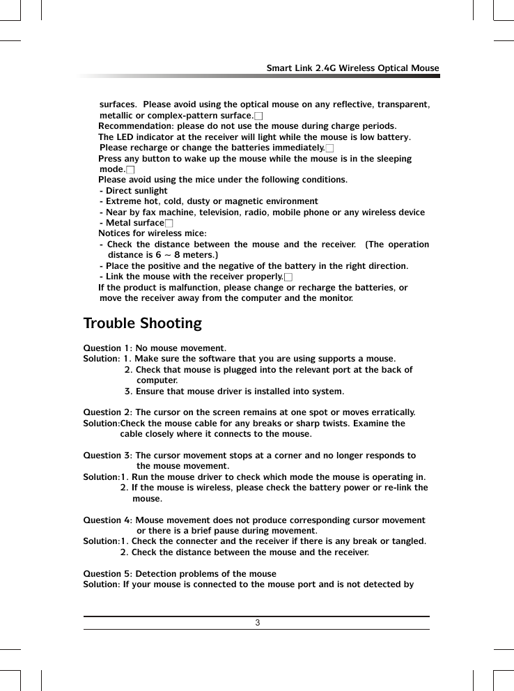 3Smart Link 2.4G Wireless Optical Mousesurfaces.  Please avoid using the optical mouse on any reflective, transparent, metallic or complex-pattern surface.Ÿ Recommendation: please do not use the mouse during charge periods.Ÿ The LED indicator at the receiver will light while the mouse is low battery.  Please recharge or change the batteries immediately.Ÿ Press any button to wake up the mouse while the mouse is in the sleeping mode.Ÿ Please avoid using the mice under the following conditions.- Direct sunlight- Extreme hot, cold, dusty or magnetic environment- Near by fax machine, television, radio, mobile phone or any wireless device- Metal surfaceŸ Notices for wireless mice:- Check the distance between the mouse and the receiver.  (The operation distance is 6 ~ 8 meters.)- Place the positive and the negative of the battery in the right direction.- Link the mouse with the receiver properly.Ÿ If the product is malfunction, please change or recharge the batteries, or move the receiver away from the computer and the monitor.Trouble ShootingQuestion 1: No mouse movement.Solution: 1. Make sure the software that you are using supports a mouse.2. Check that mouse is plugged into the relevant port at the back of computer.3. Ensure that mouse driver is installed into system.Question 2: The cursor on the screen remains at one spot or moves erratically.Solution:Check the mouse cable for any breaks or sharp twists. Examine the cable closely where it connects to the mouse.Question 3: The cursor movement stops at a corner and no longer responds to the mouse movement.Solution:1. Run the mouse driver to check which mode the mouse is operating in.2. If the mouse is wireless, please check the battery power or re-link the mouse.Question 4: Mouse movement does not produce corresponding cursor movement or there is a brief pause during movement.Solution:1. Check the connecter and the receiver if there is any break or tangled.2. Check the distance between the mouse and the receiver.Question 5: Detection problems of the mouseSolution: If your mouse is connected to the mouse port and is not detected by 