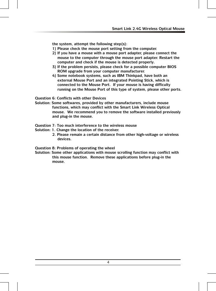 4Smart Link 2.4G Wireless Optical Mousethe system, attempt the following step(s):1) Please check the mouse port setting from the computer.2) If you have a mouse with a mouse port adapter, please connect the mouse to the computer through the mouse port adapter. Restart the computer and check if the mouse is detected properly.3) If the problem persists, please check for a possible computer BIOS ROM upgrade from your computer manufacturer.4) Some notebook systems, such as IBM Thinkpad, have both an external Mouse Port and an integrated Pointing Stick, which is connected to the Mouse Port.  If your mouse is having difficulty running on the Mouse Port of this type of system, please other ports.Question 6: Conflicts with other DevicesSolution: Some softwares, provided by other manufacturers, include mouse functions, which may conflict with the Smart Link Wireless Optical mouse.  We recommend you to remove the software installed previously and plug-in the mouse.Question 7: Too much interference to the wireless mouseSolution: 1. Change the location of the receiver.2. Please remain a certain distance from other high-voltage or wireless devices.Question 8: Problems of operating the wheelSolution: Some other applications with mouse scrolling function may conflict with this mouse function.  Remove these applications before plug-in the  mouse.