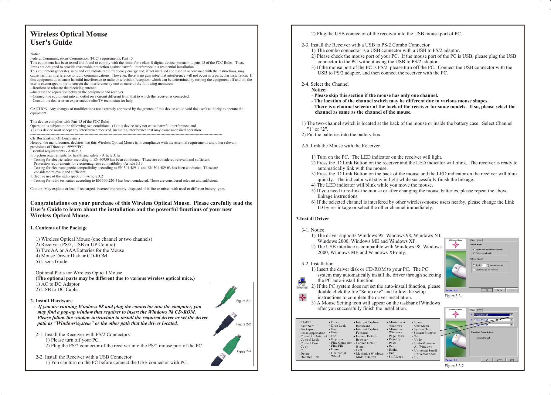 Wireless Optical MouseUser&apos;s GuideNotice:Federal Communications Commission (FCC) requirements, Part 15This equipment has been tested and found to comply with the limits for a class B digital device, pursuant to part 15 of the FCC Rules.  These limits are designed to provide reasonable protection against harmful interference in a residential installation.This equipment generates, uses and can radiate radio frequency energy and, if not installed and used in accordance with the instructions, may cause harmful interference to radio communications.  However, there is no guarantee that interference will not occur in a particular installation.  If this equipment does cause harmful interference to radio or television reception, which can be determined by turning the equipment off and on, the user is encouraged to try to correct the interference by one or more of the following measures:--Reorient or relocate the receiving antenna.--Increase the separation between the equipment and receiver.--Connect the equipment into an outlet on a circuit different from that to which the receiver is connected.--Consult the dealer or an experienced radio/TV technician for help.CAUTION: Any changes of modifications not expressly approved by the grantee of this device could void the user&apos;s authority to operate the equipment.This device complies with Part 15 of the FCC Rules.Operation is subject to the following two conditions:  (1) this device may not cause harmful interference, and (2) this device must accept any interference received, including interference that may cause undesired operation.--------------------------------------------------------------------------------------------------------------------------------------------------------CE Declaration Of ConformityHereby, the manufacturer, declares that this Wireless Optical Mouse is in compliance with the essential requirements and other relevant provisions of Directive 1999/5/EC.Essential requirements - Article 3Protection requirements for health and safety - Article 3.1a --Testing for electric safety according to EN 60950 has been conducted.  These are considered relevant and sufficient.    Protection requirements for electromagnetic compatibility -Article 3.1b --Testing for electromagnetic compatibility according to EN 301 489-1  and EN 301 489-03 has been conducted. These are     considered relevant and sufficient. Effective use of the radio spectrum -Article 3.2 --Testing for radio test suites according to EN 300 220-3 has been conducted. These are considered relevant and sufficient.Caution: May explode or leak if recharged, inserted improperly, disposed of in fire or mixed with used or different battery types.Congratulations on your purchase of this Wireless Optical Mouse.  Please carefully read the User&apos;s Guide to learn about the installation and the powerful functions of your new Wireless Optical Mouse.1. Contents of the Package1) Wireless Optical Mouse (one channel or two channels)2) Receiver (PS/2, USB or UP Combo)3) Two AA or AAA Batteries for the Mouse4) Mouse Driver Disk or CD-ROM5) User&apos;s GuideOptional Parts for Wireless Optical Mouse(The optional parts may be different due to various wireless optical mice.)1) AC to DC Adaptor2) USB to DC Cable2. Install Hardware-  If you are running Windows 98 and plug the connector into the computer, you may find a pop-up window that requires to insert the Windows 98 CD-ROM.  Please follow the window instruction to install the required driver or set the driver path as &quot;Windows\system&quot; or the other path that the driver located.2-1. Install the Receiver with PS/2 Connectors1) Please turn off your PC.2) Plug the PS/2 connector of the receiver into the PS/2 mouse port of the PC.2-2. Install the Receiver with a USB Connector1) You can turn on the PC before connect the USB connector with PC.2) Plug the USB connector of the receiver into the USB mouse port of PC.2-3. Install the Receiver with a USB to PS/2 Combo Connector1) The combo connector is a USB connector with a USB to PS/2 adaptor.2) Please check the mouse port of your PC.  If the mouse port of the PC is USB, please plug the USB connector to the PC without using the USB to PS/2 adaptor.3) If the mouse port of the PC is PS/2, please turn off the PC.  Connect the USB connector with the USB to PS/2 adaptor, and then connect the receiver with the PC.2-4. Select the ChannelNotice:- Please skip this section if the mouse has only one channel.- The location of the channel switch may be different due to various mouse shapes.- There is a channel selector at the back of the receiver for some models.  If so, please select the channel as same as the channel of the mouse.1) The two-channel switch is located at the back of the mouse or inside the battery case.  Select Channel &quot;1&quot; or &quot;2&quot;.2) Put the batteries into the battery box.2-5. Link the Mouse with the Receiver1) Turn on the PC.  The LED indicator on the receiver will light.2) Press the ID Link Button on the receiver and the LED indicator will blink.  The receiver is ready to automatically link with the mouse.3) Press the ID Link Button on the back of the mouse and the LED indicator on the receiver will blink quickly.  The indicator will stay in light while successfully finish the linkage.4) The LED indicator will blink while you move the mouse.5) If you need to re-link the mouse or after changing the mouse batteries, please repeat the above linkage instructions.6) If the selected channel is interfered by other wireless-mouse users nearby, please change the Link ID by re-linkage or select the other channel immediately.3.Install Driver3-1. Notice1) The driver supports Windows 95, Windows 98, Windows NT, Windows 2000, Windows ME and Windows XP.2) The USB interface is compatible with Windows 98, Windows 2000, Windows ME and Windows XP only.3-2. Installation1) Insert the driver disk or CD-ROM to your PC.  The PC system may automatically install the driver through selecting the PC auto-install function.2) If the PC system does not set the auto-install function, please double click the file &quot;Setup.exe&quot; and follow the setup instructions to complete the driver installation.3) A Mouse Setting icon will appear on the taskbar of Windows after you successfully finish the installation.Wireless Optical MouseUser&apos;s GuideNotice:Federal Communications Commission (FCC) requirements, Part 15This equipment has been tested and found to comply with the limits for a class B digital device, pursuant to part 15 of the FCC Rules.  These limits are designed to provide reasonable protection against harmful interference in a residential installation.This equipment generates, uses and can radiate radio frequency energy and, if not installed and used in accordance with the instructions, may cause harmful interference to radio communications.  However, there is no guarantee that interference will not occur in a particular installation.  If this equipment does cause harmful interference to radio or television reception, which can be determined by turning the equipment off and on, the user is encouraged to try to correct the interference by one or more of the following measures:--Reorient or relocate the receiving antenna.--Increase the separation between the equipment and receiver.--Connect the equipment into an outlet on a circuit different from that to which the receiver is connected.--Consult the dealer or an experienced radio/TV technician for help.CAUTION: Any changes of modifications not expressly approved by the grantee of this device could void the user&apos;s authority to operate the equipment.This device complies with Part 15 of the FCC Rules.Operation is subject to the following two conditions:  (1) this device may not cause harmful interference, and (2) this device must accept any interference received, including interference that may cause undesired operation.--------------------------------------------------------------------------------------------------------------------------------------------------------CE Declaration Of ConformityHereby, the manufacturer, declares that this Wireless Optical Mouse is in compliance with the essential requirements and other relevant provisions of Directive 1999/5/EC.Essential requirements - Article 3Protection requirements for health and safety - Article 3.1a --Testing for electric safety according to EN 60950 has been conducted.  These are considered relevant and sufficient.    Protection requirements for electromagnetic compatibility -Article 3.1b --Testing for electromagnetic compatibility according to EN 301 489-1  and EN 301 489-03 has been conducted. These are     considered relevant and sufficient. Effective use of the radio spectrum -Article 3.2 --Testing for radio test suites according to EN 300 220-3 has been conducted. These are considered relevant and sufficient.Caution: May explode or leak if recharged, inserted improperly, disposed of in fire or mixed with used or different battery types.Congratulations on your purchase of this Wireless Optical Mouse.  Please carefully read the User&apos;s Guide to learn about the installation and the powerful functions of your new Wireless Optical Mouse.1. Contents of the Package1) Wireless Optical Mouse (one channel or two channels)2) Receiver (PS/2, USB or UP Combo)3) Two AA or AAA Batteries for the Mouse4) Mouse Driver Disk or CD-ROM5) User&apos;s GuideOptional Parts for Wireless Optical Mouse(The optional parts may be different due to various wireless optical mice.)1) AC to DC Adaptor2) USB to DC Cable2. Install Hardware-  If you are running Windows 98 and plug the connector into the computer, you may find a pop-up window that requires to insert the Windows 98 CD-ROM.  Please follow the window instruction to install the required driver or set the driver path as &quot;Windows\system&quot; or the other path that the driver located.2-1. Install the Receiver with PS/2 Connectors1) Please turn off your PC.2) Plug the PS/2 connector of the receiver into the PS/2 mouse port of the PC.2-2. Install the Receiver with a USB Connector1) You can turn on the PC before connect the USB connector with PC.2) Plug the USB connector of the receiver into the USB mouse port of PC.2-3. Install the Receiver with a USB to PS/2 Combo Connector1) The combo connector is a USB connector with a USB to PS/2 adaptor.2) Please check the mouse port of your PC.  If the mouse port of the PC is USB, please plug the USB connector to the PC without using the USB to PS/2 adaptor.3) If the mouse port of the PC is PS/2, please turn off the PC.  Connect the USB connector with the USB to PS/2 adaptor, and then connect the receiver with the PC.2-4. Select the ChannelNotice:- Please skip this section if the mouse has only one channel.- The location of the channel switch may be different due to various mouse shapes.- There is a channel selector at the back of the receiver for some models.  If so, please select the channel as same as the channel of the mouse.1) The two-channel switch is located at the back of the mouse or inside the battery case.  Select Channel &quot;1&quot; or &quot;2&quot;.2) Put the batteries into the battery box.2-5. Link the Mouse with the Receiver1) Turn on the PC.  The LED indicator on the receiver will light.2) Press the ID Link Button on the receiver and the LED indicator will blink.  The receiver is ready to automatically link with the mouse.3) Press the ID Link Button on the back of the mouse and the LED indicator on the receiver will blink quickly.  The indicator will stay in light while successfully finish the linkage.4) The LED indicator will blink while you move the mouse.5) If you need to re-link the mouse or after changing the mouse batteries, please repeat the above linkage instructions.6) If the selected channel is interfered by other wireless-mouse users nearby, please change the Link ID by re-linkage or select the other channel immediately.3.Install Driver3-1. Notice1) The driver supports Windows 95, Windows 98, Windows NT, Windows 2000, Windows ME and Windows XP.2) The USB interface is compatible with Windows 98, Windows 2000, Windows ME and Windows XP only.3-2. Installation1) Insert the driver disk or CD-ROM to your PC.  The PC system may automatically install the driver through selecting the PC auto-install function.2) If the PC system does not set the auto-install function, please double click the file &quot;Setup.exe&quot; and follow the setup instructions to complete the driver installation.3) A Mouse Setting icon will appear on the taskbar of Windows after you successfully finish the installation.F1~F10Auto ScrollBackspaceClose ApplicationConnect to InternetControl LockControl PanelCopyCutDeleteDouble ClickDownDrag LockEndEnterEscExplorerFind ComputerFind FileHomeHorizontal     WheelInterent Explorer    BackwardInterent Explorer    ForwardLanuch Default    BrowserLanuch Default    E-mailLeftMaximize WindowsMiddle ButtonMinimize All    WindowsMinimize     WindowsPage DownPage UpPasteRedoRightRun...Shift LockSpaceStart Menu System HelpSystem Property Tab Undo Undo Minimize     All Windows Universal Scroll Universal Zoom UpFigure 3-3-1 Figure 3-3-2Figure 2-1 Figure 2-2Figure 2-3 