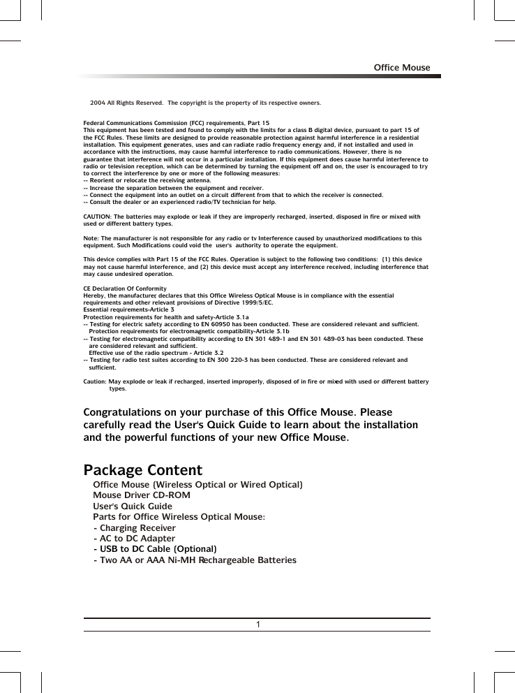 a 2004 All Rights Reserved.  The copyright is the property of its respective owners.3 Office Mouse (Wireless Optical or Wired Optical)3 Mouse Driver CD-ROM3 User&apos;s Quick Guide3 Parts for Office Wireless Optical Mouse: - Charging Receiver- AC to DC Adapter- Two AA or AAA Ni-MH Rechargeable BatteriesFederal Communications Commission (FCC) requirements, Part 15This equipment has been tested and found to comply with the limits for a class B digital device, pursuant to part 15 of the FCC Rules. These limits are designed to provide reasonable protection against harmful interference in a residential installation. This equipment generates, uses and can radiate radio frequency energy and, if not installed and used in accordance with the instructions, may cause harmful interference to radio communications. However, there is no guarantee that interference will not occur in a particular installation. If this equipment does cause harmful interference to radio or television reception, which can be determined by turning the equipment off and on, the user is encouraged to try to correct the interference by one or more of the following measures:-- Reorient or relocate the receiving antenna.-- Increase the separation between the equipment and receiver.-- Connect the equipment into an outlet on a circuit different from that to which the receiver is connected.-- Consult the dealer or an experienced radio/TV technician for help.CAUTION: The batteries may explode or leak if they are improperly recharged, inserted, disposed in fire or mixed with used or different battery types.Note: The manufacturer is not responsible for any radio or tv Interference caused by unauthorized modifications to this  equipment. Such Modifications could void the  user&apos;s  authority to operate the equipment.This device complies with Part 15 of the FCC Rules. Operation is subject to the following two conditions:  (1) this device may not cause harmful interference, and (2) this device must accept any interference received, including interference that may cause undesired operation.CE Declaration Of ConformityHereby, the manufacturer, declares that this Office Wireless Optical Mouse is in compliance with the essential requirements and other relevant provisions of Directive 1999/5/EC.Essential requirements-Article 3 Protection requirements for health and safety-Article 3.1a -- Testing for electric safety according to EN 60950 has been conducted. These are considered relevant and sufficient. Protection requirements for electromagnetic compatibility-Article 3.1b -- Testing for electromagnetic compatibility according to EN 301 489-1 and EN 301 489-03 has been conducted. These are considered relevant and sufficient.Effective use of the radio spectrum - Article 3.2-- Testing for radio test suites according to EN 300 220-3 has been conducted. These are considered relevant and sufficient.Caution: May explode or leak if recharged, inserted improperly, disposed of in fire or mixed with used or different battery types.Congratulations on your purchase of this Office Mouse. Please carefully read the User&apos;s Quick Guide to learn about the installation and the powerful functions of your new Office Mouse.Package Content- USB to DC Cable (Optional)1Office Mouse