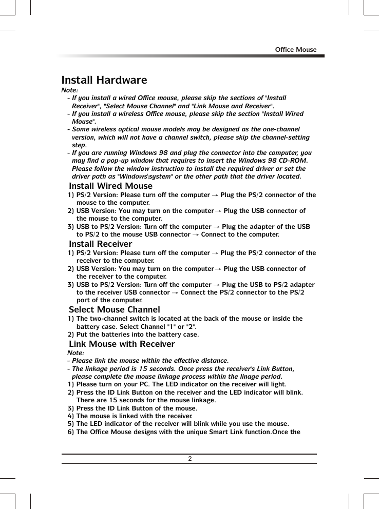 Install HardwareNote:- If you install a wired Office mouse, please skip the sections of &quot;Install Receiver&quot;, &quot;Select Mouse Channel&quot; and &quot;Link Mouse and Receiver&quot;.- If you install a wireless Office mouse, please skip the section &quot;Install Wired Mouse&quot;.- Some wireless optical mouse models may be designed as the one-channel version, which will not have a channel switch, please skip the channel-setting step.- If you are running Windows 98 and plug the connector into the computer, you may find a pop-up window that requires to insert the Windows 98 CD-ROM.  Please follow the window instruction to install the required driver or set the driver path as &quot;Windows\system&quot; or the other path that the driver located.% Install Wired Mouse1) PS/2 Version: Please turn off the computer   Plug the PS/2 connector of the mouse to the computer.2) USB Version: You may turn on the computer   Plug the USB connector of the mouse to the computer.3) USB to PS/2 Version: Turn off the computer   Plug the adapter of the USB to PS/2 to the mouse USB connector   Connect to the computer.% Install Receiver1) PS/2 Version: Please turn off the computer   Plug the PS/2 connector of the receiver to the computer.2) USB Version: You may turn on the computer   Plug the USB connector of the receiver to the computer.3) USB to PS/2 Version: Turn off the computer   Plug the USB to PS/2 adapter to the receiver USB connector   Connect the PS/2 connector to the PS/2 port of the computer.% Select Mouse Channel1) The two-channel switch is located at the back of the mouse or inside the battery case. Select Channel &quot;1&quot; or &quot;2&quot;.2) Put the batteries into the battery case.% Link Mouse with ReceiverNote: - Please link the mouse within the effective distance.- The linkage period is 15 seconds. Once press the receiver&apos;s Link Button, please complete the mouse linkage process within the linage period.1) Please turn on your PC. The LED indicator on the receiver will light.2) Press the ID Link Button on the receiver and the LED indicator will blink.  There are 15 seconds for the mouse linkage.3) Press the ID Link Button of the mouse.4) The mouse is linked with the receiver.5) The LED indicator of the receiver will blink while you use the mouse.6) The Office Mouse designs with the unique Smart Link function.Once the 2Office Mouse