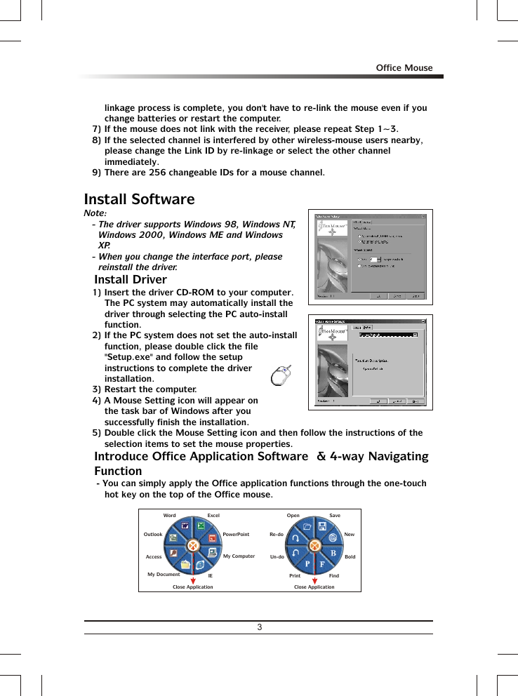 linkage process is complete, you don&apos;t have to re-link the mouse even if you change batteries or restart the computer.7) If the mouse does not link with the receiver, please repeat Step 1~3.8) If the selected channel is interfered by other wireless-mouse users nearby, please change the Link ID by re-linkage or select the other channel immediately.9) There are 256 changeable IDs for a mouse channel.Install SoftwareNote:- The driver supports Windows 98, Windows NT, Windows 2000, Windows ME and Windows XP.- When you change the interface port, please reinstall the driver.% Install Driver1) Insert the driver CD-ROM to your computer.  The PC system may automatically install the driver through selecting the PC auto-install function.2) If the PC system does not set the auto-install function, please double click the file &quot;Setup.exe&quot; and follow the setup instructions to complete the driver installation.3) Restart the computer.4) A Mouse Setting icon will appear on the task bar of Windows after you successfully finish the installation.5) Double click the Mouse Setting icon and then follow the instructions of the selection items to set the mouse properties.% Introduce Office Application Software  &amp; 4-way Navigating Function- You can simply apply the Office application functions through the one-touch hot key on the top of the Office mouse.OpenRe-doUn-doSaveNewFindPrintBoldClose ApplicationAccessMy DocumentMy ComputerIEOutlookWord ExcelPowerPointClose Application3Office Mouse