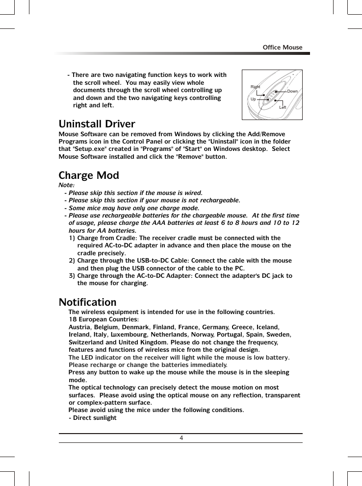 - There are two navigating function keys to work with the scroll wheel.  You may easily view whole documents through the scroll wheel controlling up and down and the two navigating keys controlling right and left.Uninstall DriverMouse Software can be removed from Windows by clicking the Add/Remove Programs icon in the Control Panel or clicking the &quot;Uninstall&quot; icon in the folder that &quot;Setup.exe&quot; created in &quot;Programs&quot; of &quot;Start&quot; on Windows desktop.  Select Mouse Software installed and click the &quot;Remove&quot; button.Charge ModNote:- Please skip this section if the mouse is wired.- Please skip this section if your mouse is not rechargeable.- Some mice may have only one charge mode.- Please use rechargeable batteries for the chargeable mouse.  At the first time of usage, please charge the AAA batteries at least 6 to 8 hours and 10 to 12 hours for AA batteries.1) Charge from Cradle: The receiver cradle must be connected with the required AC-to-DC adapter in advance and then place the mouse on the cradle precisely.2) Charge through the USB-to-DC Cable: Connect the cable with the mouse and then plug the USB connector of the cable to the PC.3) Charge through the AC-to-DC Adapter: Connect the adapter&apos;s DC jack to the mouse for charging.Notification% The wireless equipment is intended for use in the following countries.18 European Countries: Austria, Belgium, Denmark, Finland, France, Germany, Greece, Iceland, Ireland, Italy, Luxembourg, Netherlands, Norway, Portugal, Spain, Sweden, Switzerland and United Kingdom. Please do not change the frequency, features and functions of wireless mice from the original design.% % Press any button to wake up the mouse while the mouse is in the sleeping mode.% The optical technology can precisely detect the mouse motion on most surfaces.  Please avoid using the optical mouse on any reflection, transparent or complex-pattern surface.% Please avoid using the mice under the following conditions.- Direct sunlightThe LED indicator on the receiver will light while the mouse is low battery.  Please recharge or change the batteries immediately.DownUpRightLeft4Office Mouse