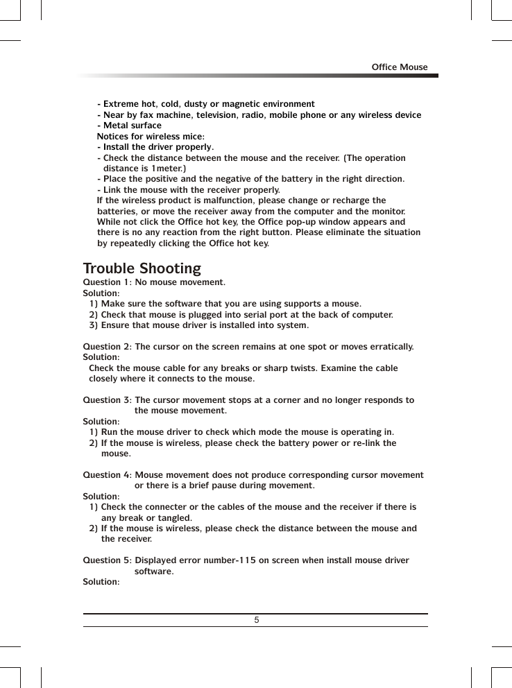 - Extreme hot, cold, dusty or magnetic environment- Near by fax machine, television, radio, mobile phone or any wireless device- Metal surface% Notices for wireless mice:- Install the driver properly.- Check the distance between the mouse and the receiver. (The operation distance is 1meter.)- Place the positive and the negative of the battery in the right direction.- Link the mouse with the receiver properly.% If the wireless product is malfunction, please change or recharge the batteries, or move the receiver away from the computer and the monitor.% While not click the Office hot key, the Office pop-up window appears and there is no any reaction from the right button. Please eliminate the situation by repeatedly clicking the Office hot key.Trouble ShootingQuestion 1: No mouse movement.Solution:1) Make sure the software that you are using supports a mouse.2) Check that mouse is plugged into serial port at the back of computer.3) Ensure that mouse driver is installed into system.Question 2: The cursor on the screen remains at one spot or moves erratically.Solution:Check the mouse cable for any breaks or sharp twists. Examine the cable closely where it connects to the mouse.Question 3: The cursor movement stops at a corner and no longer responds to the mouse movement.Solution:1) Run the mouse driver to check which mode the mouse is operating in.2) If the mouse is wireless, please check the battery power or re-link the mouse.Question 4: Mouse movement does not produce corresponding cursor movement or there is a brief pause during movement.Solution:1) Check the connecter or the cables of the mouse and the receiver if there is any break or tangled.2) If the mouse is wireless, please check the distance between the mouse and the receiver.Question 5: Displayed error number-115 on screen when install mouse driver software.Solution:5Office Mouse