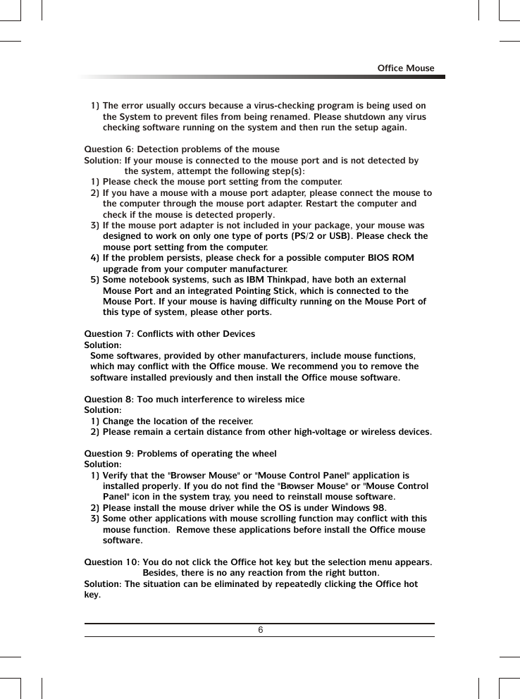 1) The error usually occurs because a virus-checking program is being used on the System to prevent files from being renamed. Please shutdown any virus checking software running on the system and then run the setup again.Question 6: Detection problems of the mouseSolution: If your mouse is connected to the mouse port and is not detected by the system, attempt the following step(s):1) Please check the mouse port setting from the computer.2) If you have a mouse with a mouse port adapter, please connect the mouse to the computer through the mouse port adapter. Restart the computer and check if the mouse is detected properly.3) If the mouse port adapter is not included in your package, your mouse was designed to work on only one type of ports (PS/2 or USB). Please check the mouse port setting from the computer.4) If the problem persists, please check for a possible computer BIOS ROM upgrade from your computer manufacturer.5) Some notebook systems, such as IBM Thinkpad, have both an external Mouse Port and an integrated Pointing Stick, which is connected to the Mouse Port. If your mouse is having difficulty running on the Mouse Port of this type of system, please other ports.Question 7: Conflicts with other DevicesSolution:Some softwares, provided by other manufacturers, include mouse functions, which may conflict with the Office mouse. We recommend you to remove the software installed previously and then install the Office mouse software.Question 8: Too much interference to wireless miceSolution:1) Change the location of the receiver.2) Please remain a certain distance from other high-voltage or wireless devices.Question 9: Problems of operating the wheelSolution:1) Verify that the &quot;Browser Mouse&quot; or &quot;Mouse Control Panel&quot; application is installed properly. If you do not find the &quot;Browser Mouse&quot; or &quot;Mouse Control Panel&quot; icon in the system tray, you need to reinstall mouse software.2) Please install the mouse driver while the OS is under Windows 98.3) Some other applications with mouse scrolling function may conflict with this mouse function.  Remove these applications before install the Office mouse software.Question 10: You do not click the Office hot key, but the selection menu appears.  Besides, there is no any reaction from the right button.Solution: The situation can be eliminated by repeatedly clicking the Office hot key.6Office Mouse