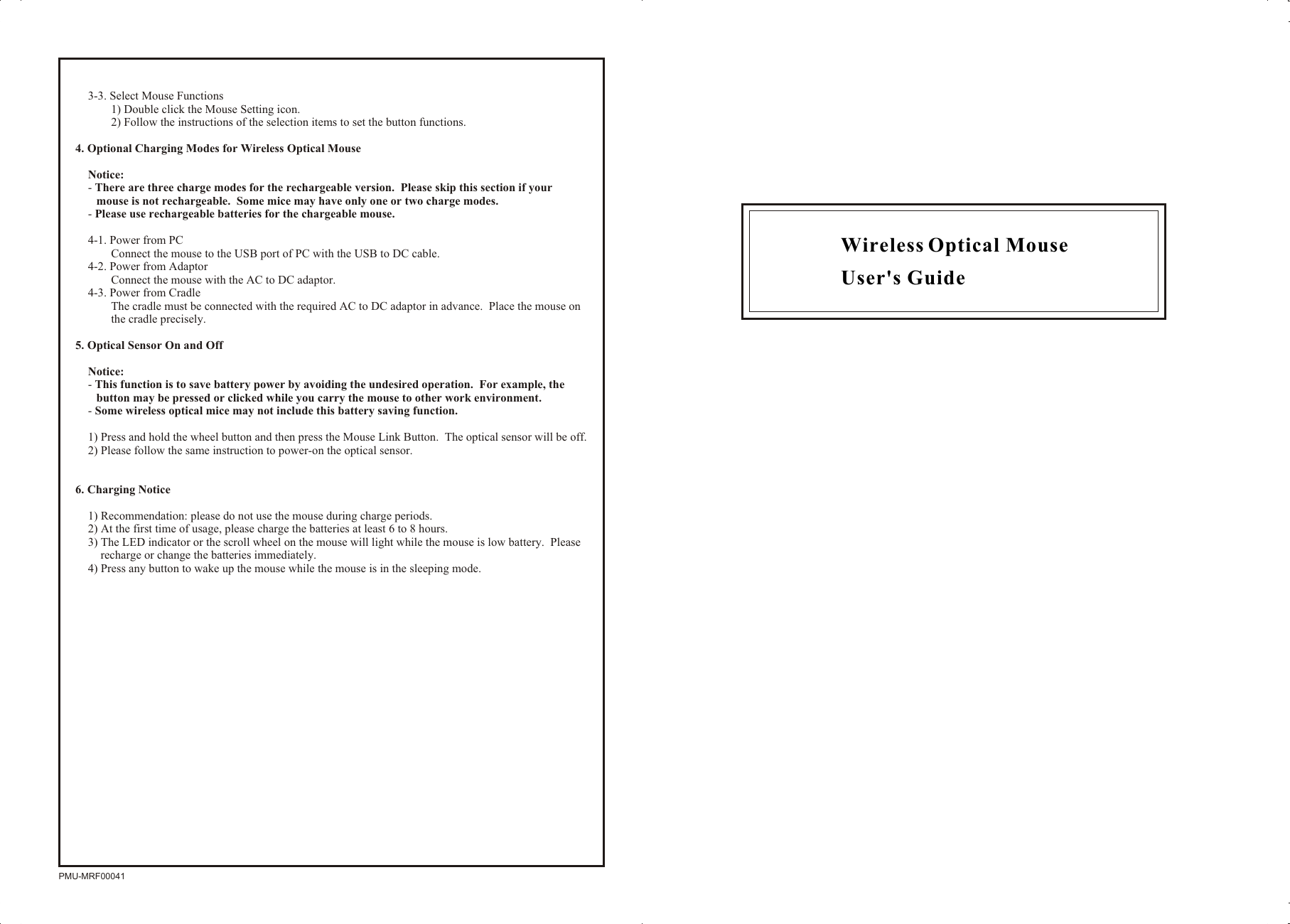 Wireless Optical Mouse User&apos;s GuidePMU-MRF000413-3. Select Mouse Functions1) Double click the Mouse Setting icon.2) Follow the instructions of the selection items to set the button functions.4. Optional Charging Modes for Wireless Optical MouseNotice:- There are three charge modes for the rechargeable version.  Please skip this section if your mouse is not rechargeable.  Some mice may have only one or two charge modes.- Please use rechargeable batteries for the chargeable mouse.4-1. Power from PCConnect the mouse to the USB port of PC with the USB to DC cable.4-2. Power from AdaptorConnect the mouse with the AC to DC adaptor.4-3. Power from CradleThe cradle must be connected with the required AC to DC adaptor in advance.  Place the mouse on the cradle precisely.5. Optical Sensor On and OffNotice:  - This function is to save battery power by avoiding the undesired operation.  For example, the button may be pressed or clicked while you carry the mouse to other work environment.- Some wireless optical mice may not include this battery saving function.1) Press and hold the wheel button and then press the Mouse Link Button.  The optical sensor will be off.2) Please follow the same instruction to power-on the optical sensor.6. Charging Notice1) Recommendation: please do not use the mouse during charge periods.2) At the first time of usage, please charge the batteries at least 6 to 8 hours.3) The LED indicator or the scroll wheel on the mouse will light while the mouse is low battery.  Please recharge or change the batteries immediately.4) Press any button to wake up the mouse while the mouse is in the sleeping mode.