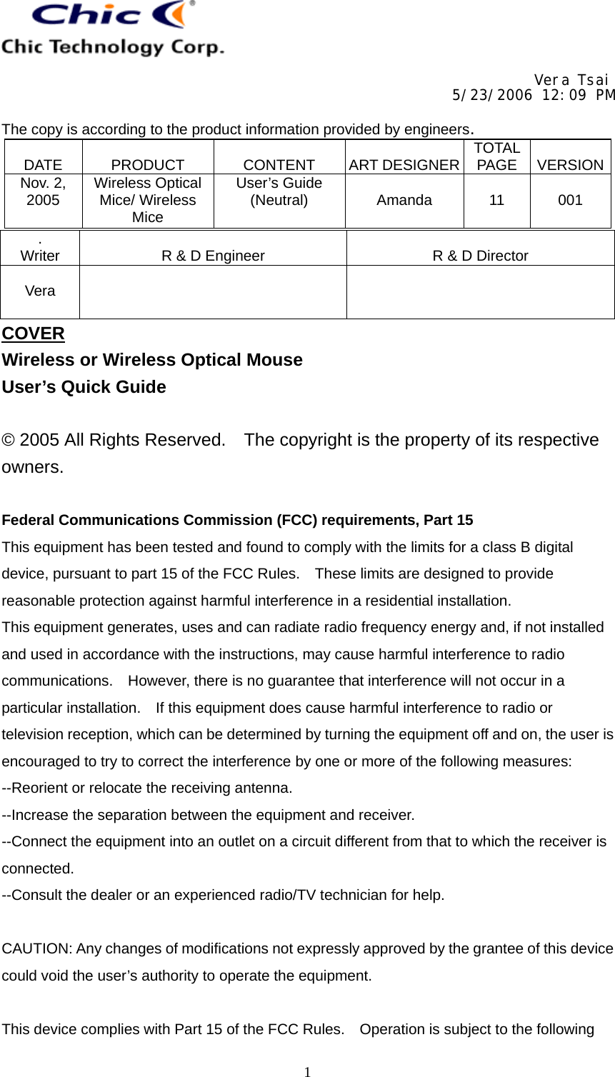     Vera Tsai 5/23/2006 12:09 PM  The copy is according to the product information provided by engineers.  DATE   PRODUCT   CONTENT   ART DESIGNER TOTAL PAGE   VERSIONNov. 2, 2005  Wireless Optical Mice/ Wireless Mice User’s Guide (Neutral)   Amanda   11   001   1. Writer   R &amp; D Engineer   R &amp; D Director  Vera    COVER Wireless or Wireless Optical Mouse User’s Quick Guide  © 2005 All Rights Reserved.    The copyright is the property of its respective owners.  Federal Communications Commission (FCC) requirements, Part 15 This equipment has been tested and found to comply with the limits for a class B digital device, pursuant to part 15 of the FCC Rules.    These limits are designed to provide reasonable protection against harmful interference in a residential installation. This equipment generates, uses and can radiate radio frequency energy and, if not installed and used in accordance with the instructions, may cause harmful interference to radio communications.    However, there is no guarantee that interference will not occur in a particular installation.    If this equipment does cause harmful interference to radio or television reception, which can be determined by turning the equipment off and on, the user is encouraged to try to correct the interference by one or more of the following measures: --Reorient or relocate the receiving antenna. --Increase the separation between the equipment and receiver. --Connect the equipment into an outlet on a circuit different from that to which the receiver is connected. --Consult the dealer or an experienced radio/TV technician for help.  CAUTION: Any changes of modifications not expressly approved by the grantee of this device could void the user’s authority to operate the equipment.  This device complies with Part 15 of the FCC Rules.    Operation is subject to the following 