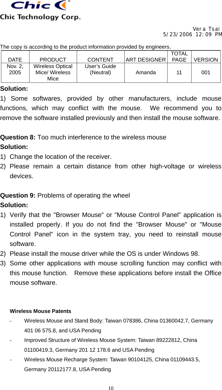     Vera Tsai 5/23/2006 12:09 PM  The copy is according to the product information provided by engineers.  DATE   PRODUCT   CONTENT   ART DESIGNER TOTAL PAGE   VERSIONNov. 2, 2005  Wireless Optical Mice/ Wireless Mice User’s Guide (Neutral)   Amanda   11   001   10Solution: 1) Some softwares, provided by other manufacturers, include mouse functions, which may conflict with the mouse.  We recommend you to remove the software installed previously and then install the mouse software.  Question 8: Too much interference to the wireless mouse Solution: 1)  Change the location of the receiver. 2) Please remain a certain distance from other high-voltage or wireless devices.  Question 9: Problems of operating the wheel Solution: 1)  Verify that the &quot;Browser Mouse&quot; or &quot;Mouse Control Panel&quot; application is installed properly. If you do not find the &quot;Browser Mouse&quot; or &quot;Mouse Control Panel&quot; icon in the system tray, you need to reinstall mouse software. 2)  Please install the mouse driver while the OS is under Windows 98. 3)  Some other applications with mouse scrolling function may conflict with this mouse function.    Remove these applications before install the Office mouse software.   Wireless Mouse Patents -  Wireless Mouse and Stand Body: Taiwan 078386, China 01360042.7, Germany 401 06 575.8, and USA Pending -  Improved Structure of Wireless Mouse System: Taiwan 89222812, China 01100419.3, Germany 201 12 178.6 and USA Pending -  Wireless Mouse Recharge System: Taiwan 90104125, China 01109443.5, Germany 20112177.8, USA Pending 