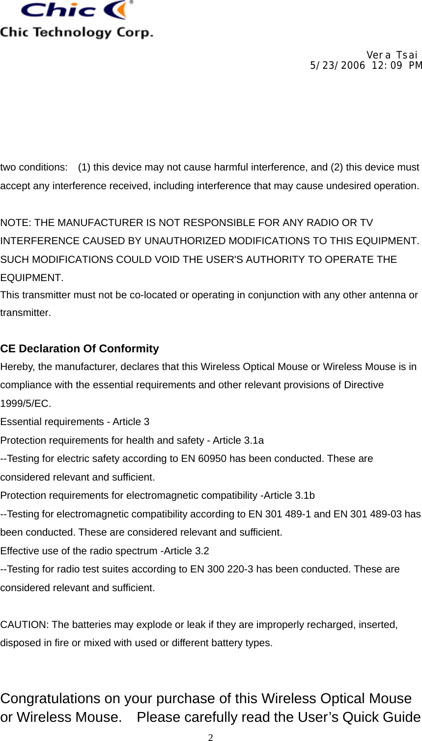     Vera Tsai 5/23/2006 12:09 PM  The copy is according to the product information provided by engineers.  DATE   PRODUCT   CONTENT   ART DESIGNER TOTAL PAGE   VERSIONNov. 2, 2005  Wireless Optical Mice/ Wireless Mice User’s Guide (Neutral)   Amanda   11   001   2two conditions:    (1) this device may not cause harmful interference, and (2) this device must accept any interference received, including interference that may cause undesired operation.  NOTE: THE MANUFACTURER IS NOT RESPONSIBLE FOR ANY RADIO OR TV INTERFERENCE CAUSED BY UNAUTHORIZED MODIFICATIONS TO THIS EQUIPMENT. SUCH MODIFICATIONS COULD VOID THE USER&apos;S AUTHORITY TO OPERATE THE EQUIPMENT. This transmitter must not be co-located or operating in conjunction with any other antenna or transmitter. CE Declaration Of Conformity Hereby, the manufacturer, declares that this Wireless Optical Mouse or Wireless Mouse is in compliance with the essential requirements and other relevant provisions of Directive 1999/5/EC. Essential requirements - Article 3   Protection requirements for health and safety - Article 3.1a   --Testing for electric safety according to EN 60950 has been conducted. These are considered relevant and sufficient.   Protection requirements for electromagnetic compatibility -Article 3.1b   --Testing for electromagnetic compatibility according to EN 301 489-1 and EN 301 489-03 has been conducted. These are considered relevant and sufficient.   Effective use of the radio spectrum -Article 3.2 --Testing for radio test suites according to EN 300 220-3 has been conducted. These are considered relevant and sufficient.  CAUTION: The batteries may explode or leak if they are improperly recharged, inserted, disposed in fire or mixed with used or different battery types.   Congratulations on your purchase of this Wireless Optical Mouse or Wireless Mouse.    Please carefully read the User’s Quick Guide 
