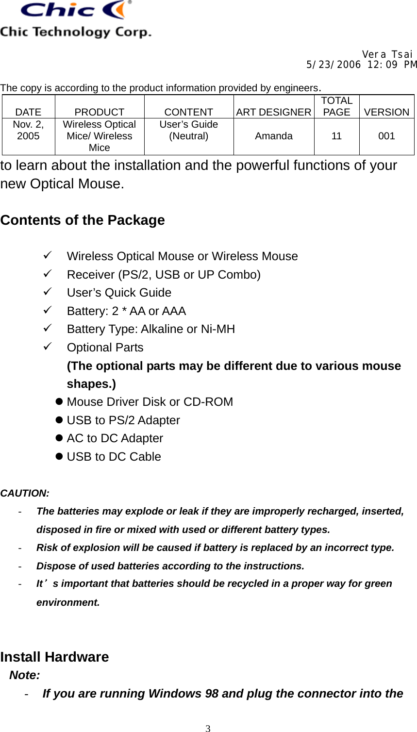    Vera Tsai 5/23/2006 12:09 PM  The copy is according to the product information provided by engineers.  DATE   PRODUCT   CONTENT   ART DESIGNER TOTAL PAGE   VERSIONNov. 2, 2005  Wireless Optical Mice/ Wireless Mice User’s Guide (Neutral)   Amanda   11   001   3to learn about the installation and the powerful functions of your new Optical Mouse.  Contents of the Package    Wireless Optical Mouse or Wireless Mouse   Receiver (PS/2, USB or UP Combo)   User’s Quick Guide   Battery: 2 * AA or AAA   Battery Type: Alkaline or Ni-MH   Optional Parts (The optional parts may be different due to various mouse shapes.)  Mouse Driver Disk or CD-ROM  USB to PS/2 Adapter  AC to DC Adapter  USB to DC Cable  CAUTION:  -  The batteries may explode or leak if they are improperly recharged, inserted, disposed in fire or mixed with used or different battery types. -  Risk of explosion will be caused if battery is replaced by an incorrect type. -  Dispose of used batteries according to the instructions. -  It＇s important that batteries should be recycled in a proper way for green environment.   Install Hardware Note: -  If you are running Windows 98 and plug the connector into the 