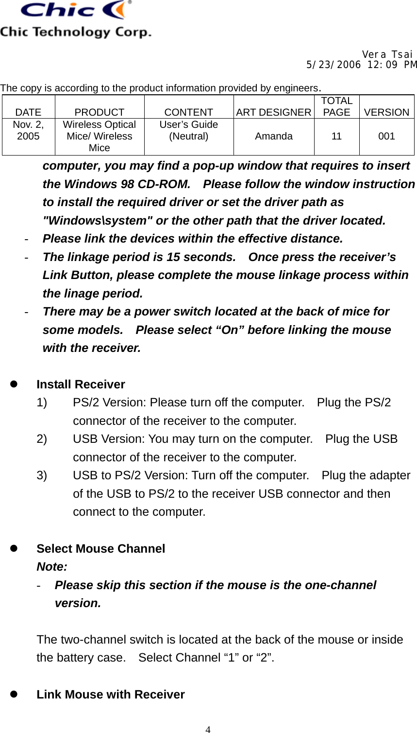     Vera Tsai 5/23/2006 12:09 PM  The copy is according to the product information provided by engineers.  DATE   PRODUCT   CONTENT   ART DESIGNER TOTAL PAGE   VERSIONNov. 2, 2005  Wireless Optical Mice/ Wireless Mice User’s Guide (Neutral)   Amanda   11   001   4computer, you may find a pop-up window that requires to insert the Windows 98 CD-ROM.    Please follow the window instruction to install the required driver or set the driver path as &quot;Windows\system&quot; or the other path that the driver located. -  Please link the devices within the effective distance. -  The linkage period is 15 seconds.    Once press the receiver’s Link Button, please complete the mouse linkage process within the linage period. -  There may be a power switch located at the back of mice for some models.    Please select “On” before linking the mouse with the receiver.    Install Receiver 1)  PS/2 Version: Please turn off the computer.    Plug the PS/2 connector of the receiver to the computer. 2)  USB Version: You may turn on the computer.    Plug the USB connector of the receiver to the computer. 3)  USB to PS/2 Version: Turn off the computer.    Plug the adapter of the USB to PS/2 to the receiver USB connector and then connect to the computer.    Select Mouse Channel Note: -  Please skip this section if the mouse is the one-channel version.  The two-channel switch is located at the back of the mouse or inside the battery case.  Select Channel “1” or “2”.    Link Mouse with Receiver 