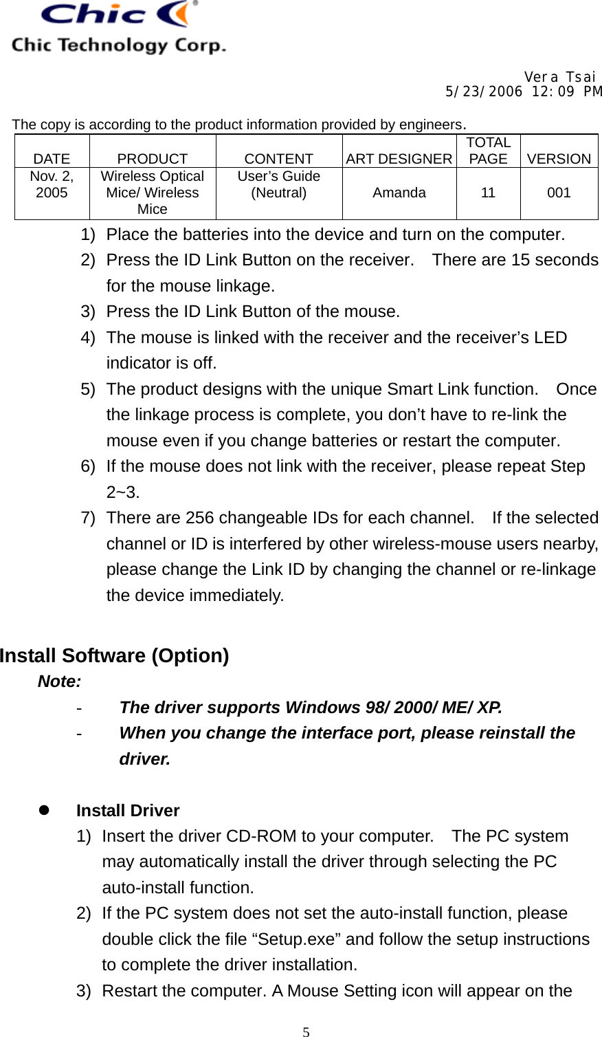     Vera Tsai 5/23/2006 12:09 PM  The copy is according to the product information provided by engineers.  DATE   PRODUCT   CONTENT   ART DESIGNER TOTAL PAGE   VERSIONNov. 2, 2005  Wireless Optical Mice/ Wireless Mice User’s Guide (Neutral)   Amanda   11   001   51)  Place the batteries into the device and turn on the computer. 2)  Press the ID Link Button on the receiver.    There are 15 seconds for the mouse linkage. 3)  Press the ID Link Button of the mouse. 4)  The mouse is linked with the receiver and the receiver’s LED indicator is off. 5)  The product designs with the unique Smart Link function.    Once the linkage process is complete, you don’t have to re-link the mouse even if you change batteries or restart the computer. 6)  If the mouse does not link with the receiver, please repeat Step 2~3. 7)  There are 256 changeable IDs for each channel.    If the selected channel or ID is interfered by other wireless-mouse users nearby, please change the Link ID by changing the channel or re-linkage the device immediately.   Install Software (Option) Note: -  The driver supports Windows 98/ 2000/ ME/ XP. -  When you change the interface port, please reinstall the driver.    Install Driver 1)  Insert the driver CD-ROM to your computer.  The PC system may automatically install the driver through selecting the PC auto-install function. 2)  If the PC system does not set the auto-install function, please double click the file “Setup.exe” and follow the setup instructions to complete the driver installation. 3)  Restart the computer. A Mouse Setting icon will appear on the 