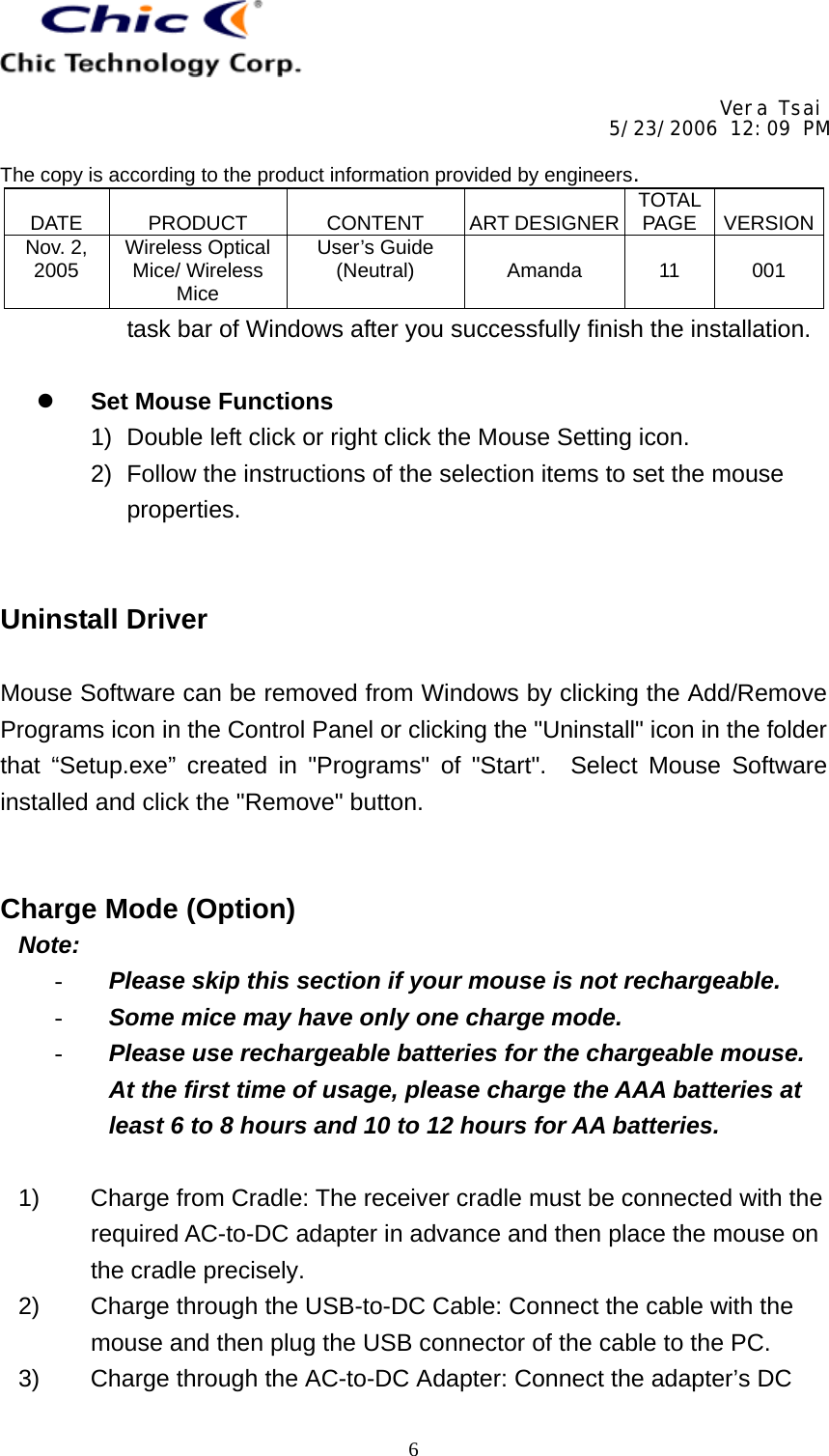     Vera Tsai 5/23/2006 12:09 PM  The copy is according to the product information provided by engineers.  DATE   PRODUCT   CONTENT   ART DESIGNER TOTAL PAGE   VERSIONNov. 2, 2005  Wireless Optical Mice/ Wireless Mice User’s Guide (Neutral)   Amanda   11   001   6task bar of Windows after you successfully finish the installation.    Set Mouse Functions 1)  Double left click or right click the Mouse Setting icon. 2)  Follow the instructions of the selection items to set the mouse properties.   Uninstall Driver  Mouse Software can be removed from Windows by clicking the Add/Remove Programs icon in the Control Panel or clicking the &quot;Uninstall&quot; icon in the folder that “Setup.exe” created in &quot;Programs&quot; of &quot;Start&quot;.  Select Mouse Software installed and click the &quot;Remove&quot; button.   Charge Mode (Option)  Note: -  Please skip this section if your mouse is not rechargeable. -  Some mice may have only one charge mode. -  Please use rechargeable batteries for the chargeable mouse.  At the first time of usage, please charge the AAA batteries at least 6 to 8 hours and 10 to 12 hours for AA batteries.  1)  Charge from Cradle: The receiver cradle must be connected with the required AC-to-DC adapter in advance and then place the mouse on the cradle precisely. 2)  Charge through the USB-to-DC Cable: Connect the cable with the mouse and then plug the USB connector of the cable to the PC. 3)  Charge through the AC-to-DC Adapter: Connect the adapter’s DC 