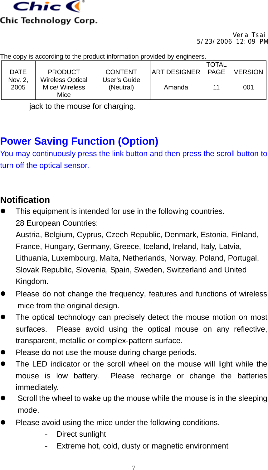     Vera Tsai 5/23/2006 12:09 PM  The copy is according to the product information provided by engineers.  DATE   PRODUCT   CONTENT   ART DESIGNER TOTAL PAGE   VERSIONNov. 2, 2005  Wireless Optical Mice/ Wireless Mice User’s Guide (Neutral)   Amanda   11   001   7jack to the mouse for charging.   Power Saving Function (Option) You may continuously press the link button and then press the scroll button to turn off the optical sensor.   Notification   This equipment is intended for use in the following countries. 28 European Countries: Austria, Belgium, Cyprus, Czech Republic, Denmark, Estonia, Finland, France, Hungary, Germany, Greece, Iceland, Ireland, Italy, Latvia, Lithuania, Luxembourg, Malta, Netherlands, Norway, Poland, Portugal, Slovak Republic, Slovenia, Spain, Sweden, Switzerland and United Kingdom.   Please do not change the frequency, features and functions of wireless mice from the original design.   The optical technology can precisely detect the mouse motion on most surfaces.  Please avoid using the optical mouse on any reflective, transparent, metallic or complex-pattern surface.   Please do not use the mouse during charge periods.   The LED indicator or the scroll wheel on the mouse will light while the mouse is low battery.  Please recharge or change the batteries immediately.   Scroll the wheel to wake up the mouse while the mouse is in the sleeping mode.   Please avoid using the mice under the following conditions. -  Direct sunlight -  Extreme hot, cold, dusty or magnetic environment 