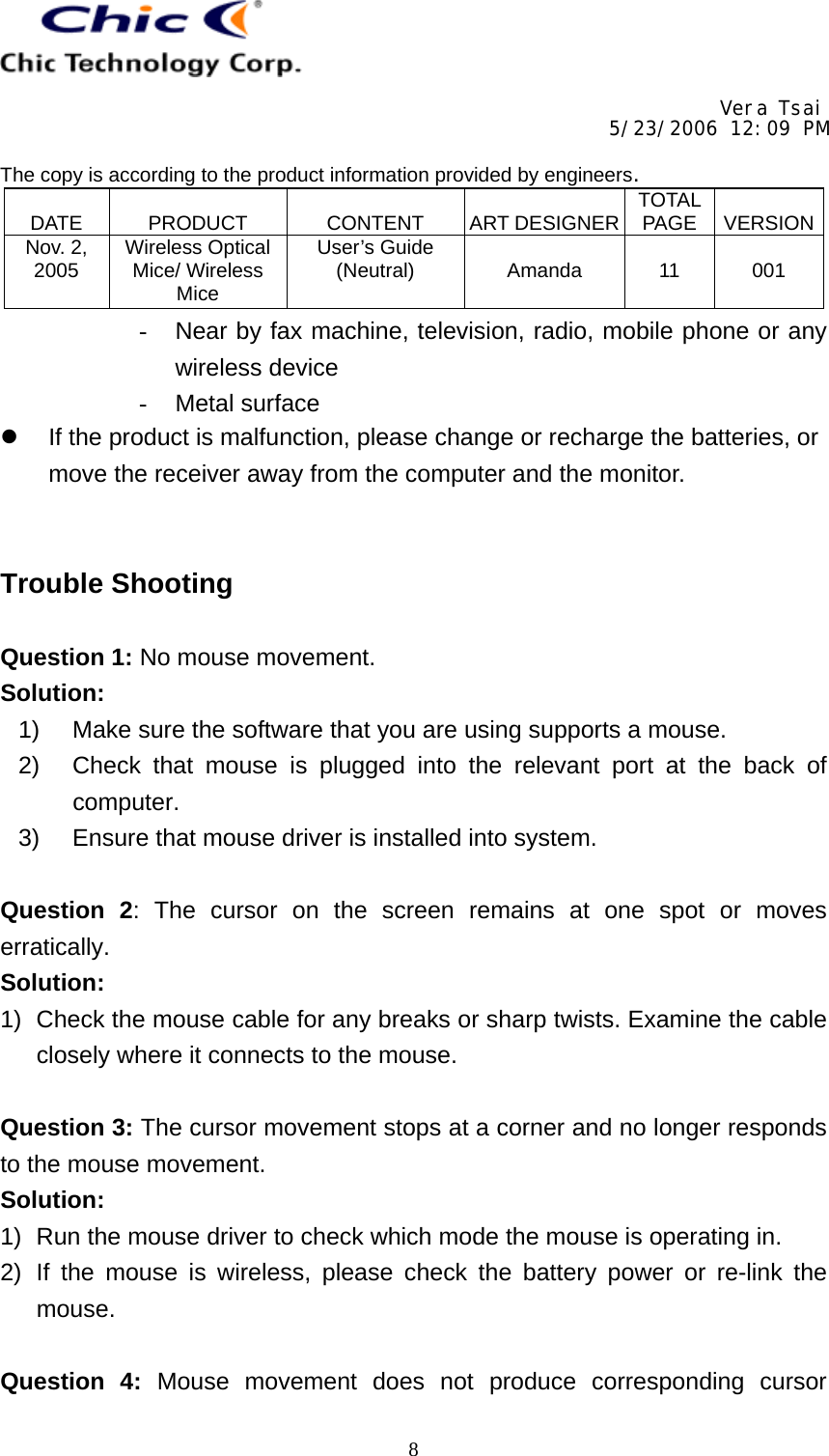     Vera Tsai 5/23/2006 12:09 PM  The copy is according to the product information provided by engineers.  DATE   PRODUCT   CONTENT   ART DESIGNER TOTAL PAGE   VERSIONNov. 2, 2005  Wireless Optical Mice/ Wireless Mice User’s Guide (Neutral)   Amanda   11   001   8-  Near by fax machine, television, radio, mobile phone or any wireless device -  Metal surface   If the product is malfunction, please change or recharge the batteries, or move the receiver away from the computer and the monitor.   Trouble Shooting  Question 1: No mouse movement. Solution: 1)  Make sure the software that you are using supports a mouse. 2)  Check that mouse is plugged into the relevant port at the back of computer. 3)  Ensure that mouse driver is installed into system.  Question 2: The cursor on the screen remains at one spot or moves erratically. Solution: 1)  Check the mouse cable for any breaks or sharp twists. Examine the cable closely where it connects to the mouse.  Question 3: The cursor movement stops at a corner and no longer responds to the mouse movement. Solution: 1)  Run the mouse driver to check which mode the mouse is operating in. 2) If the mouse is wireless, please check the battery power or re-link the mouse.  Question 4: Mouse movement does not produce corresponding cursor 
