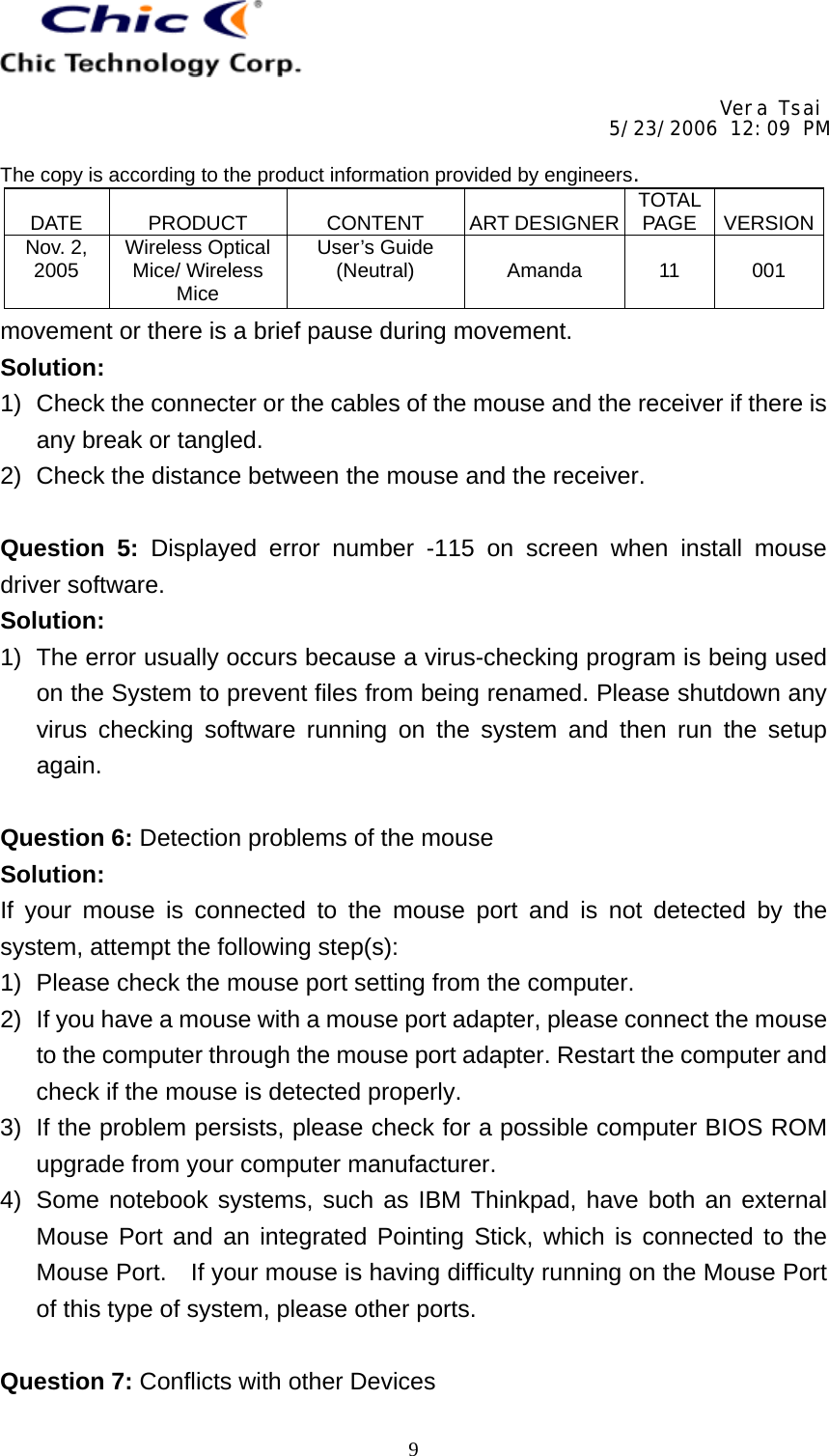     Vera Tsai 5/23/2006 12:09 PM  The copy is according to the product information provided by engineers.  DATE   PRODUCT   CONTENT   ART DESIGNER TOTAL PAGE   VERSIONNov. 2, 2005  Wireless Optical Mice/ Wireless Mice User’s Guide (Neutral)   Amanda   11   001   9movement or there is a brief pause during movement. Solution: 1)  Check the connecter or the cables of the mouse and the receiver if there is any break or tangled. 2)  Check the distance between the mouse and the receiver.  Question 5: Displayed error number -115 on screen when install mouse driver software. Solution: 1)  The error usually occurs because a virus-checking program is being used on the System to prevent files from being renamed. Please shutdown any virus checking software running on the system and then run the setup again.  Question 6: Detection problems of the mouse Solution: If your mouse is connected to the mouse port and is not detected by the system, attempt the following step(s): 1)  Please check the mouse port setting from the computer. 2)  If you have a mouse with a mouse port adapter, please connect the mouse to the computer through the mouse port adapter. Restart the computer and check if the mouse is detected properly. 3)  If the problem persists, please check for a possible computer BIOS ROM upgrade from your computer manufacturer. 4)  Some notebook systems, such as IBM Thinkpad, have both an external Mouse Port and an integrated Pointing Stick, which is connected to the Mouse Port.    If your mouse is having difficulty running on the Mouse Port of this type of system, please other ports.  Question 7: Conflicts with other Devices 