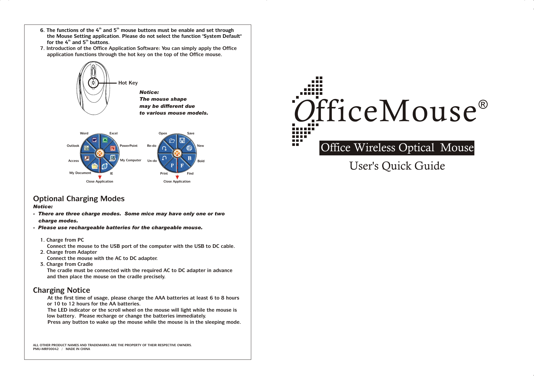 ®OfficeMouseOffice Wireless Optical  MouseUser&apos;s Quick Guideth th6. The functions of the 4  and 5  mouse buttons must be enable and set through the Mouse Setting application. Please do not select the function &quot;System Default&quot; th thfor the 4  and 5  buttons.7. Introduction of the Office Application Software: You can simply apply the Office application functions through the hot key on the top of the Office mouse.Optional Charging Modes Notice:-  There are three charge modes.  Some mice may have only one or two charge modes.-  Please use rechargeable batteries for the chargeable mouse.1. Charge from PCConnect the mouse to the USB port of the computer with the USB to DC cable.2. Charge from AdapterConnect the mouse with the AC to DC adapter.3. Charge from CradleThe cradle must be connected with the required AC to DC adapter in advance and then place the mouse on the cradle precisely.Charging Notice&amp;   At the first time of usage, please charge the AAA batteries at least 6 to 8 hours or 10 to 12 hours for the AA batteries.&amp;   The LED indicator or the scroll wheel on the mouse will light while the mouse is low battery.  Please recharge or change the batteries immediately.&amp;   Press any button to wake up the mouse while the mouse is in the sleeping mode.ALL OTHER PRODUCT NAMES AND TRADEMARKS ARE THE PROPERTY OF THEIR RESPECTIVE OWNERS.   /   MADE IN CHINAPMU-MRF00042Hot KeyNotice:The mouse shape may be different due to various mouse models.OpenRe-doUn-doSaveNewFindPrintBoldClose ApplicationAccessMy DocumentMy ComputerIEOutlookWord ExcelPowerPointClose Application