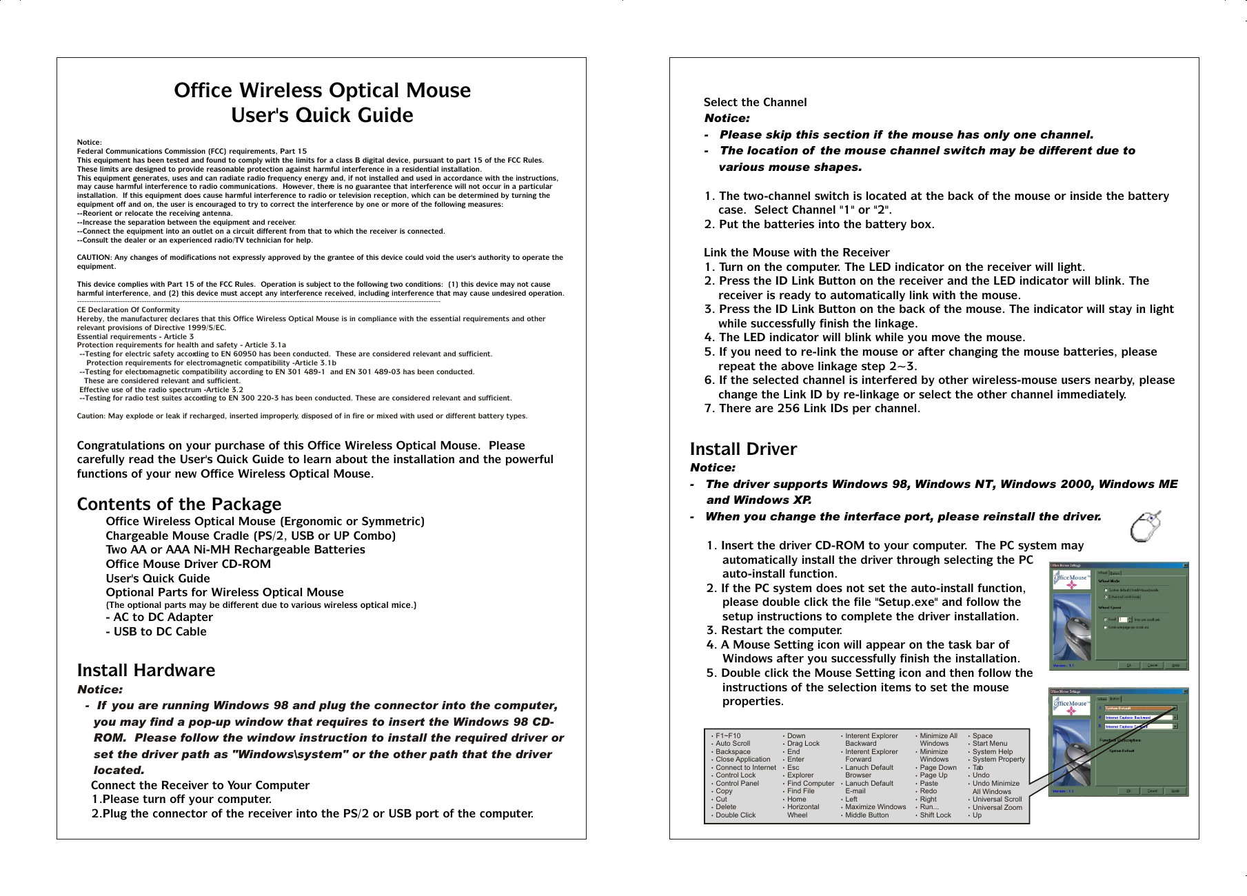 Office Wireless Optical MouseUser&apos;s Quick GuideNotice:Federal Communications Commission (FCC) requirements, Part 15This equipment has been tested and found to comply with the limits for a class B digital device, pursuant to part 15 of the FCC Rules.  These limits are designed to provide reasonable protection against harmful interference in a residential installation.This equipment generates, uses and can radiate radio frequency energy and, if not installed and used in accordance with the instructions, may cause harmful interference to radio communications.  However, there is no guarantee that interference will not occur in a particular installation.  If this equipment does cause harmful interference to radio or television reception, which can be determined by turning the equipment off and on, the user is encouraged to try to correct the interference by one or more of the following measures:--Reorient or relocate the receiving antenna.--Increase the separation between the equipment and receiver.--Connect the equipment into an outlet on a circuit different from that to which the receiver is connected.--Consult the dealer or an experienced radio/TV technician for help.CAUTION: Any changes of modifications not expressly approved by the grantee of this device could void the user&apos;s authority to operate the equipment.This device complies with Part 15 of the FCC Rules.  Operation is subject to the following two conditions:  (1) this device may not cause harmful interference, and (2) this device must accept any interference received, including interference that may cause undesired operation.Congratulations on your purchase of this Office Wireless Optical Mouse.  Please carefully read the User&apos;s Quick Guide to learn about the installation and the powerful functions of your new Office Wireless Optical Mouse.Contents of the PackageT Office Wireless Optical Mouse (Ergonomic or Symmetric)T Chargeable Mouse Cradle (PS/2, USB or UP Combo)T Two AA or AAA Ni-MH Rechargeable BatteriesT Office Mouse Driver CD-ROMT User&apos;s Quick GuideT Optional Parts for Wireless Optical Mouse(The optional parts may be different due to various wireless optical mice.)- AC to DC Adapter- USB to DC CableInstall Hardware%  Connect the Receiver to Your Computer1.Please turn off your computer.2.Plug the connector of the receiver into the PS/2 or USB port of the computer.--------------------------------------------------------------------------------------------------------------------------------------------------------CE Declaration Of ConformityHereby, the manufacturer, declares that this Office Wireless Optical Mouse is in compliance with the essential requirements and other relevant provisions of Directive 1999/5/EC.Essential requirements - Article 3Protection requirements for health and safety - Article 3.1a --Testing for electric safety according to EN 60950 has been conducted.  These are considered relevant and sufficient.    Protection requirements for electromagnetic compatibility -Article 3.1b --Testing for electromagnetic compatibility according to EN 301 489-1  and EN 301 489-03 has been conducted.    These are considered relevant and sufficient. Effective use of the radio spectrum -Article 3.2 --Testing for radio test suites according to EN 300 220-3 has been conducted. These are considered relevant and sufficient.Caution: May explode or leak if recharged, inserted improperly, disposed of in fire or mixed with used or different battery types.Notice:-  If  you are running Windows 98 and plug the connector into the computer, you may find a pop-up window that requires to insert the Windows 98 CD-ROM.  Please follow the window instruction to install the required driver or set the driver path as &quot;Windows\system&quot; or the other path that the driver located.%  Select the ChannelNotice:-   Please skip this section if  the mouse has only one channel.-   The location of  the mouse channel switch may be different due to various mouse shapes.1. The two-channel switch is located at the back of the mouse or inside the battery case.  Select Channel &quot;1&quot; or &quot;2&quot;.2. Put the batteries into the battery box.%  Link the Mouse with the Receiver1. Turn on the computer. The LED indicator on the receiver will light.2. Press the ID Link Button on the receiver and the LED indicator will blink. The receiver is ready to automatically link with the mouse.3. Press the ID Link Button on the back of the mouse. The indicator will stay in light while successfully finish the linkage.4. The LED indicator will blink while you move the mouse.5. If you need to re-link the mouse or after changing the mouse batteries, please repeat the above linkage step 2~3.6. If the selected channel is interfered by other wireless-mouse users nearby, please change the Link ID by re-linkage or select the other channel immediately.7. There are 256 Link IDs per channel.Install DriverNotice:-   The driver supports Windows 98, Windows NT, Windows 2000, Windows ME and Windows XP.-   When you change the interface port, please reinstall the driver.1. Insert the driver CD-ROM to your computer.  The PC system may automatically install the driver through selecting the PC auto-install function.2. If the PC system does not set the auto-install function, please double click the file &quot;Setup.exe&quot; and follow the setup instructions to complete the driver installation.3. Restart the computer.4. A Mouse Setting icon will appear on the task bar of Windows after you successfully finish the installation.5. Double click the Mouse Setting icon and then follow the instructions of the selection items to set the mouse properties.Office Wireless Optical MouseUser&apos;s Quick GuideNotice:Federal Communications Commission (FCC) requirements, Part 15This equipment has been tested and found to comply with the limits for a class B digital device, pursuant to part 15 of the FCC Rules.  These limits are designed to provide reasonable protection against harmful interference in a residential installation.This equipment generates, uses and can radiate radio frequency energy and, if not installed and used in accordance with the instructions, may cause harmful interference to radio communications.  However, there is no guarantee that interference will not occur in a particular installation.  If this equipment does cause harmful interference to radio or television reception, which can be determined by turning the equipment off and on, the user is encouraged to try to correct the interference by one or more of the following measures:--Reorient or relocate the receiving antenna.--Increase the separation between the equipment and receiver.--Connect the equipment into an outlet on a circuit different from that to which the receiver is connected.--Consult the dealer or an experienced radio/TV technician for help.CAUTION: Any changes of modifications not expressly approved by the grantee of this device could void the user&apos;s authority to operate the equipment.This device complies with Part 15 of the FCC Rules.  Operation is subject to the following two conditions:  (1) this device may not cause harmful interference, and (2) this device must accept any interference received, including interference that may cause undesired operation.Congratulations on your purchase of this Office Wireless Optical Mouse.  Please carefully read the User&apos;s Quick Guide to learn about the installation and the powerful functions of your new Office Wireless Optical Mouse.Contents of the PackageT Office Wireless Optical Mouse (Ergonomic or Symmetric)T Chargeable Mouse Cradle (PS/2, USB or UP Combo)T Two AA or AAA Ni-MH Rechargeable BatteriesT Office Mouse Driver CD-ROMT User&apos;s Quick GuideT Optional Parts for Wireless Optical Mouse(The optional parts may be different due to various wireless optical mice.)- AC to DC Adapter- USB to DC CableInstall Hardware%  Connect the Receiver to Your Computer1.Please turn off your computer.2.Plug the connector of the receiver into the PS/2 or USB port of the computer.--------------------------------------------------------------------------------------------------------------------------------------------------------CE Declaration Of ConformityHereby, the manufacturer, declares that this Office Wireless Optical Mouse is in compliance with the essential requirements and other relevant provisions of Directive 1999/5/EC.Essential requirements - Article 3Protection requirements for health and safety - Article 3.1a --Testing for electric safety according to EN 60950 has been conducted.  These are considered relevant and sufficient.    Protection requirements for electromagnetic compatibility -Article 3.1b --Testing for electromagnetic compatibility according to EN 301 489-1  and EN 301 489-03 has been conducted.    These are considered relevant and sufficient. Effective use of the radio spectrum -Article 3.2 --Testing for radio test suites according to EN 300 220-3 has been conducted. These are considered relevant and sufficient.Caution: May explode or leak if recharged, inserted improperly, disposed of in fire or mixed with used or different battery types.Notice:-  If  you are running Windows 98 and plug the connector into the computer, you may find a pop-up window that requires to insert the Windows 98 CD-ROM.  Please follow the window instruction to install the required driver or set the driver path as &quot;Windows\system&quot; or the other path that the driver located.%  Select the ChannelNotice:-   Please skip this section if  the mouse has only one channel.-   The location of  the mouse channel switch may be different due to various mouse shapes.1. The two-channel switch is located at the back of the mouse or inside the battery case.  Select Channel &quot;1&quot; or &quot;2&quot;.2. Put the batteries into the battery box.%  Link the Mouse with the Receiver1. Turn on the computer. The LED indicator on the receiver will light.2. Press the ID Link Button on the receiver and the LED indicator will blink. The receiver is ready to automatically link with the mouse.3. Press the ID Link Button on the back of the mouse. The indicator will stay in light while successfully finish the linkage.4. The LED indicator will blink while you move the mouse.5. If you need to re-link the mouse or after changing the mouse batteries, please repeat the above linkage step 2~3.6. If the selected channel is interfered by other wireless-mouse users nearby, please change the Link ID by re-linkage or select the other channel immediately.7. There are 256 Link IDs per channel.Install DriverNotice:-   The driver supports Windows 98, Windows NT, Windows 2000, Windows ME and Windows XP.-   When you change the interface port, please reinstall the driver.1. Insert the driver CD-ROM to your computer.  The PC system may automatically install the driver through selecting the PC auto-install function.2. If the PC system does not set the auto-install function, please double click the file &quot;Setup.exe&quot; and follow the setup instructions to complete the driver installation.3. Restart the computer.4. A Mouse Setting icon will appear on the task bar of Windows after you successfully finish the installation.5. Double click the Mouse Setting icon and then follow the instructions of the selection items to set the mouse properties.F1~F10Auto ScrollBackspaceClose ApplicationConnect to InternetControl LockControl PanelCopyCutDeleteDouble ClickDownDrag LockEndEnterEscExplorerFind ComputerFind FileHomeHorizontal WheelInterent ExplorerBackwardInterent ExplorerForwardLanuch DefaultBrowserLanuch DefaultE-mailLeftMaximize WindowsMiddle ButtonMinimize AllWindowsMinimize WindowsPage DownPage UpPasteRedoRightRun...Shift LockSpaceStart Menu System HelpSystem PropertyTabUndoUndo MinimizeAll WindowsUniversal ScrollUniversal ZoomUp