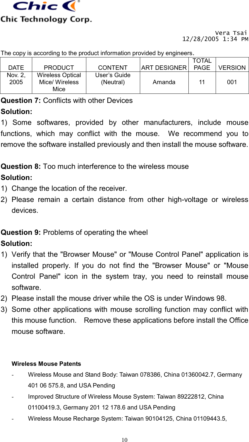       Vera Tsai 12/28/2005 1:34 PM  The copy is according to the product information provided by engineers.  DATE  PRODUCT  CONTENT  ART DESIGNERTOTAL PAGE  VERSIONNov. 2, 2005 Wireless Optical Mice/ Wireless Mice User’s Guide (Neutral)  Amanda  11  001   10Question 7: Conflicts with other Devices Solution: 1) Some softwares, provided by other manufacturers, include mouse functions, which may conflict with the mouse.  We recommend you to remove the software installed previously and then install the mouse software.  Question 8: Too much interference to the wireless mouse Solution: 1)  Change the location of the receiver. 2) Please remain a certain distance from other high-voltage or wireless devices.  Question 9: Problems of operating the wheel Solution: 1)  Verify that the &quot;Browser Mouse&quot; or &quot;Mouse Control Panel&quot; application is installed properly. If you do not find the &quot;Browser Mouse&quot; or &quot;Mouse Control Panel&quot; icon in the system tray, you need to reinstall mouse software. 2)  Please install the mouse driver while the OS is under Windows 98. 3)  Some other applications with mouse scrolling function may conflict with this mouse function.    Remove these applications before install the Office mouse software.   Wireless Mouse Patents -  Wireless Mouse and Stand Body: Taiwan 078386, China 01360042.7, Germany 401 06 575.8, and USA Pending -  Improved Structure of Wireless Mouse System: Taiwan 89222812, China 01100419.3, Germany 201 12 178.6 and USA Pending -  Wireless Mouse Recharge System: Taiwan 90104125, China 01109443.5, 