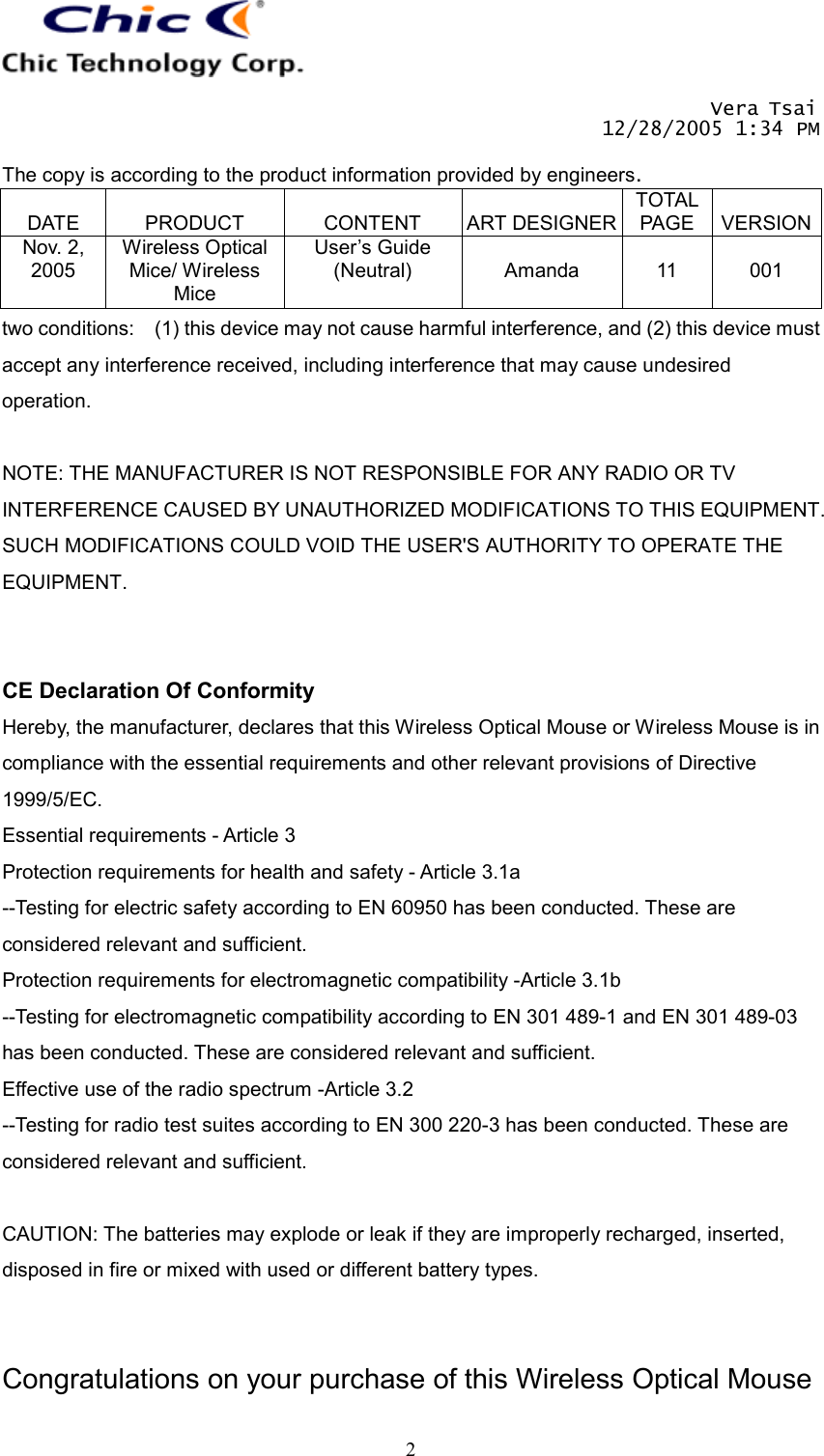       Vera Tsai 12/28/2005 1:34 PM  The copy is according to the product information provided by engineers.  DATE  PRODUCT  CONTENT  ART DESIGNERTOTAL PAGE  VERSIONNov. 2, 2005 Wireless Optical Mice/ Wireless Mice User’s Guide (Neutral)  Amanda  11  001   2two conditions:    (1) this device may not cause harmful interference, and (2) this device must accept any interference received, including interference that may cause undesired operation.  NOTE: THE MANUFACTURER IS NOT RESPONSIBLE FOR ANY RADIO OR TV INTERFERENCE CAUSED BY UNAUTHORIZED MODIFICATIONS TO THIS EQUIPMENT. SUCH MODIFICATIONS COULD VOID THE USER&apos;S AUTHORITY TO OPERATE THE EQUIPMENT.   CE Declaration Of Conformity Hereby, the manufacturer, declares that this Wireless Optical Mouse or Wireless Mouse is in compliance with the essential requirements and other relevant provisions of Directive 1999/5/EC. Essential requirements - Article 3   Protection requirements for health and safety - Article 3.1a   --Testing for electric safety according to EN 60950 has been conducted. These are considered relevant and sufficient.   Protection requirements for electromagnetic compatibility -Article 3.1b   --Testing for electromagnetic compatibility according to EN 301 489-1 and EN 301 489-03 has been conducted. These are considered relevant and sufficient.   Effective use of the radio spectrum -Article 3.2 --Testing for radio test suites according to EN 300 220-3 has been conducted. These are considered relevant and sufficient.  CAUTION: The batteries may explode or leak if they are improperly recharged, inserted, disposed in fire or mixed with used or different battery types.   Congratulations on your purchase of this Wireless Optical Mouse 