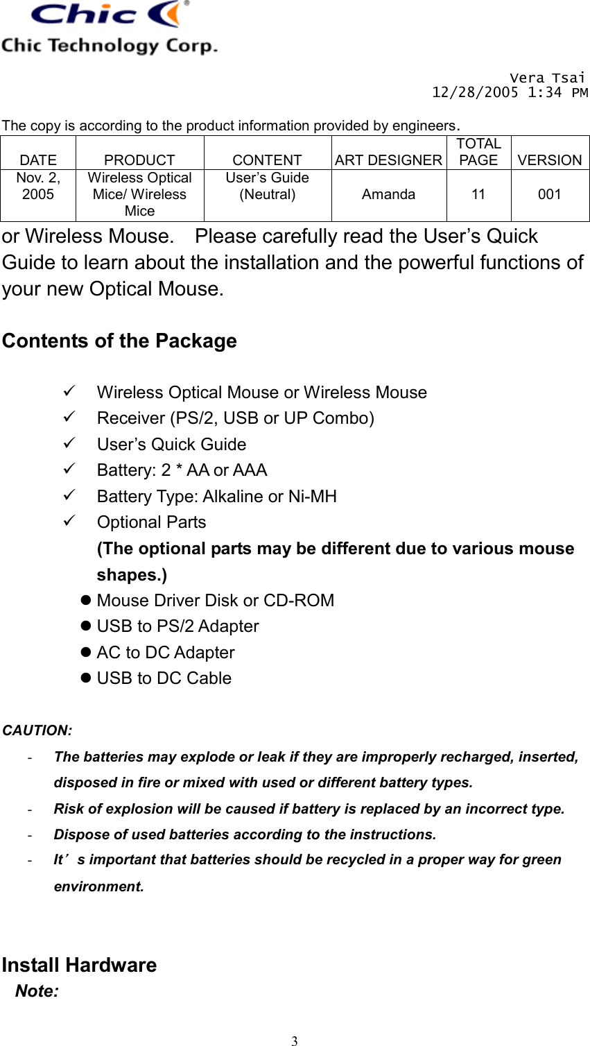       Vera Tsai 12/28/2005 1:34 PM  The copy is according to the product information provided by engineers.  DATE  PRODUCT  CONTENT  ART DESIGNERTOTAL PAGE  VERSIONNov. 2, 2005 Wireless Optical Mice/ Wireless Mice User’s Guide (Neutral)  Amanda  11  001   3or Wireless Mouse.    Please carefully read the User’s Quick Guide to learn about the installation and the powerful functions of your new Optical Mouse.  Contents of the Package    Wireless Optical Mouse or Wireless Mouse   Receiver (PS/2, USB or UP Combo)   User’s Quick Guide   Battery: 2 * AA or AAA   Battery Type: Alkaline or Ni-MH   Optional Parts (The optional parts may be different due to various mouse shapes.)  Mouse Driver Disk or CD-ROM  USB to PS/2 Adapter  AC to DC Adapter  USB to DC Cable  CAUTION:  -  The batteries may explode or leak if they are improperly recharged, inserted, disposed in fire or mixed with used or different battery types. -  Risk of explosion will be caused if battery is replaced by an incorrect type. -  Dispose of used batteries according to the instructions. -  It’s important that batteries should be recycled in a proper way for green environment.   Install Hardware Note: 