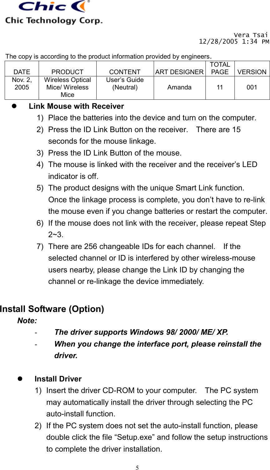       Vera Tsai 12/28/2005 1:34 PM  The copy is according to the product information provided by engineers.  DATE  PRODUCT  CONTENT  ART DESIGNERTOTAL PAGE  VERSIONNov. 2, 2005 Wireless Optical Mice/ Wireless Mice User’s Guide (Neutral)  Amanda  11  001   5  Link Mouse with Receiver 1)  Place the batteries into the device and turn on the computer. 2)  Press the ID Link Button on the receiver.    There are 15 seconds for the mouse linkage. 3)  Press the ID Link Button of the mouse. 4)  The mouse is linked with the receiver and the receiver’s LED indicator is off. 5)  The product designs with the unique Smart Link function.   Once the linkage process is complete, you don’t have to re-link the mouse even if you change batteries or restart the computer. 6)  If the mouse does not link with the receiver, please repeat Step 2~3. 7)  There are 256 changeable IDs for each channel.    If the selected channel or ID is interfered by other wireless-mouse users nearby, please change the Link ID by changing the channel or re-linkage the device immediately.   Install Software (Option) Note: -  The driver supports Windows 98/ 2000/ ME/ XP. -  When you change the interface port, please reinstall the driver.    Install Driver 1)  Insert the driver CD-ROM to your computer.    The PC system may automatically install the driver through selecting the PC auto-install function. 2)  If the PC system does not set the auto-install function, please double click the file “Setup.exe” and follow the setup instructions to complete the driver installation. 