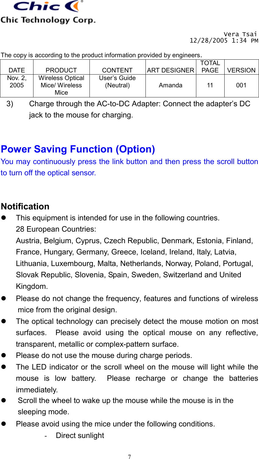       Vera Tsai 12/28/2005 1:34 PM  The copy is according to the product information provided by engineers.  DATE  PRODUCT  CONTENT  ART DESIGNERTOTAL PAGE  VERSIONNov. 2, 2005 Wireless Optical Mice/ Wireless Mice User’s Guide (Neutral)  Amanda  11  001   73)  Charge through the AC-to-DC Adapter: Connect the adapter’s DC jack to the mouse for charging.   Power Saving Function (Option) You may continuously press the link button and then press the scroll button to turn off the optical sensor.   Notification   This equipment is intended for use in the following countries. 28 European Countries: Austria, Belgium, Cyprus, Czech Republic, Denmark, Estonia, Finland, France, Hungary, Germany, Greece, Iceland, Ireland, Italy, Latvia, Lithuania, Luxembourg, Malta, Netherlands, Norway, Poland, Portugal, Slovak Republic, Slovenia, Spain, Sweden, Switzerland and United Kingdom.   Please do not change the frequency, features and functions of wireless mice from the original design.   The optical technology can precisely detect the mouse motion on most surfaces.  Please avoid using the optical mouse on any reflective, transparent, metallic or complex-pattern surface.   Please do not use the mouse during charge periods.   The LED indicator or the scroll wheel on the mouse will light while the mouse is low battery.  Please recharge or change the batteries immediately.   Scroll the wheel to wake up the mouse while the mouse is in the sleeping mode.   Please avoid using the mice under the following conditions. -  Direct sunlight 