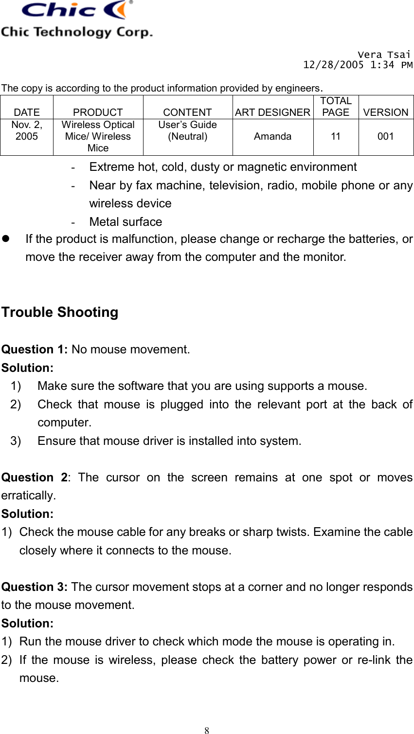       Vera Tsai 12/28/2005 1:34 PM  The copy is according to the product information provided by engineers.  DATE  PRODUCT  CONTENT  ART DESIGNERTOTAL PAGE  VERSIONNov. 2, 2005 Wireless Optical Mice/ Wireless Mice User’s Guide (Neutral)  Amanda  11  001   8-  Extreme hot, cold, dusty or magnetic environment -  Near by fax machine, television, radio, mobile phone or any wireless device -  Metal surface   If the product is malfunction, please change or recharge the batteries, or move the receiver away from the computer and the monitor.   Trouble Shooting  Question 1: No mouse movement. Solution: 1)  Make sure the software that you are using supports a mouse. 2)  Check that mouse is plugged into the relevant port at the back of computer. 3)  Ensure that mouse driver is installed into system.  Question 2: The cursor on the screen remains at one spot or moves erratically. Solution: 1)  Check the mouse cable for any breaks or sharp twists. Examine the cable closely where it connects to the mouse.  Question 3: The cursor movement stops at a corner and no longer responds to the mouse movement. Solution: 1)  Run the mouse driver to check which mode the mouse is operating in. 2)  If the mouse is wireless, please check the battery power or re-link the mouse.  