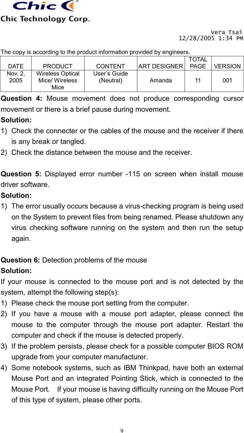       Vera Tsai 12/28/2005 1:34 PM  The copy is according to the product information provided by engineers.  DATE  PRODUCT  CONTENT  ART DESIGNERTOTAL PAGE  VERSIONNov. 2, 2005 Wireless Optical Mice/ Wireless Mice User’s Guide (Neutral)  Amanda  11  001   9Question 4: Mouse movement does not produce corresponding cursor movement or there is a brief pause during movement. Solution: 1)  Check the connecter or the cables of the mouse and the receiver if there is any break or tangled. 2)  Check the distance between the mouse and the receiver.  Question 5: Displayed error number -115 on screen when install mouse driver software. Solution: 1)  The error usually occurs because a virus-checking program is being used on the System to prevent files from being renamed. Please shutdown any virus checking software running on the system and then run the setup again.  Question 6: Detection problems of the mouse Solution: If your mouse is connected to the mouse port and is not detected by the system, attempt the following step(s): 1)  Please check the mouse port setting from the computer. 2) If you have a mouse with a mouse port adapter, please connect the mouse to the computer through the mouse port adapter. Restart the computer and check if the mouse is detected properly. 3)  If the problem persists, please check for a possible computer BIOS ROM upgrade from your computer manufacturer. 4)  Some notebook systems, such as IBM Thinkpad, have both an external Mouse Port and an integrated Pointing Stick, which is connected to the Mouse Port.    If your mouse is having difficulty running on the Mouse Port of this type of system, please other ports.  