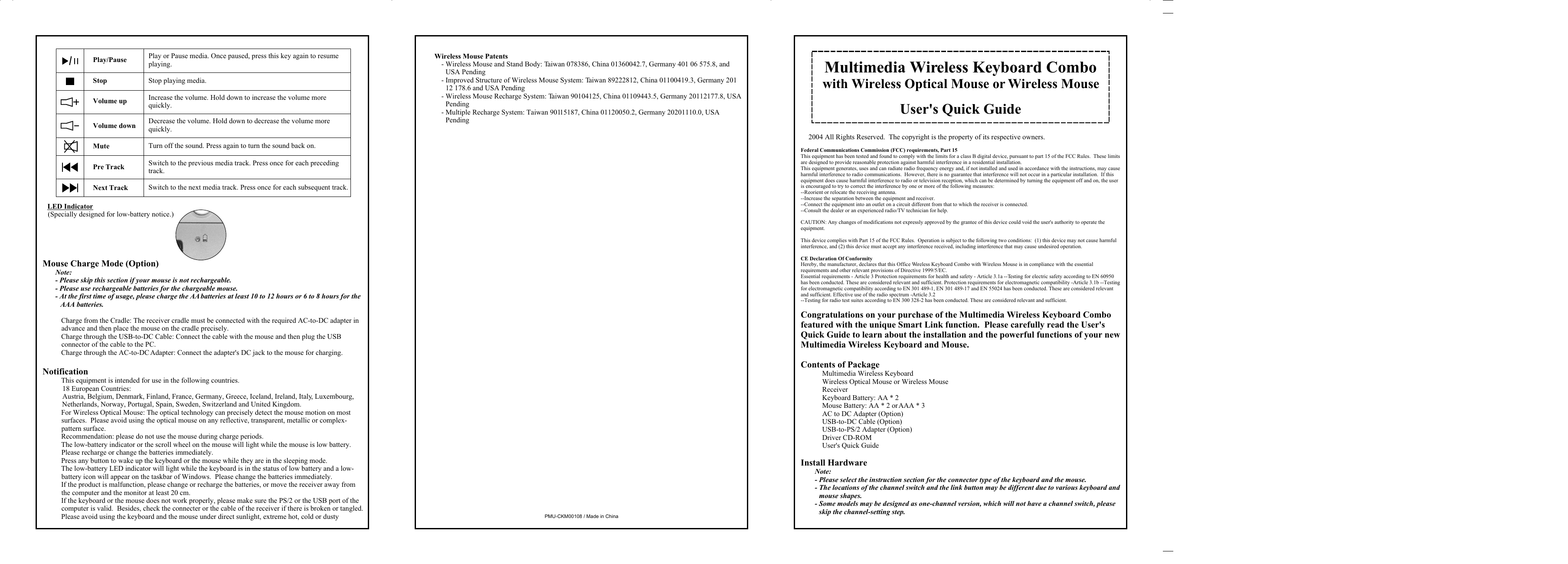 Wireless Mouse Patents- Wireless Mouse and Stand Body: Taiwan 078386, China 01360042.7, Germany 401 06 575.8, and USA Pending- Improved Structure of Wireless Mouse System: Taiwan 89222812, China 01100419.3, Germany 201 12 178.6 and USA Pending- Wireless Mouse Recharge System: Taiwan 90104125, China 01109443.5, Germany 20112177.8, USA Pending- Multiple Recharge System: Taiwan 90115187, China 01120050.2, Germany 20201110.0, USA PendingPMU-CKM00108 / Made in ChinaLED Indicator(Specially designed for low-battery notice.)Mouse Charge Mode (Option)Note:- Please skip this section if your mouse is not rechargeable.- Please use rechargeable batteries for the chargeable mouse. - At the first time of usage, please charge the AA batteries at least 10 to 12 hours or 6 to 8 hours for the AAA batteries.% Charge from the Cradle: The receiver cradle must be connected with the required AC-to-DC adapter in advance and then place the mouse on the cradle precisely.% Charge through the USB-to-DC Cable: Connect the cable with the mouse and then plug the USB connector of the cable to the PC.% Charge through the AC-to-DC Adapter: Connect the adapter&apos;s DC jack to the mouse for charging.Notification% This equipment is intended for use in the following countries.18 European Countries:Austria, Belgium, Denmark, Finland, France, Germany, Greece, Iceland, Ireland, Italy, Luxembourg, Netherlands, Norway, Portugal, Spain, Sweden, Switzerland and United Kingdom.% For Wireless Optical Mouse: The optical technology can precisely detect the mouse motion on most surfaces.  Please avoid using the optical mouse on any reflective, transparent, metallic or complex-pattern surface.% Recommendation: please do not use the mouse during charge periods.% The low-battery indicator or the scroll wheel on the mouse will light while the mouse is low battery.  Please recharge or change the batteries immediately.% Press any button to wake up the keyboard or the mouse while they are in the sleeping mode.% The low-battery LED indicator will light while the keyboard is in the status of low battery and a low-battery icon will appear on the taskbar of Windows.  Please change the batteries immediately.% If the product is malfunction, please change or recharge the batteries, or move the receiver away from the computer and the monitor at least 20 cm.% If the keyboard or the mouse does not work properly, please make sure the PS/2 or the USB port of the computer is valid.  Besides, check the connecter or the cable of the receiver if there is broken or tangled.% Please avoid using the keyboard and the mouse under direct sunlight, extreme hot, cold or dusty Play or Pause media. Once paused, press this key again to resume playing.Stop playing media.Increase the volume. Hold down to increase the volume more quickly.Play/PauseStopVolume upDecrease the volume. Hold down to decrease the volume more quickly.Turn off the sound. Press again to turn the sound back on.Switch to the next media track. Press once for each subsequent track.Switch to the previous media track. Press once for each preceding track.Volume downNext TrackMutePre TrackMultimedia Wireless Keyboard Combowith Wireless Optical Mouse or Wireless MouseUser&apos;s Quick Guidea 2004 All Rights Reserved.  The copyright is the property of its respective owners.Federal Communications Commission (FCC) requirements, Part 15This equipment has been tested and found to comply with the limits for a class B digital device, pursuant to part 15 of the FCC Rules.  These limits are designed to provide reasonable protection against harmful interference in a residential installation.This equipment generates, uses and can radiate radio frequency energy and, if not installed and used in accordance with the instructions, may cause harmful interference to radio communications.  However, there is no guarantee that interference will not occur in a particular installation.  If this equipment does cause harmful interference to radio or television reception, which can be determined by turning the equipment off and on, the user is encouraged to try to correct the interference by one or more of the following measures:--Reorient or relocate the receiving antenna.--Increase the separation between the equipment and receiver.--Connect the equipment into an outlet on a circuit different from that to which the receiver is connected.--Consult the dealer or an experienced radio/TV technician for help.CAUTION: Any changes of modifications not expressly approved by the grantee of this device could void the user&apos;s authority to operate the equipment.This device complies with Part 15 of the FCC Rules.  Operation is subject to the following two conditions:  (1) this device may not cause harmful interference, and (2) this device must accept any interference received, including interference that may cause undesired operation.CE Declaration Of ConformityHereby, the manufacturer, declares that this Office Wireless Keyboard Combo with Wireless Mouse is in compliance with the essential requirements and other relevant provisions of Directive 1999/5/EC.Essential requirements - Article 3 Protection requirements for health and safety - Article 3.1a --Testing for electric safety according to EN 60950 has been conducted. These are considered relevant and sufficient. Protection requirements for electromagnetic compatibility -Article 3.1b --Testing for electromagnetic compatibility according to EN 301 489-1, EN 301 489-17 and EN 55024 has been conducted. These are considered relevant and sufficient. Effective use of the radio spectrum -Article 3.2--Testing for radio test suites according to EN 300 328-2 has been conducted. These are considered relevant and sufficient.Congratulations on your purchase of the Multimedia Wireless Keyboard Combo featured with the unique Smart Link function.  Please carefully read the User&apos;s Quick Guide to learn about the installation and the powerful functions of your new Multimedia Wireless Keyboard and Mouse.Contents of Package4 Multimedia Wireless Keyboard4 Wireless Optical Mouse or Wireless Mouse4 Receiver4 Keyboard Battery: AA * 24 Mouse Battery: AA * 2 or AAA * 34 AC to DC Adapter (Option)4 USB-to-DC Cable (Option)4 USB-to-PS/2 Adapter (Option)4 Driver CD-ROM4 User&apos;s Quick GuideInstall HardwareNote: - Please select the instruction section for the connector type of the keyboard and the mouse.- The locations of the channel switch and the link button may be different due to various keyboard and mouse shapes.- Some models may be designed as one-channel version, which will not have a channel switch, please skip the channel-setting step.
