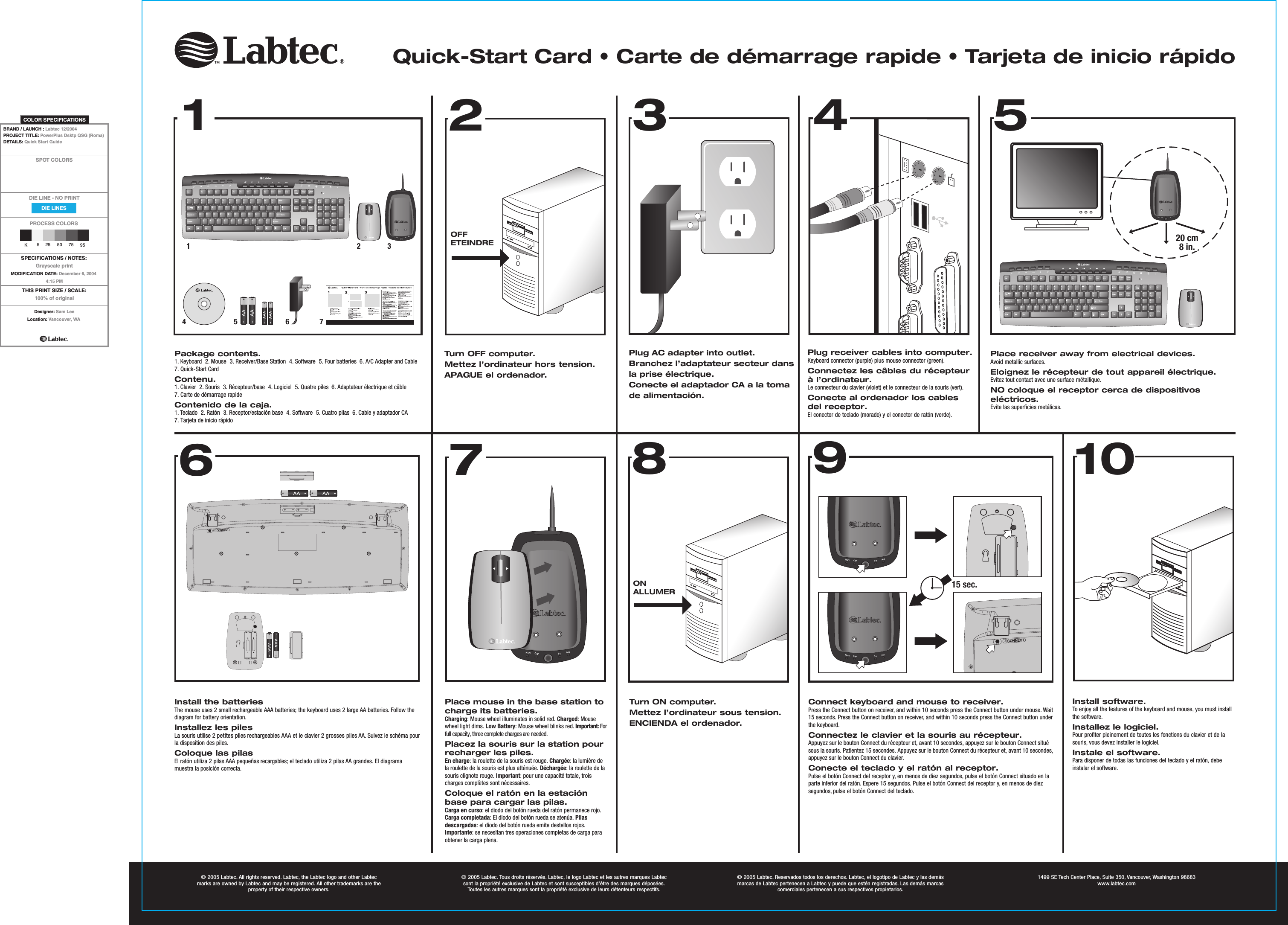 15420 cm8 in.Quick-Start Card • Carte de démarrage rapide • Tarjeta de inicio rápido15 sec.Package contents.1. Keyboard  2. Mouse  3. Receiver/Base Station  4. Software  5. Four batteries  6. A/C Adapter and Cable7. Quick-Start CardContenu.1. Clavier  2. Souris  3. Récepteur/base  4. Logiciel  5. Quatre piles  6. Adaptateur électrique et câble7. Carte de démarrage rapideContenido de la caja.1. Teclado  2. Ratón  3. Receptor/estación base  4. Software  5. Cuatro pilas  6. Cable y adaptador CA7. Tarjeta de inicio rápidoTurn OFF computer.Mettez l’ordinateur hors tension.APAGUE el ordenador. Plug AC adapter into outlet.Branchez l’adaptateur secteur dans la prise électrique.Conecte el adaptador CA a la toma de alimentación.Place receiver away from electrical devices.Avoid metallic surfaces.Eloignez le récepteur de tout appareil électrique.Evitez tout contact avec une surface métallique.NO coloque el receptor cerca de dispositivos eléctricos.Evite las superficies metálicas. Install the batteriesThe mouse uses 2 small rechargeable AAA batteries; the keyboard uses 2 large AA batteries. Follow the diagram for battery orientation.Installez les pilesLa souris utilise 2 petites piles rechargeables AAA et le clavier 2 grosses piles AA. Suivez le schéma pour la disposition des piles. Coloque las pilasEl ratón utiliza 2 pilas AAA pequeñas recargables; el teclado utiliza 2 pilas AA grandes. El diagrama muestra la posición correcta. Place mouse in the base station to charge its batteries.Charging: Mouse wheel illuminates in solid red. Charged: Mouse wheel light dims. Low Battery: Mouse wheel blinks red. Important: For full capacity, three complete charges are needed.Placez la souris sur la station pour recharger les piles.En charge: la roulette de la souris est rouge. Chargée: la lumière de la roulette de la souris est plus atténuée. Déchargée: la roulette de la souris clignote rouge. Important: pour une capacité totale, trois charges complètes sont nécessaires.Coloque el ratón en la estación base para cargar las pilas.Carga en curso: el diodo del botón rueda del ratón permanece rojo. Carga completada: El diodo del botón rueda se atenúa. Pilas descargadas: el diodo del botón rueda emite destellos rojos. Importante: se necesitan tres operaciones completas de carga para obtener la carga plena.Connect keyboard and mouse to receiver.Press the Connect button on receiver, and within 10 seconds press the Connect button under mouse. Wait 15 seconds. Press the Connect button on receiver, and within 10 seconds press the Connect button under the keyboard. Connectez le clavier et la souris au récepteur.Appuyez sur le bouton Connect du récepteur et, avant 10 secondes, appuyez sur le bouton Connect situé sous la souris. Patientez 15 secondes. Appuyez sur le bouton Connect du récepteur et, avant 10 secondes, appuyez sur le bouton Connect du clavier.Conecte el teclado y el ratón al receptor.Pulse el botón Connect del receptor y, en menos de diez segundos, pulse el botón Connect situado en la parte inferior del ratón. Espere 15 segundos. Pulse el botón Connect del receptor y, en menos de diez segundos, pulse el botón Connect del teclado. Install software.To enjoy all the features of the keyboard and mouse, you must install the software. Installez le logiciel.Pour profiter pleinement de toutes les fonctions du clavier et de la souris, vous devez installer le logiciel.Instale el software.Para disponer de todas las funciones del teclado y el ratón, debe instalar el software. OFFETEINDREPlug receiver cables into computer.Keyboard connector (purple) plus mouse connector (green).Connectez les câbles du récepteur à l’ordinateur.Le connecteur du clavier (violet) et le connecteur de la souris (vert).Conecte al ordenador los cables del receptor.El conector de teclado (morado) y el conector de ratón (verde). ONALLUMERTurn ON computer.Mettez l’ordinateur sous tension.ENCIENDA el ordenador.© 2005 Labtec. All rights reserved. Labtec, the Labtec logo and other Labtec marks are owned by Labtec and may be registered. All other trademarks are the property of their respective owners.© 2005 Labtec. Tous droits réservés. Labtec, le logo Labtec et les autres marques Labtec  sont la propriété exclusive de Labtec et sont susceptibles d’être des marques déposées. Toutes les autres marques sont la propriété exclusive de leurs détenteurs respectifs.© 2005 Labtec. Reservados todos los derechos. Labtec, el logotipo de Labtec y las demás marcas de Labtec pertenecen a Labtec y puede que estén registradas. Las demás marcas  comerciales pertenecen a sus respectivos propietarios.1499 SE Tech Center Place, Suite 350, Vancouver, Washington 98683www.labtec.com123456789106237DIE LINESSPOT COLORSPROCESS COLORSDIE LINE - NO PRINTCOLOR SPECIFICATIONSK525 50 75 95THIS PRINT SIZE / SCALE:100% of originalDesigner: Sam LeeLocation: Vancouver, WABRAND / LAUNCH : Labtec 12/2004 PROJECT TITLE: PowerPlus Dsktp QSG (Roma) DETAILS: Quick Start GuideSPECIFICATIONS / NOTES:Grayscale printMODIFICATION DATE: December 6, 20044:15 PM