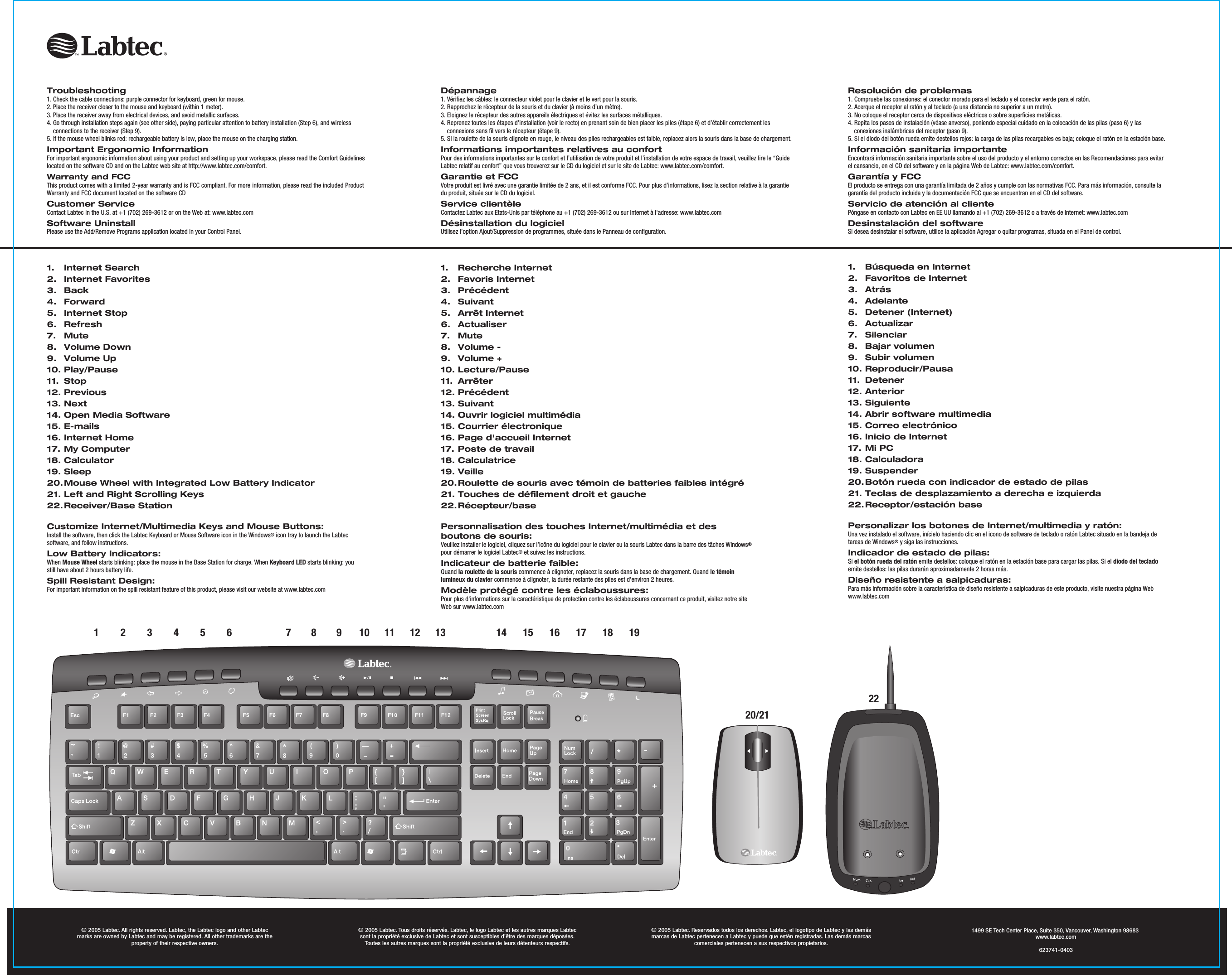 123456 7891011121. Internet Search2. Internet Favorites3. Back4. Forward5. Internet Stop6. Refresh7. Mute8. Volume Down9. Volume Up10. Play/Pause11. Stop12. Previous13. Next14. Open Media Software15. E-mails16. Internet Home17. My Computer18. Calculator19. Sleep20. Mouse Wheel with Integrated Low Battery Indicator21. Left and Right Scrolling Keys22. Receiver/Base StationCustomize Internet/Multimedia Keys and Mouse Buttons:Install the software, then click the Labtec Keyboard or Mouse Software icon in the Windows® icon tray to launch the Labtec software, and follow instructions.Low Battery Indicators:When Mouse Wheel starts blinking: place the mouse in the Base Station for charge. When Keyboard LED starts blinking: you still have about 2 hours battery life.Spill Resistant Design:For important information on the spill resistant feature of this product, please visit our website at www.labtec.com© 2005 Labtec. All rights reserved. Labtec, the Labtec logo and other Labtec marks are owned by Labtec and may be registered. All other trademarks are the property of their respective owners.© 2005 Labtec. Tous droits réservés. Labtec, le logo Labtec et les autres marques Labtec  sont la propriété exclusive de Labtec et sont susceptibles d’être des marques déposées. Toutes les autres marques sont la propriété exclusive de leurs détenteurs respectifs.© 2005 Labtec. Reservados todos los derechos. Labtec, el logotipo de Labtec y las demás marcas de Labtec pertenecen a Labtec y puede que estén registradas. Las demás marcas  comerciales pertenecen a sus respectivos propietarios.1. Recherche Internet2. Favoris Internet3. Précédent4. Suivant5. Arrêt Internet6. Actualiser7. Mute8. Volume -9. Volume +10. Lecture/Pause11. Arrêter12. Précédent13. Suivant14. Ouvrir logiciel multimédia15. Courrier électronique16. Page d&apos;accueil Internet17. Poste de travail18. Calculatrice19. Veille20. Roulette de souris avec témoin de batteries faibles intégré21. Touches de défilement droit et gauche22. Récepteur/basePersonnalisation des touches Internet/multimédia et desboutons de souris:Veuillez installer le logiciel, cliquez sur l’icône du logiciel pour le clavier ou la souris Labtec dans la barre des tâches Windows® pour démarrer le logiciel Labtec® et suivez les instructions. Indicateur de batterie faible:Quand la roulette de la souris commence à clignoter, replacez la souris dans la base de chargement. Quand le témoin lumineux du clavier commence à clignoter, la durée restante des piles est d’environ 2 heures.Modèle protégé contre les éclaboussures:Pour plus d&apos;informations sur la caractéristique de protection contre les éclaboussures concernant ce produit, visitez notre site Web sur www.labtec.com1.  Búsqueda en Internet2. Favoritos de Internet3. Atrás4. Adelante5. Detener (Internet)6. Actualizar7. Silenciar8. Bajar volumen9. Subir volumen10. Reproducir/Pausa11. Detener12. Anterior13. Siguiente14. Abrir software multimedia15. Correo electrónico16. Inicio de Internet17. Mi PC18. Calculadora19. Suspender20. Botón rueda con indicador de estado de pilas21. Teclas de desplazamiento a derecha e izquierda22. Receptor/estación basePersonalizar los botones de Internet/multimedia y ratón:Una vez instalado el software, inícielo haciendo clic en el icono de software de teclado o ratón Labtec situado en la bandeja de tareas de Windows® y siga las instrucciones.Indicador de estado de pilas:Si el botón rueda del ratón emite destellos: coloque el ratón en la estación base para cargar las pilas. Si el diodo del teclado emite destellos: las pilas durarán aproximadamente 2 horas más.Diseño resistente a salpicaduras:Para más información sobre la característica de diseño resistente a salpicaduras de este producto, visite nuestra página Web www.labtec.comDépannage1. Vérifiez les câbles: le connecteur violet pour le clavier et le vert pour la souris.2. Rapprochez le récepteur de la souris et du clavier (à moins d’un mètre).3. Eloignez le récepteur des autres appareils électriques et évitez les surfaces métalliques.4. Reprenez toutes les étapes d’installation (voir le recto) en prenant soin de bien placer les piles (étape 6) et d’établir correctement les connexions sans fil vers le récepteur (étape 9).5. Si la roulette de la souris clignote en rouge, le niveau des piles rechargeables est faible, replacez alors la souris dans la base de chargement.Informations importantes relatives au confortPour des informations importantes sur le confort et l’utilisation de votre produit et l’installation de votre espace de travail, veuillez lire le “Guide Labtec relatif au confort” que vous trouverez sur le CD du logiciel et sur le site de Labtec: www.labtec.com/comfort.Garantie et FCCVotre produit est livré avec une garantie limitée de 2 ans, et il est conforme FCC. Pour plus d’informations, lisez la section relative à la garantie du produit, située sur le CD du logiciel.Service clientèleContactez Labtec aux Etats-Unis par téléphone au +1 (702) 269-3612 ou sur Internet à l&apos;adresse: www.labtec.comDésinstallation du logicielUtilisez l’option Ajout/Suppression de programmes, située dans le Panneau de configuration.Resolución de problemas1. Compruebe las conexiones: el conector morado para el teclado y el conector verde para el ratón.2. Acerque el receptor al ratón y al teclado (a una distancia no superior a un metro).3. No coloque el receptor cerca de dispositivos eléctricos o sobre superficies metálicas.4. Repita los pasos de instalación (véase anverso), poniendo especial cuidado en la colocación de las pilas (paso 6) y las conexiones inalámbricas del receptor (paso 9).5. Si el diodo del botón rueda emite destellos rojos: la carga de las pilas recargables es baja; coloque el ratón en la estación base.Información sanitaria importanteEncontrará información sanitaria importante sobre el uso del producto y el entorno correctos en las Recomendaciones para evitar el cansancio, en el CD del software y en la página Web de Labtec: www.labtec.com/comfort.Garantía y FCCEl producto se entrega con una garantía limitada de 2 años y cumple con las normativas FCC. Para más información, consulte la garantía del producto incluida y la documentación FCC que se encuentran en el CD del software.Servicio de atención al clientePóngase en contacto con Labtec en EE UU llamando al +1 (702) 269-3612 o a través de Internet: www.labtec.comDesinstalación del softwareSi desea desinstalar el software, utilice la aplicación Agregar o quitar programas, situada en el Panel de control.Troubleshooting1. Check the cable connections: purple connector for keyboard, green for mouse.2. Place the receiver closer to the mouse and keyboard (within 1 meter).3. Place the receiver away from electrical devices, and avoid metallic surfaces.4. Go through installation steps again (see other side), paying particular attention to battery installation (Step 6), and wireless connections to the receiver (Step 9).5. If the mouse wheel blinks red: rechargeable battery is low, place the mouse on the charging station.Important Ergonomic InformationFor important ergonomic information about using your product and setting up your workspace, please read the Comfort Guidelines located on the software CD and on the Labtec web site at http://www.labtec.com/comfort.Warranty and FCCThis product comes with a limited 2-year warranty and is FCC compliant. For more information, please read the included Product Warranty and FCC document located on the software CD Customer ServiceContact Labtec in the U.S. at +1 (702) 269-3612 or on the Web at: www.labtec.com Software UninstallPlease use the Add/Remove Programs application located in your Control Panel.13 14 15 16 17 18 1920/211499 SE Tech Center Place, Suite 350, Vancouver, Washington 98683www.labtec.com623741-040322