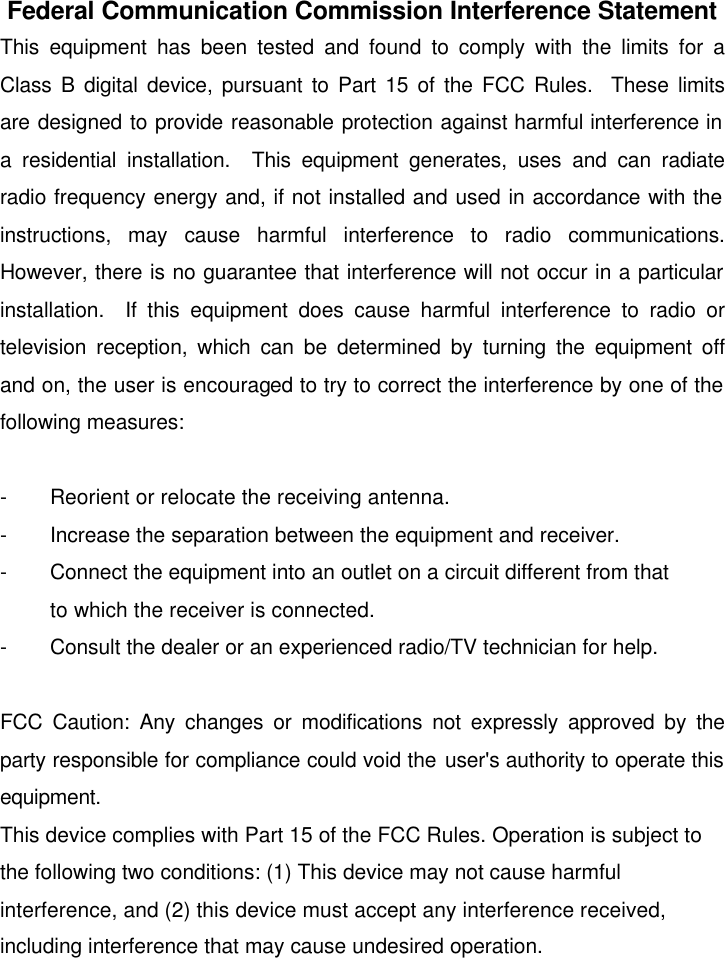   Federal Communication Commission Interference Statement This equipment has been tested and found to comply with the limits for a Class B digital device, pursuant to Part 15 of the FCC Rules.  These limits are designed to provide reasonable protection against harmful interference in a residential installation.  This equipment generates, uses and can radiate radio frequency energy and, if not installed and used in accordance with the instructions, may cause harmful interference to radio communications.  However, there is no guarantee that interference will not occur in a particular installation.  If this equipment does cause harmful interference to radio or television reception, which can be determined by turning the equipment off and on, the user is encouraged to try to correct the interference by one of the following measures:  - Reorient or relocate the receiving antenna. - Increase the separation between the equipment and receiver. - Connect the equipment into an outlet on a circuit different from that to which the receiver is connected. - Consult the dealer or an experienced radio/TV technician for help.  FCC Caution: Any changes or modifications not expressly approved by the party responsible for compliance could void the user&apos;s authority to operate this equipment. This device complies with Part 15 of the FCC Rules. Operation is subject to the following two conditions: (1) This device may not cause harmful interference, and (2) this device must accept any interference received, including interference that may cause undesired operation. 