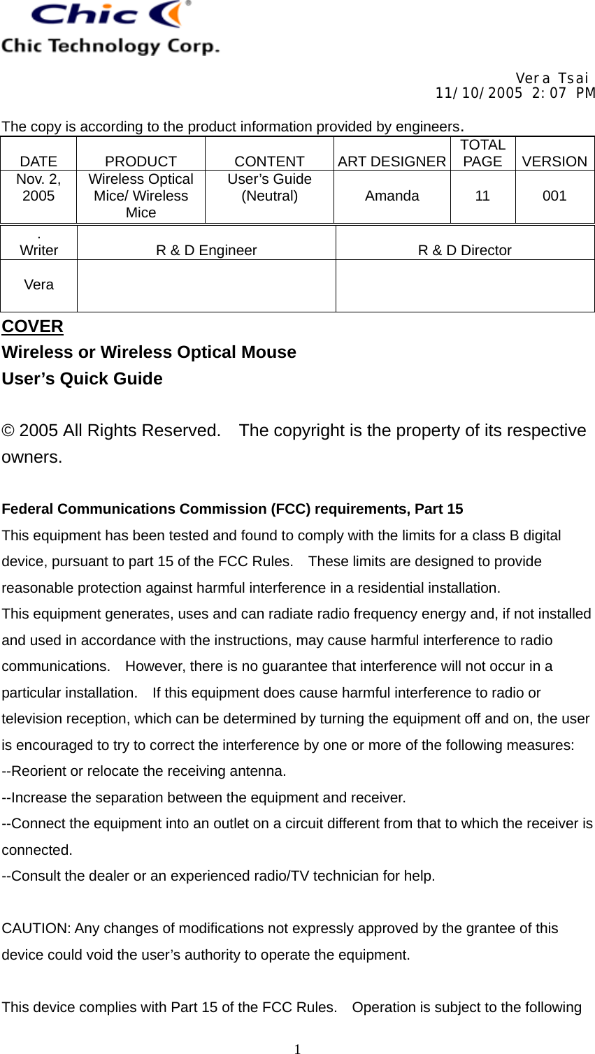     Vera Tsai 11/10/2005 2:07 PM  The copy is according to the product information provided by engineers.  DATE   PRODUCT   CONTENT   ART DESIGNER TOTAL PAGE   VERSIONNov. 2, 2005  Wireless Optical Mice/ Wireless Mice User’s Guide (Neutral)   Amanda   11   001   1. Writer   R &amp; D Engineer   R &amp; D Director  Vera    COVER Wireless or Wireless Optical Mouse User’s Quick Guide  © 2005 All Rights Reserved.    The copyright is the property of its respective owners.  Federal Communications Commission (FCC) requirements, Part 15 This equipment has been tested and found to comply with the limits for a class B digital device, pursuant to part 15 of the FCC Rules.    These limits are designed to provide reasonable protection against harmful interference in a residential installation. This equipment generates, uses and can radiate radio frequency energy and, if not installed and used in accordance with the instructions, may cause harmful interference to radio communications.    However, there is no guarantee that interference will not occur in a particular installation.    If this equipment does cause harmful interference to radio or television reception, which can be determined by turning the equipment off and on, the user is encouraged to try to correct the interference by one or more of the following measures: --Reorient or relocate the receiving antenna. --Increase the separation between the equipment and receiver. --Connect the equipment into an outlet on a circuit different from that to which the receiver is connected. --Consult the dealer or an experienced radio/TV technician for help.  CAUTION: Any changes of modifications not expressly approved by the grantee of this device could void the user’s authority to operate the equipment.  This device complies with Part 15 of the FCC Rules.    Operation is subject to the following 