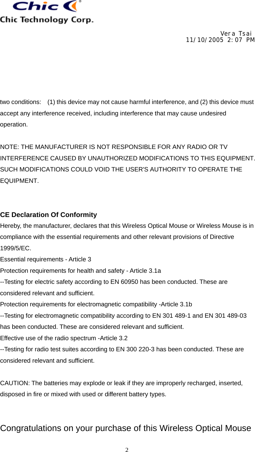     Vera Tsai 11/10/2005 2:07 PM  The copy is according to the product information provided by engineers.  DATE   PRODUCT   CONTENT   ART DESIGNER TOTAL PAGE   VERSIONNov. 2, 2005  Wireless Optical Mice/ Wireless Mice User’s Guide (Neutral)   Amanda   11   001   2two conditions:    (1) this device may not cause harmful interference, and (2) this device must accept any interference received, including interference that may cause undesired operation.  NOTE: THE MANUFACTURER IS NOT RESPONSIBLE FOR ANY RADIO OR TV INTERFERENCE CAUSED BY UNAUTHORIZED MODIFICATIONS TO THIS EQUIPMENT. SUCH MODIFICATIONS COULD VOID THE USER&apos;S AUTHORITY TO OPERATE THE EQUIPMENT.   CE Declaration Of Conformity Hereby, the manufacturer, declares that this Wireless Optical Mouse or Wireless Mouse is in compliance with the essential requirements and other relevant provisions of Directive 1999/5/EC. Essential requirements - Article 3   Protection requirements for health and safety - Article 3.1a   --Testing for electric safety according to EN 60950 has been conducted. These are considered relevant and sufficient.   Protection requirements for electromagnetic compatibility -Article 3.1b   --Testing for electromagnetic compatibility according to EN 301 489-1 and EN 301 489-03 has been conducted. These are considered relevant and sufficient.   Effective use of the radio spectrum -Article 3.2 --Testing for radio test suites according to EN 300 220-3 has been conducted. These are considered relevant and sufficient.  CAUTION: The batteries may explode or leak if they are improperly recharged, inserted, disposed in fire or mixed with used or different battery types.   Congratulations on your purchase of this Wireless Optical Mouse 