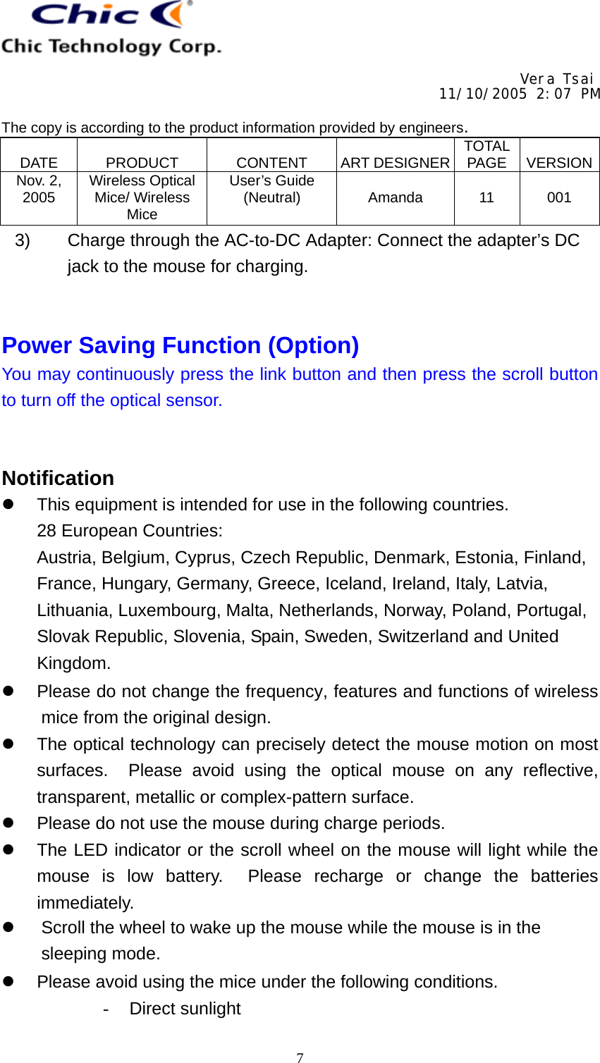     Vera Tsai 11/10/2005 2:07 PM  The copy is according to the product information provided by engineers.  DATE   PRODUCT   CONTENT   ART DESIGNER TOTAL PAGE   VERSIONNov. 2, 2005  Wireless Optical Mice/ Wireless Mice User’s Guide (Neutral)   Amanda   11   001   73)  Charge through the AC-to-DC Adapter: Connect the adapter’s DC jack to the mouse for charging.   Power Saving Function (Option) You may continuously press the link button and then press the scroll button to turn off the optical sensor.   Notification z  This equipment is intended for use in the following countries. 28 European Countries: Austria, Belgium, Cyprus, Czech Republic, Denmark, Estonia, Finland, France, Hungary, Germany, Greece, Iceland, Ireland, Italy, Latvia, Lithuania, Luxembourg, Malta, Netherlands, Norway, Poland, Portugal, Slovak Republic, Slovenia, Spain, Sweden, Switzerland and United Kingdom. z  Please do not change the frequency, features and functions of wireless mice from the original design. z  The optical technology can precisely detect the mouse motion on most surfaces.  Please avoid using the optical mouse on any reflective, transparent, metallic or complex-pattern surface. z  Please do not use the mouse during charge periods. z  The LED indicator or the scroll wheel on the mouse will light while the mouse is low battery.  Please recharge or change the batteries immediately. z  Scroll the wheel to wake up the mouse while the mouse is in the sleeping mode. z  Please avoid using the mice under the following conditions. - Direct sunlight 